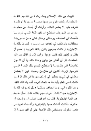 ‫ﺍﻨﺘﻬﻴﺕ ﻤﻥ ﺫﻟﻙ ﺍﻹﺼﻼﺡ ﻭﻓﻜـﺭﺕ ﻓـﻲ ﺘﻌﻠـﻴﻡ ﺍﻟﻠﻐـﺔ‬
‫ﺍﻹﻨﺠﻠﻴﺯﻴﺔ، ﻭﻜﺎﻨﺕ ﺘﻘﻭﻡ ﺒﺘﺩﺭﻴﺴﻬﺎ ﻤﻌﻠﻤـﺔ ﺴـﻭﺭﻴﺔ ﻻ ﺘﻜـﺎﺩ‬
‫ﺘﻌﺭﻑ ﻤﻨﻬﺎ ﺇﻻ ﺒﻀﻊ ﻜﻠﻤﺎﺕ، ﻭﺃﺭﺩﺕ ﺃﻥ ﺃﺒﺤﺙ ﻋﻥ ﻤﻌﻠﻤـﺔ‬
‫ﺃﺨﺭﻯ ﻤﻥ ﺍﻟﺴﻭﺭﻴﺎﺕ ﺘﺴﺘﻁﻴﻊ ﺃﻥ ﺘﻔﻬﻡ ﺍﻟﻠﻐﺔ ﺍﻟﺘـﻲ ﺘﺩﺭﺴـﻬﺎ‬
‫ﻓﺄﻋﻠﻨﺕ ﻓﻲ ﺍﻟﺼﺤﻑ ﻭﻭﺼﻠﻨﻲ ﺭﺴﺎﺌل ﺸﺘﻰ ﻤـﻥ ﺴـﻭﺭﻴﺎﺕ‬
‫ﻤﺨﺘﻠﻔﺎﺕ، ﻭﻟﻡ ﺘﻜﺘﺏ ﻟﻲ ﺇﺤﺩﺍﻫﻥ ﻤـﻥ ﺴـﻭﺀ ﺍﻟﺤـﻅ ﺒﺎﻟﻠﻐـﺔ‬
‫ﺍﻹﻨﺠﻠﻴﺯﻴﺔ ﺒل ﻜﺎﻨﺕ ﺠﻤﻴﻌﻬﻥ ﻴﻜﺘﺒﻥ ﺒﺎﻟﻠﻐﺔ ﺍﻟﻌﺭﺒﻴﺔ ﺇﺫﺍ ﺼﺢ ﺃﻥ‬
‫ﻴﻘﺎل ﺇﻥ ﻟﻐﺘﻬﻥ ﺘﻠﻙ ﻜﺎﻨﺕ ﻋﺭﺒﻴﺔ. ﺭﺃﻴﺕ ﺇﺫﻥ ﺃﻥ ﺃﻗﺎﺒل ﻫـﺅﻻﺀ‬
‫ﺍﻟﻤﻌﻠﻤﺎﺕ ﻗﺒل ﺃﻥ ﺃﺨﺘﺎﺭ ﻤﻥ ﺒﻴﻨﻬﻥ ﻭﺍﺤﺩﺓ ﺨﺸـﻴﺔ ﺃﻥ ﺘﻜـﻭﻥ‬
‫ﻜﺎﻟﻤﻌﻠﻤﺔ ﺍﻟﺘﻲ ﺒﺎﻟﻤﺩﺭﺴﺔ ﻻ ﺘﺴﺘﻁﻴﻊ ﺍﻟﺘﻔﺎﻫﻡ ﺒﺘﻠﻙ ﺍﻟﻠﻐـﺔ ﺍﻟﺘـﻲ‬
‫ﺘﺩﺭﺴﻬﺎ. ﻓﺯﺭﺕ ﺃﻏﻠﺒﻬﻥ ﻓﻲ ﻤﻨﺎﺯﻟﻬﻥ ﻭﻋﻠﻤﺕ ﺃﻨﻬﻥ ﻻ ﻴﻔﻀﻠﻥ‬
‫ﻤﻌﻠﻤﺘﻲ ﻓﻲ ﺸﻲﺀ، ﻭﻴﻅﻬﺭ ﻟﻲ ﺃﻥ ﻜل ﺴﻭﺭﻴﺔ ﻓﻲ ﺫﻟﻙ ﺍﻟﻭﻗـﺕ‬
‫ﻜﺎﻨﺕ ﺘﺩﻋﻲ ﺍﻟﻌﻠﻡ ﺒﺄﻴﺔ ﻟﻐﺔ ﻤﺎ ﺩﺍﻤﺕ ﺘﻌﺭﻑ ﺃﻟﻑ ﺒﺎﺀ ﺘﻠﻙ ﺍﻟﻠﻐﺔ.‬
‫ﻭﻤﻤﺎ ﺃﺫﻜﺭﻩ ﺃﻨﻲ ﺯﺭﺕ ﺇﺤﺩﺍﻫﻥ ﻭﺴﺄﻟﺘﻬﺎ ﻫـل ﺘﻌـﺭﻑ ﺍﻟﻠﻐـﺔ‬
‫ﺍﻹﻨﺠﻠﻴﺯﻴﺔ ﺠﻴ ‪‬ﺍ؟ ﻗﺎﻟﺕ: ﺃﻋﺭﻑ ﺴﺒﻊ ﻟﻐﺎﺕ، ﻗﻠﺕ: ﺃﺴﺄل ﻓﻘـﻁ‬
                                      ‫ﺩ‬
‫ﻋﻥ ﺍﻟﻠﻐﺔ ﺍﻹﻨﺠﻠﻴﺯﻴﺔ. ﻗﺎﻟـﺕ: ﺃﻋﺭﻓﻬـﺎ ﺘﻤﺎ ‪‬ـﺎ. ﻭﺭﺃﻴـﺕ ﺃﻥ‬
             ‫ﻤ‬
‫ﺃﺨﺘﺒﺭﻫﺎ ﻓﺄﺨﺫﺕ ﺃﺘﺤﺩﺙ ﻤﻌﻬﺎ ﺒﺎﻹﻨﺠﻠﻴﺯﻴﺔ ﻭﺃﺨـﺫﺕ ﺘﺠﻴﺒﻨـﻲ‬
‫ﺒﻨﻌﻡ. ﺃﺸﻜﺭﻙ. ﻭﻀﺎﻴﻘﺘﻨﻲ ﺘﻠﻙ ﺍﻹﺠﺎﺒﺔ ﻷﻨﻲ ﻟﻡ ﺃﻓﻬﻡ ﻤﻨﻬـﺎ ﺇﺫﺍ‬


                       ‫- ١٠٢ -‬
 