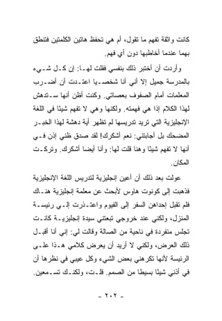 ‫ﻜﺎﻨﺕ ﻭﺍﺜﻘﺔ ﺘﻔﻬﻡ ﻤﺎ ﺘﻘﻭل، ﺃﻡ ﻫﻲ ﺘﺤﻔﻅ ﻫﺎﺘﻴﻥ ﺍﻟﻜﻠﻤﺘﻴﻥ ﻓﺘﻨﻁﻕ‬
                          ‫ﺒﻬﻤﺎ ﻋﻨﺩﻤﺎ ﺃﺨﺎﻁﺒﻬﺎ ﺩﻭﻥ ﺃﻱ ﻓﻬﻡ.‬
‫ﻭﺃﺭﺩﺕ ﺃﻥ ﺃﺨﺘﺒﺭ ﺫﻟﻙ ﺒﻨﻔﺴﻲ ﻓﻘﻠﺕ ﻟﻬـﺎ: ﺇﻥ ﻜـل ﺸـﻲﺀ‬
‫ﺒﺎﻟﻤﺩﺭﺴﺔ ﺠﻤﻴل ﺇﻻ ﺃﻨﻲ ﺃﻨﺎ ﺸﺨﺼـ ‪‬ﺎ ﺍﻋﺘـﺩﺕ ﺃﻥ ﺃﻀـﺭﺏ‬
                 ‫ﻴ‬
‫ﺍﻟﻤﻌﻠﻤﺎﺕ ﺃﻤﺎﻡ ﺍﻟﺼﻔﻭﻑ ﺒﻌﺼﺎﺘﻲ. ﻭﻜﻨﺕ ﺃﻅﻥ ﺃﻨﻬﺎ ﺴـﺘﺩﻫﺵ‬
‫ﻟﻬﺫﺍ ﺍﻟﻜﻼﻡ ﺇﺫﺍ ﻫﻲ ﻓﻬﻤﺘﻪ. ﻭﻟﻜﻨﻬﺎ ﻭﻫﻲ ﻻ ﺘﻔﻬﻡ ﺸﻴ ًﺎ ﻓﻲ ﺍﻟﻠﻐﺔ‬
          ‫ﺌ‬
‫ﺍﻹﻨﺠﻠﻴﺯﻴﺔ ﺍﻟﺘﻲ ﺘﺭﻴﺩ ﺘﺩﺭﻴﺴﻬﺎ ﻟﻡ ﺘﻅﻬﺭ ﺃﻴﺔ ﺩﻫﺸﺔ ﻟﻬﺫﺍ ﺍﻟﺨﺒـﺭ‬
‫ﺍﻟﻤﻀﺤﻙ ﺒل ﺃﺠﺎﺒﺘﻨﻲ: ﻨﻌﻡ ﺃﺸﻜﺭﻙ! ﻟﻘﺩ ﺼﺩﻕ ﻅﻨﻲ ﺇﺫﻥ ﻓـﻲ‬
‫ﺃﻨﻬﺎ ﻻ ﺘﻔﻬﻡ ﺸﻴ ًﺎ ﻭﻫﻨﺎ ﻗﻠﺕ ﻟﻬﺎ: ﻭﺃﻨﺎ ﺃﻴ ‪‬ﺎ ﺃﺸﻜﺭﻙ. ﻭﺘﺭﻜـﺕ‬
               ‫ﻀ‬                        ‫ﺌ‬
                                                  ‫ﺍﻟﻤﻜﺎﻥ.‬
‫ﻋ ‪‬ﻟﺕ ﺒﻌﺩ ﺫﻟﻙ ﺃﻥ ﺃﻋ ‪‬ﻥ ﺇﻨﺠﻠﻴﺯﻴﺔ ﻟﺘﺩﺭﻴﺱ ﺍﻟﻠﻐﺔ ﺍﻹﻨﺠﻠﻴﺯﻴﺔ‬
                                 ‫ﻴ‬                 ‫ﻭ‬
‫ﻓﺫﻫﺒﺕ ﺇﻟﻰ ﻜﻭﻨﻭﺕ ﻫﺎﻭﺱ ﻷﺒﺤﺙ ﻋﻥ ﻤﻌﻠﻤﺔ ﺇﻨﺠﻠﻴﺯﻴﺔ ﻫﻨـﺎﻙ‬
‫ﻓﻠﻡ ﺘﻘﺒل ﺇﺤﺩﺍﻫﻥ ﺍﻟﺴﻔﺭ ﺇﻟﻰ ﺍﻟﻔﻴﻭﻡ ﻭﺍﻋﺘـﺫﺭﺕ ﺇﻟـﻲ ﺭﺌﻴﺴـﺔ‬
       ‫‪‬‬
‫ﺍﻟﻤﻨﺯل، ﻭﻟﻜﻨﻲ ﻋﻨﺩ ﺨﺭﻭﺠﻲ ﺘﺒﻌﺘﻨﻲ ﺴﻴﺩﺓ ﺇﻨﺠﻠﻴﺯﻴـﺔ ﻜﺎﻨـﺕ‬
‫ﺘﺠﻠﺱ ﻤﻨﻔﺭﺩﺓ ﻓﻲ ﻨﺎﺤﻴﺔ ﻤﻥ ﺍﻟﺼﺎﻟﺔ ﻭﻗﺎﻟﺕ ﻟﻲ: ﺇﻨﻲ ﺃﻨﺎ ﺃﻗﺒـل‬
‫ﺫﻟﻙ ﺍﻟﻌﺭﺽ، ﻭﻟﻜﻨﻲ ﻻ ﺃﺭﻴﺩ ﺃﻥ ﻴﻌﺭﺽ ﻜﻼﻤﻲ ﻫـﺫﺍ ﻋﻠـﻰ‬
‫ﺍﻟﺭﺌﻴﺴﺔ ﻷﻨﻬﺎ ﺘﻜﺭﻫﻨﻲ ﺒﻌﺽ ﺍﻟﺸﻲﺀ ﻭﻜل ﻋﻴﺒﻲ ﻓﻲ ﻨﻅﺭﻫﺎ ﺃﻥ‬
‫ﻓﻲ ﺃﺫﻨﻲ ﺸﻴ ًﺎ ﺒﺴﻴ ﹰﺎ ﻤﻥ ﺍﻟﺼﻤﻡ. ﻗﻠـﺕ، ﻭﻟﻜﻨـﻙ ﺘﺴـﻤﻌﻴﻥ.‬
                                 ‫ﻁ‬      ‫ﺌ‬

                       ‫- ٢٠٢ -‬
 