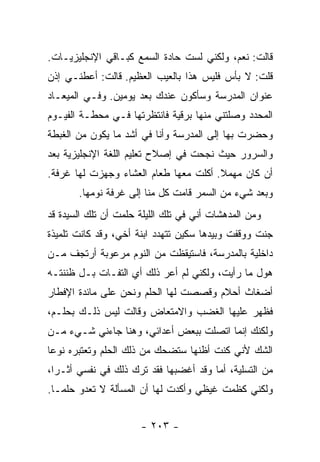 ‫ﻗﺎﻟﺕ: ﻨﻌﻡ، ﻭﻟﻜﻨﻲ ﻟﺴﺕ ﺤﺎﺩﺓ ﺍﻟﺴﻤﻊ ﻜﺒـﺎﻗﻲ ﺍﻹﻨﺠﻠﻴﺯﻴـﺎﺕ.‬
‫ﻗﻠﺕ: ﻻ ﺒﺄﺱ ﻓﻠﻴﺱ ﻫﺫﺍ ﺒﺎﻟﻌﻴﺏ ﺍﻟﻌﻅﻴﻡ. ﻗﺎﻟﺕ: ﺃﻋﻁﻨـﻲ ﺇﺫﻥ‬
‫ﻋﻨﻭﺍﻥ ﺍﻟﻤﺩﺭﺴﺔ ﻭﺴﺄﻜﻭﻥ ﻋﻨﺩﻙ ﺒﻌﺩ ﻴﻭﻤﻴﻥ. ﻭﻓـﻲ ﺍﻟﻤﻴﻌـﺎﺩ‬
‫ﺍﻟﻤﺤﺩﺩ ﻭﺼﻠﺘﻨﻲ ﻤﻨﻬﺎ ﺒﺭﻗﻴﺔ ﻓﺎﻨﺘﻅﺭﺘﻬﺎ ﻓـﻲ ﻤﺤﻁـﺔ ﺍﻟﻔﻴـﻭﻡ‬
‫ﻭﺤﻀﺭﺕ ﺒﻬﺎ ﺇﻟﻰ ﺍﻟﻤﺩﺭﺴﺔ ﻭﺃﻨﺎ ﻓﻲ ﺃﺸﺩ ﻤﺎ ﻴﻜﻭﻥ ﻤﻥ ﺍﻟﻐﺒﻁﺔ‬
‫ﻭﺍﻟﺴﺭﻭﺭ ﺤﻴﺙ ﻨﺠﺤﺕ ﻓﻲ ﺇﺼﻼﺡ ﺘﻌﻠﻴﻡ ﺍﻟﻠﻐﺔ ﺍﻹﻨﺠﻠﻴﺯﻴﺔ ﺒﻌﺩ‬
‫ﺃﻥ ﻜﺎﻥ ﻤﻬﻤﻼ. ﺃﻜﻠﺕ ﻤﻌﻬﺎ ﻁﻌﺎﻡ ﺍﻟﻌﺸﺎﺀ ﻭﺠﻬﺯﺕ ﻟﻬﺎ ﻏﺭﻓﺔ.‬
                                       ‫ﹰ‬
       ‫ﻭﺒﻌﺩ ﺸﻲﺀ ﻤﻥ ﺍﻟﺴﻤﺭ ﻗﺎﻤﺕ ﻜل ﻤﻨﺎ ﺇﻟﻰ ﻏﺭﻓﺔ ﻨﻭﻤﻬﺎ.‬
‫ﻭﻤﻥ ﺍﻟﻤﺩﻫﺸﺎﺕ ﺃﻨﻲ ﻓﻲ ﺘﻠﻙ ﺍﻟﻠﻴﻠﺔ ﺤﻠﻤﺕ ﺃﻥ ﺘﻠﻙ ﺍﻟﺴﻴﺩﺓ ﻗﺩ‬
‫ﺠﻨﺕ ﻭﻭﻗﻔﺕ ﻭﺒﻴﺩﻫﺎ ﺴﻜﻴﻥ ﺘﺘﻬﺩﺩ ﺍﺒﻨﺔ ﺃﺨﻲ، ﻭﻗﺩ ﻜﺎﻨﺕ ﺘﻠﻤﻴﺫﺓ‬
‫ﺩﺍﺨﻠﻴﺔ ﺒﺎﻟﻤﺩﺭﺴﺔ، ﻓﺎﺴﺘﻴﻘﻅﺕ ﻤﻥ ﺍﻟﻨﻭﻡ ﻤﺭﻋﻭﺒﺔ ﺃﺭﺘﺠﻑ ﻤـﻥ‬
‫ﻫﻭل ﻤﺎ ﺭﺃﻴﺕ، ﻭﻟﻜﻨﻲ ﻟﻡ ﺃﻋﺭ ﺫﻟﻙ ﺃﻱ ﺍﻟﺘﻔـﺎﺕ ﺒـل ﻅﻨﻨﺘـﻪ‬
‫ﺃﻀﻐﺎﺙ ﺃﺤﻼﻡ ﻭﻗﺼﺼﺕ ﻟﻬﺎ ﺍﻟﺤﻠﻡ ﻭﻨﺤﻥ ﻋﻠﻰ ﻤﺎﺌﺩﺓ ﺍﻹﻓﻁﺎﺭ‬
‫ﻓﻅﻬﺭ ﻋﻠﻴﻬﺎ ﺍﻟﻐﻀﺏ ﻭﺍﻻﻤﺘﻌﺎﺽ ﻭﻗﺎﻟﺕ ﻟﻴﺱ ﺫﻟـﻙ ﺒﺤﻠـﻡ،‬
‫ﻭﻟﻜﻨﻙ ﺇﻨﻤﺎ ﺍﺘﺼﻠﺕ ﺒﺒﻌﺽ ﺃﻋﺩﺍﺌﻲ، ﻭﻫﻨﺎ ﺠﺎﺀﻨﻲ ﺸـﻲﺀ ﻤـﻥ‬
‫ﺍﻟﺸﻙ ﻷﻨﻲ ﻜﻨﺕ ﺃﻅﻨﻬﺎ ﺴﺘﻀﺤﻙ ﻤﻥ ﺫﻟﻙ ﺍﻟﺤﻠﻡ ﻭﺘﻌﺘﺒﺭﻩ ﻨﻭ ‪‬ﺎ‬
 ‫ﻋ‬
‫ﻤﻥ ﺍﻟﺘﺴﻠﻴﺔ، ﺃﻤﺎ ﻭﻗﺩ ﺃﻏﻀﺒﻬﺎ ﻓﻘﺩ ﺘﺭﻙ ﺫﻟﻙ ﻓﻲ ﻨﻔﺴﻲ ﺃﺜـ ‪‬ﺍ،‬
  ‫ﺭ‬
‫ﻭﻟﻜﻨﻲ ﻜﻅﻤﺕ ﻏﻴﻅﻲ ﻭﺃﻜﺩﺕ ﻟﻬﺎ ﺃﻥ ﺍﻟﻤﺴﺄﻟﺔ ﻻ ﺘﻌﺩﻭ ﺤﻠ ‪‬ـﺎ.‬
   ‫ﻤ‬


                      ‫- ٣٠٢ -‬
 