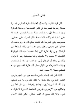 ‫ﻨﻘل ﺍﻟﻤﺩﻴﺭ‬
‫ﻜﺎﻥ ﻗﻴﺎﻡ ﺍﻟﻔﺘﻴﺎﺕ ﺒﺎﻷﻋﻤﺎل ﺍﻟﻌﻠﻤﻴﺔ ﻜﺈﺩﺍﺭﺓ ﺍﻟﻤﺩﺍﺭﺱ ﺃﻤـ ‪‬ﺍ‬
 ‫ﺭ‬
‫ﺠﺩﻴ ‪‬ﺍ ﻭﻏﺭﻴ ‪‬ﺎ ﺨﺼﻭ ‪‬ﺎ ﻓﻲ ﻨﻅﺭ ﺍﻟﻔﻴـﻭﻤﻴﻴﻥ ﻭﻟﻬـﺫﺍ ﻜـﺎﻨﻭﺍ‬
                                 ‫ﺼ‬      ‫ﺒ‬       ‫ﺩ‬
‫ﻴﺴﻴﺌﻭﻥ ﺴﻤﻌﺔ ﻜل ﻤﻥ ﺘﻭﻟﺕ ﺭﺌﺎﺴﺔ ﻤﺩﺭﺴﺔ ﺍﻟﺒﻨﺎﺕ. ﻭﻜﻨﺕ ﺃﻨﺎ‬
‫ﻋﻠﻰ ﺘﻤﺎﻡ ﺍﻟﻌﻠﻡ ﺒﺫﻟﻙ، ﻓﻜﻨﺕ ﺃﺨﺎﻑ ﻜل ﺍﻟﺨﻭﻑ ﻋﻠﻰ ﺴﻤﻌﺘﻲ.‬
‫ﺨﺼﻭ ‪‬ﺎ ﻭﻓﻲ ﺍﻟﻤﺩﺭﺴﺔ ﻜﻤﺎ ﻗﺩﻤﺕ ﻤﻌﻠﻡ ﻜﺎﻥ ﻴﻘـﻭﻡ ﺒﺄﻋﻤـﺎل‬
                                             ‫ﺼ‬
‫ﺍﻟﻨﺎﻅﺭﺓ ﻗﺒل ﺘﻌﻴﻴﻨﻲ، ﻭﻜﺎﻥ ﻴﻌﺘﺒﺭ ﻨﻔﺴﻪ ﺃﺤﻕ ﺒﺘﻠﻙ ﺍﻟﻭﻅﻴﻔﺔ ﻤﻥ‬
‫ﺃﻴﺔ ﻓﺘﺎﺓ، ﻭﺃﻥ ﺃﻴﺔ ﻨﺎﻅﺭﺓ ﺘﺄﺘﻲ ﺇﻨﻤﺎ ﺍﻏﺘﺼﺒﺕ ﻤﻨﻪ ﺘﻠﻙ ﺍﻟﻭﻅﻴﻔﺔ‬
‫ﺍﻏﺘﺼﺎ ‪‬ﺎ ﻻ ﺒﻌﻠﻤﻬﺎ ﻭﻻ ﺒﻜﻔﺎﻴﺘﻬﺎ ﻭﺇﻨﻤﺎ ﺒﺠﻨﺴﻴﺘﻬﺎ ﻭﻫﻭ ﻻ ﻴﺅﻤﻥ‬
                                                ‫ﺒ‬
‫ﺒﺫﻟﻙ ﺒل ﻴﻌﺘﻘﺩ ﺃﻥ ﺍﻟﺭﺠﺎل ﺃﻭﻟﻰ ﻤﻥ ﺍﻟﻨﺴﺎﺀ ﺒﺘﻠـﻙ ﺍﻟﻭﻅـﺎﺌﻑ.‬
‫ﻭﺠﺌﺕ ﺃﻨﺎ ﻓﺤﺭﻤﺘﻪ ﻤﻥ ﺍﻟﻘﻴﺎﻡ ﺒﻌﻤل ﺍﻟﻨـﺎﻅﺭﺓ ﻓﺄﺼـﺒﺢ ﻟﺩﻴـﻪ‬
                             ‫ﻟﺒﻐﻀﻲ ﺴﺒﺒﺎﻥ ﻻ ﺴﺒﺏ ﻭﺍﺤﺩ.‬
‫ﻜﺫﻟﻙ ﻜﺎﻥ ﻜﻤﺎ ﻗﺩﻤﺕ ﺒﺎﻟﻤﺩﺭﺴﺔ ﻤﻌﻠﻡ ﻤﻥ ﺩﺍﺭ ﺍﻟﻌﻠﻭﻡ ﻴﺩﺭﺱ‬
‫ﺍﻟﺘﺩﺒﻴﺭ ﺍﻟﻤﻨﺯﻟﻲ، ﻭﻗﺩ ﻤﻨﻌﺘﻪ ﻤﻥ ﺫﻟﻙ ﺍﻟﺘﺩﺭﻴﺱ ﻤﻥ ﻴﻭﻡ ﺘﻌﻴﻴﻨﻲ‬
‫ﻭﻻ ﺸﻙ ﺃﻨﻪ ﻜﺎﻥ ﻴﺘﺫﻭﻕ ﻤﺎ ﻴﻁﺒﺦ ﻭﺇﺨﻭﺍﻨﻨﺎ ﻤـﻥ ﺩﺍﺭ ﺍﻟﻌﻠـﻭﻡ‬
‫ﻭﺃﻤﺜﺎﻟﻬﻡ ﻤﻥ ﺍﻷﺯﻫﺭﻴﻴﻥ ﻴﻘﺩﺭﻭﻥ ﺍﻷﻁﻌﻤﺔ ﺘﻘـﺩﻴ ‪‬ﺍ ﻻ ﻴﻔﻭﻗـﻪ‬
          ‫ﺭ‬
‫ﺸﻲﺀ. ﻭﺇﺫﻥ ﻓﻘﺩ ﺃﺼﺒﺢ ﻫﻭ ﺍﻵﺨﺭ ﻀﺩﻱ. ﻭﻟﻜﻨﻲ ﻜﻨﺕ ﺃﻻﻴـﻥ‬


                       ‫- ٦٠٢ -‬
 