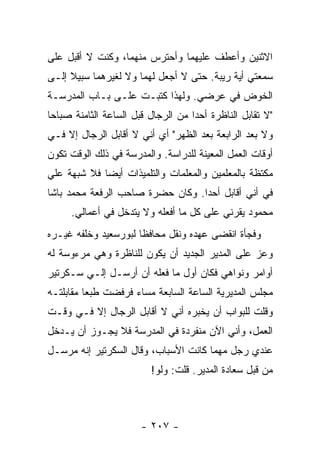 ‫ﺍﻻﺜﻨﻴﻥ ﻭﺃﻋﻁﻑ ﻋﻠﻴﻬﻤﺎ ﻭﺃﺤﺘﺭﺱ ﻤﻨﻬﻤﺎ، ﻭﻜﻨﺕ ﻻ ﺃﻗﺒل ﻋﻠﻰ‬
‫ﺴﻤﻌﺘﻲ ﺃﻴﺔ ﺭﻴﺒﺔ. ﺤﺘﻰ ﻻ ﺃﺠﻌل ﻟﻬﻤﺎ ﻭﻻ ﻟﻐﻴﺭﻫﻤﺎ ﺴﺒﻴﻼ ﺇﻟـﻰ‬
     ‫ﹰ‬
‫ﺍﻟﺨﻭﺽ ﻓﻲ ﻋﺭﻀﻲ. ﻭﻟﻬﺫﺍ ﻜﺘﺒـﺕ ﻋﻠـﻰ ﺒـﺎﺏ ﺍﻟﻤﺩﺭﺴـﺔ‬
‫"ﻻ ﺘﻘﺎﺒل ﺍﻟﻨﺎﻅﺭﺓ ﺃﺤ ‪‬ﺍ ﻤﻥ ﺍﻟﺭﺠﺎل ﻗﺒل ﺍﻟﺴﺎﻋﺔ ﺍﻟﺜﺎﻤﻨﺔ ﺼﺒﺎ ‪‬ﺎ‬
 ‫ﺤ‬                                   ‫ﺩ‬
‫ﻭﻻ ﺒﻌﺩ ﺍﻟﺭﺍﺒﻌﺔ ﺒﻌﺩ ﺍﻟﻅﻬﺭ" ﺃﻱ ﺃﻨﻲ ﻻ ﺃﻗﺎﺒل ﺍﻟﺭﺠﺎل ﺇﻻ ﻓـﻲ‬
‫ﺃﻭﻗﺎﺕ ﺍﻟﻌﻤل ﺍﻟﻤﻌﻴﻨﺔ ﻟﻠﺩﺭﺍﺴﺔ. ﻭﺍﻟﻤﺩﺭﺴﺔ ﻓﻲ ﺫﻟﻙ ﺍﻟﻭﻗﺕ ﺘﻜﻭﻥ‬
‫ﻤﻜﺘﻅﺔ ﺒﺎﻟﻤﻌﻠﻤﻴﻥ ﻭﺍﻟﻤﻌﻠﻤﺎﺕ ﻭﺍﻟﺘﻠﻤﻴﺫﺍﺕ ﺃﻴ ‪‬ﺎ ﻓﻼ ﺸﺒﻬﺔ ﻋﻠﻲ‬
‫‪‬‬            ‫ﻀ‬
‫ﻓﻲ ﺃﻨﻲ ﺃﻗﺎﺒل ﺃﺤ ‪‬ﺍ. ﻭﻜﺎﻥ ﺤﻀﺭﺓ ﺼﺎﺤﺏ ﺍﻟﺭﻓﻌﺔ ﻤﺤﻤﺩ ﺒﺎﺸﺎ‬
                                  ‫ﺩ‬
      ‫ﻤﺤﻤﻭﺩ ﻴﻘﺭﻨﻲ ﻋﻠﻰ ﻜل ﻤﺎ ﺃﻓﻌﻠﻪ ﻭﻻ ﻴﺘﺩﺨل ﻓﻲ ﺃﻋﻤﺎﻟﻲ.‬
‫ﻭﻓﺠﺄﺓ ﺍﻨﻘﻀﻰ ﻋﻬﺩﻩ ﻭﻨﻘل ﻤﺤﺎﻓ ﹰﺎ ﻟﺒﻭﺭﺴﻌﻴﺩ ﻭﺨﻠﻔﻪ ﻏﻴـﺭﻩ‬
                      ‫ﻅ‬
‫ﻭﻋﺯ ﻋﻠﻰ ﺍﻟﻤﺩﻴﺭ ﺍﻟﺠﺩﻴﺩ ﺃﻥ ﻴﻜﻭﻥ ﻟﻠﻨﺎﻅﺭﺓ ﻭﻫﻲ ﻤﺭﺀﻭﺴﺔ ﻟﻪ‬
‫ﺃﻭﺍﻤﺭ ﻭﻨﻭﺍﻫﻲ ﻓﻜﺎﻥ ﺃﻭل ﻤﺎ ﻓﻌﻠﻪ ﺃﻥ ﺃﺭﺴـل ﺇﻟـﻲ ﺴـﻜﺭﺘﻴﺭ‬
        ‫‪‬‬
‫ﻤﺠﻠﺱ ﺍﻟﻤﺩﻴﺭﻴﺔ ﺍﻟﺴﺎﻋﺔ ﺍﻟﺴﺎﺒﻌﺔ ﻤﺴﺎﺀ ﻓﺭﻓﻀﺕ ﻁﺒ ‪‬ﺎ ﻤﻘﺎﺒﻠﺘـﻪ‬
          ‫ﻌ‬
‫ﻭﻗﻠﺕ ﻟﻠﺒﻭﺍﺏ ﺃﻥ ﻴﺨﺒﺭﻩ ﺃﻨﻲ ﻻ ﺃﻗﺎﺒل ﺍﻟﺭﺠﺎل ﺇﻻ ﻓـﻲ ﻭﻗـﺕ‬
‫ﺍﻟﻌﻤل، ﻭﺃﻨﻲ ﺍﻵﻥ ﻤﻨﻔﺭﺩﺓ ﻓﻲ ﺍﻟﻤﺩﺭﺴﺔ ﻓﻼ ﻴﺠـﻭﺯ ﺃﻥ ﻴـﺩﺨل‬
‫ﻋﻨﺩﻱ ﺭﺠل ﻤﻬﻤﺎ ﻜﺎﻨﺕ ﺍﻷﺴﺒﺎﺏ، ﻭﻗﺎل ﺍﻟﺴﻜﺭﺘﻴﺭ ﺇﻨﻪ ﻤﺭﺴـل‬
                          ‫ﻤﻥ ﻗﺒل ﺴﻌﺎﺩﺓ ﺍﻟﻤﺩﻴﺭ. ﻗﻠﺕ: ﻭﻟﻭ!‬



                        ‫- ٧٠٢ -‬
 