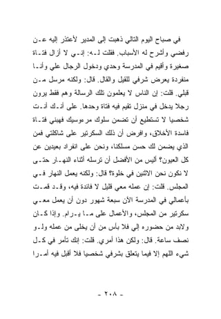 ‫ﻓﻲ ﺼﺒﺎﺡ ﺍﻟﻴﻭﻡ ﺍﻟﺘﺎﻟﻲ ﺫﻫﺒﺕ ﺇﻟﻰ ﺍﻟﻤﺩﻴﺭ ﻷﻋﺘﺫﺭ ﺇﻟﻴﻪ ﻋـﻥ‬
‫ﺭﻓﻀﻲ ﻭﺃﺸﺭﺡ ﻟﻪ ﺍﻷﺴﺒﺎﺏ. ﻓﻘﻠﺕ ﻟـﻪ: ﺇﻨـﻲ ﻻ ﺃﺯﺍل ﻓﺘـﺎﺓ‬
‫ﺼﻐﻴﺭﺓ ﻭﺃﻗﻴﻡ ﻓﻲ ﺍﻟﻤﺩﺭﺴﺔ ﻭﺤﺩﻱ ﻭﺩﺨﻭل ﺍﻟﺭﺠﺎل ﻋﻠﻲ ﻭﺃﻨـﺎ‬
      ‫‪‬‬
‫ﻤﻨﻔﺭﺩﺓ ﻴﻌﺭﺽ ﺸﺭﻓﻲ ﻟﻠﻘﻴل ﻭﺍﻟﻘﺎل. ﻗﺎل: ﻭﻟﻜﻨﻪ ﻤﺭﺴل ﻤـﻥ‬
‫ﻗﺒﻠﻲ. ﻗﻠﺕ: ﺇﻥ ﺍﻟﻨﺎﺱ ﻻ ﻴﻌﻠﻤﻭﻥ ﺘﻠﻙ ﺍﻟﺭﺴﺎﻟﺔ ﻭﻫﻡ ﻓﻘﻁ ﻴﺭﻭﻥ‬
‫ﺭﺠﻼ ﻴﺩﺨل ﻓﻲ ﻤﻨﺯل ﺘﻘﻴﻡ ﻓﻴﻪ ﻓﺘﺎﺓ ﻭﺤﺩﻫﺎ. ﻋﻠﻰ ﺃﻨـﻙ ﺃﻨـﺕ‬
                                                ‫ﹰ‬
‫ﺸﺨﺼﻴﺎ ﻻ ﺘﺴﺘﻁﻴﻊ ﺃﻥ ﺘﻀﻤﻥ ﺴﻠﻭﻙ ﻤﺭﺀﻭﺴﻴﻙ ﻓﻬﺒﻨﻲ ﻓﺘـﺎﺓ‬
                                           ‫‪‬‬
‫ﻓﺎﺴﺩﺓ ﺍﻷﺨﻼﻕ، ﻭﺍﻓﺭﺽ ﺃﻥ ﺫﻟﻙ ﺍﻟﺴﻜﺭﺘﻴﺭ ﻋﻠﻰ ﺸﺎﻜﻠﺘﻲ ﻓﻤﻥ‬
‫ﺍﻟﺫﻱ ﻴﻀﻤﻥ ﻟﻙ ﺤﺴﻥ ﻤﺴﻠﻜﻨﺎ، ﻭﻨﺤﻥ ﻋﻠﻰ ﺍﻨﻔﺭﺍﺩ ﺒﻌﻴﺩﻴﻥ ﻋﻥ‬
‫ﻜل ﺍﻟﻌﻴﻭﻥ؟ ﺃﻟﻴﺱ ﻤﻥ ﺍﻷﻓﻀل ﺃﻥ ﺘﺭﺴﻠﻪ ﺃﺜﻨﺎﺀ ﺍﻟﻨﻬـﺎﺭ ﺤﺘـﻰ‬
‫ﻻ ﻨﻜﻭﻥ ﻨﺤﻥ ﺍﻻﺜﻨﻴﻥ ﻓﻲ ﺨﻠﻭﺓ؟ ﻗﺎل: ﻭﻟﻜﻨﻪ ﻴﻌﻤل ﺍﻟﻨﻬﺎﺭ ﻓـﻲ‬
‫ﺍﻟﻤﺠﻠﺱ. ﻗﻠﺕ: ﺇﻥ ﻋﻤﻠﻪ ﻤﻌﻲ ﻗﻠﻴل ﻻ ﻓﺎﺌﺩﺓ ﻓﻴﻪ، ﻭﻗـﺩ ﻗﻤـﺕ‬
‫ﺒﺄﻋﻤﺎﻟﻲ ﻓﻲ ﺍﻟﻤﺩﺭﺴﺔ ﺍﻵﻥ ﺴﺒﻌﺔ ﺸﻬﻭﺭ ﺩﻭﻥ ﺃﻥ ﻴﻌﻤل ﻤﻌـﻲ‬
‫ﺴﻜﺭﺘﻴﺭ ﻤﻥ ﺍﻟﻤﺠﻠﺱ، ﻭﺍﻷﻋﻤﺎل ﻋﻠﻰ ﻤـﺎ ﻴـﺭﺍﻡ. ﻭﺇﺫﺍ ﻜـﺎﻥ‬
‫ﻭﻻﺒﺩ ﻤﻥ ﺤﻀﻭﺭﻩ ﺇﻟﻲ ﻓﻼ ﺒﺄﺱ ﻤﻥ ﺃﻥ ﻴﺨﻠﻰ ﻤﻥ ﻋﻤﻠﻪ ﻭﻟـﻭ‬
                               ‫‪‬‬
‫ﻨﺼﻑ ﺴﺎﻋﺔ. ﻗﺎل: ﻭﻟﻜﻥ ﻫﺫﺍ ﺃﻤﺭﻱ. ﻗﻠﺕ: ﺇﻨﻙ ﺘﺄﻤﺭ ﻓﻲ ﻜـل‬
‫ﺸﻲﺀ ﺍﻟﻠﻬﻡ ﺇﻻ ﻓﻴﻤﺎ ﻴﺘﻌﻠﻕ ﺒﺸﺭﻓﻲ ﺸﺨﺼﻴﺎ ﻓﻼ ﺃﻗﺒل ﻓﻴﻪ ﺃﻤـ ‪‬ﺍ‬
 ‫ﺭ‬                  ‫‪‬‬




                      ‫- ٨٠٢ -‬
 