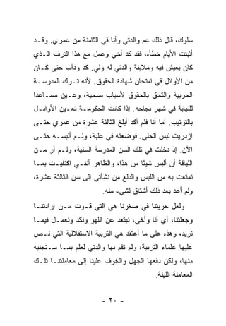 ‫ﺴﻠﻭﻙ، ﻗﺎل ﺫﻟﻙ ﻋﻡ ﻭﺍﻟﺩﺘﻲ ﻭﺃﻨﺎ ﻓﻲ ﺍﻟﺜﺎﻤﻨﺔ ﻤﻥ ﻋﻤﺭﻱ. ﻭﻗـﺩ‬
‫ﺃﺜﺒﺘﺕ ﺍﻷﻴﺎﻡ ﺨﻁﺄﻩ، ﻓﻘﺩ ﻜﺩ ﺃﺨﻲ ﻭﻋﻤل ﻤﻊ ﻫﺫﺍ ﺍﻟﺘﺭﻑ ﺍﻟـﺫﻱ‬
‫ﻜﺎﻥ ﻴﻌﻴﺵ ﻓﻴﻪ ﻭﻤﻼﻴﻨﺔ ﻭﺍﻟﺩﺘﻲ ﻟﻪ ﻭﻟﻲ. ﻜﺩ ﻭﺩﺃﺏ ﺤﺘﻰ ﻜـﺎﻥ‬
‫ﻤﻥ ﺍﻷﻭﺍﺌل ﻓﻲ ﺍﻤﺘﺤﺎﻥ ﺸﻬﺎﺩﺓ ﺍﻟﺤﻘﻭﻕ. ﻷﻨﻪ ﺘـﺭﻙ ﺍﻟﻤﺩﺭﺴـﺔ‬
‫ﺍﻟﺤﺭﺒﻴﺔ ﻭﺍﻟﺘﺤﻕ ﺒﺎﻟﺤﻘﻭﻕ ﻷﺴﺒﺎﺏ ﺼﺤﻴﺔ، ﻭﻋـﻴﻥ ﻤﺴـﺎﻋ ‪‬ﺍ‬
 ‫ﺩ‬
‫ﻟﻠﻨﻴﺎﺒﺔ ﻓﻲ ﺸﻬﺭ ﻨﺠﺎﺤﻪ. ﺇﺫﺍ ﻜﺎﻨﺕ ﺍﻟﺤﻜﻭﻤـﺔ ﺘﻌـ ‪‬ﻥ ﺍﻷﻭﺍﺌـل‬
         ‫ﻴ‬
‫ﺒﺎﻟﺘﺭﺘﻴﺏ. ﺃﻤﺎ ﺃﻨﺎ ﻓﻠﻡ ﺃﻜﺩ ﺃﺒﻠﻎ ﺍﻟﺜﺎﻟﺜﺔ ﻋﺸﺭﺓ ﻤﻥ ﻋﻤﺭﻱ ﺤﺘـﻰ‬
‫ﺍﺯﺩﺭﻴﺕ ﻟﺒﺱ ﺍﻟﺤﻠﻲ. ﻓﻭﻀﻌﺘﻪ ﻓﻲ ﻋﻠﺒﺔ، ﻭﻟـﻡ ﺃﻟﺒﺴـﻪ ﺤﺘـﻰ‬
‫ﺍﻵﻥ. ﺇﺫ ﺩﺨﻠﺕ ﻓﻲ ﺘﻠﻙ ﺍﻟﺴﻥ ﺍﻟﻤﺩﺭﺴﺔ ﺍﻟﺴﻨﻴﺔ، ﻭﻟـﻡ ﺃﺭ ﻤـﻥ‬
‫ﺍﻟﻠﻴﺎﻗﺔ ﺃﻥ ﺃﻟﺒﺱ ﺸﻴ ًﺎ ﻤﻥ ﻫﺫﺍ، ﻭﺍﻟﻅﺎﻫﺭ ﺃﻨﻨـﻲ ﺍﻜﺘﻔﻴـﺕ ﺒﻤـﺎ‬
                                    ‫ﺌ‬
‫ﺘﻤﺘﻌﺕ ﺒﻪ ﻤﻥ ﺍﻟﻠﺒﺱ ﻭﺍﻟﺩﻟﻊ ﻤﻥ ﻨﺸﺄﺘﻲ ﺇﻟﻰ ﺴﻥ ﺍﻟﺜﺎﻟﺜﺔ ﻋﺸﺭﺓ،‬
                        ‫ﻭﻟﻡ ﺃﻋﺩ ﺒﻌﺩ ﺫﻟﻙ ﺃﺸﺘﺎﻕ ﻟﺸﻲﺀ ﻤﻨﻪ.‬
‫ﻭﻟﻌل ﺤﺭﻴﺘﻨﺎ ﻓﻲ ﺼﻐﺭﻨﺎ ﻫﻲ ﺍﻟﺘﻲ ﻗـ ‪‬ﺕ ﻤـﻥ ﺇﺭﺍﺩﺘﻨـﺎ‬
              ‫ﻭ‬
‫ﻭﺠﻌﻠﺘﻨﺎ، ﺃﻱ ﺃﻨﺎ ﻭﺃﺨﻲ، ﻨﺒﺘﻌﺩ ﻋﻥ ﺍﻟﻠﻬﻭ ﻭﻨﻜﺩ ﻭﻨﻌﻤـل ﻓﻴﻤـﺎ‬
‫ﻨﺭﻴﺩ، ﻭﻫﺫﻩ ﻋﻠﻰ ﻤﺎ ﺃﻋﺘﻘﺩ ﻫﻲ ﺍﻟﺘﺭﺒﻴﺔ ﺍﻻﺴﺘﻘﻼﻟﻴﺔ ﺍﻟﺘﻲ ﻨـﺹ‬
‫‪‬‬
‫ﻋﻠﻴﻬﺎ ﻋﻠﻤﺎﺀ ﺍﻟﺘﺭﺒﻴﺔ، ﻭﻟﻡ ﺘﻘﻡ ﺒﻬﺎ ﻭﺍﻟﺩﺘﻲ ﻟﻌﻠﻡ ﺒﻤـﺎ ﺴـﺘﺠﻨﻴﻪ‬
‫ﻤﻨﻬﺎ، ﻭﻟﻜﻥ ﺩﻓﻌﻬﺎ ﺍﻟﺠﻬل ﻭﺍﻟﺨﻭﻑ ﻋﻠﻴﻨﺎ ﺇﻟﻰ ﻤﻌﺎﻤﻠﺘﻨـﺎ ﺘﻠـﻙ‬
                                           ‫ﺍﻟﻤﻌﺎﻤﻠﺔ ﺍﻟﻠﻴﻨﺔ.‬


                        ‫- ٠٢ -‬
 