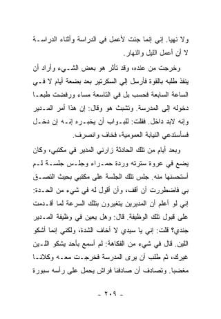 ‫ﻭﻻ ﻨﻬ ‪‬ﺎ. ﺇﻨﻲ ﺇﻨﻤﺎ ﺠﺌﺕ ﻷﻋﻤل ﻓﻲ ﺍﻟﺩﺭﺍﺴﺔ ﻭﺃﺜﻨﺎﺀ ﺍﻟﺩﺭﺍﺴـﺔ‬
                                               ‫ﻴ‬
                               ‫ﻻ ﺃﻥ ﺃﻋﻤل ﺍﻟﻠﻴل ﻭﺍﻟﻨﻬﺎﺭ.‬
‫ﻭﺨﺭﺠﺕ ﻤﻥ ﻋﻨﺩﻩ، ﻭﻗﺩ ﺘﺄﺜﺭ ﻫﻭ ﺒﻌﺽ ﺍﻟﺸـﻲﺀ ﻭﺃﺭﺍﺩ ﺃﻥ‬
‫ﻴﻨﻔﺫ ﻁﻠﺒﻪ ﺒﺎﻟﻘﻭﺓ ﻓﺄﺭﺴل ﺇﻟﻲ ﺍﻟﺴﻜﺭﺘﻴﺭ ﺒﻌﺩ ﺒﻀﻌﺔ ﺃﻴﺎﻡ ﻻ ﻓـﻲ‬
‫ﺍﻟﺴﺎﻋﺔ ﺍﻟﺴﺎﺒﻌﺔ ﻓﺤﺴﺏ ﺒل ﻓﻲ ﺍﻟﺘﺎﺴﻌﺔ ﻤﺴﺎﺀ ﻭﺭﻓﻀﺕ ﻁﺒ ‪‬ـﺎ‬
  ‫ﻌ‬
‫ﺩﺨﻭﻟﻪ ﺇﻟﻰ ﺍﻟﻤﺩﺭﺴﺔ. ﻭﺘﺸﺒﺙ ﻫﻭ ﻭﻗﺎل: ﺇﻥ ﻫﺫﺍ ﺃﻤﺭ ﺍﻟﻤـﺩﻴﺭ‬
‫ﻭﺇﻨﻪ ﻻﺒﺩ ﺩﺍﺨل. ﻓﻘﻠﺕ: ﻟﻠﺒـﻭﺍﺏ ﺃﻥ ﻴﺨﺒـﺭﻩ ﺇﻨـﻪ ﺇﻥ ﺩﺨـل‬
             ‫ﻓﺴﺄﺴﺘﺩﻋﻲ ﺍﻟﻨﻴﺎﺒﺔ ﺍﻟﻌﻤﻭﻤﻴﺔ، ﻓﺨﺎﻑ ﻭﺍﻨﺼﺭﻑ.‬
‫ﻭﺒﻌﺩ ﺃﻴﺎﻡ ﻤﻥ ﺘﻠﻙ ﺍﻟﺤﺎﺩﺜﺔ ﺯﺍﺭﻨﻲ ﺍﻟﻤﺩﻴﺭ ﻓﻲ ﻤﻜﺘﺒﻲ، ﻭﻜﺎﻥ‬
‫ﻴﻀﻊ ﻓﻲ ﻋﺭﻭﺓ ﺴﺘﺭﺘﻪ ﻭﺭﺩﺓ ﺤﻤـﺭﺍﺀ ﻭﺠﻠـﺱ ﺠﻠﺴـﺔ ﻟـﻡ‬
‫ﺃﺴﺘﺤﺴﻨﻬﺎ ﻤﻨﻪ. ﺠﻠﺱ ﺘﻠﻙ ﺍﻟﺠﻠﺴﺔ ﻋﻠﻰ ﻤﻜﺘﺒﻲ ﺒﺤﻴﺙ ﺍﻟﺘﺼـﻕ‬
‫ﺒﻲ ﻓﺎﻀﻁﺭﺭﺕ ﺃﻥ ﺃﻗﻑ، ﻭﺃﻥ ﺃﻗﻭل ﻟﻪ ﻓﻲ ﺸﻲﺀ ﻤﻥ ﺍﻟﺤـﺩﺓ:‬
‫ﺇﻨﻲ ﻟﻭ ﺃﻋﻠﻡ ﺃﻥ ﺍﻟﻤﺩﻴﺭﻴﻥ ﻴﺘﻐﻴﺭﻭﻥ ﺒﺘﻠﻙ ﺍﻟﺴﺭﻋﺔ ﻟﻤﺎ ﺃﻗـﺩﻤﺕ‬
‫ﻋﻠﻰ ﻗﺒﻭل ﺘﻠﻙ ﺍﻟﻭﻅﻴﻔﺔ. ﻗﺎل: ﻭﻫل ﻴﻌﻴﻥ ﻓﻲ ﻭﻅﻴﻔﺔ ﺍﻟﻤـﺩﻴﺭ‬
‫ﺠﻨﺩﻱ؟ ﻗﻠﺕ: ﺇﻨﻲ ﻴﺎ ﺴﻴﺩﻱ ﻻ ﺃﺨﺎﻑ ﺍﻟﺸﺩﺓ، ﻭﻟﻜﻨﻲ ﺇﻨﻤﺎ ﺃﺸﻜﻭ‬
‫ﺍﻟﻠﻴﻥ. ﻗﺎل ﻓﻲ ﺸﻲﺀ ﻤﻥ ﺍﻟﻔﻜﺎﻫﺔ: ﻟﻡ ﺃﺴﻤﻊ ﺒﺄﺤﺩ ﻴﺸﻜﻭ ﺍﻟﻠـﻴﻥ‬
‫ﻏﻴﺭﻙ، ﺜﻡ ﻁﻠﺏ ﺃﻥ ﻴﺭﻯ ﺍﻟﻤﺩﺭﺴﺔ ﻓﺨﺭﺠـﺕ ﻤﻌـﻪ ﻭﻜﻼﻨـﺎ‬
‫ﻤﻐﻀ ‪‬ﺎ. ﻭﺘﺼﺎﺩﻑ ﺃﻥ ﺼﺎﺩﻓﻨﺎ ﻓﺭﺍﺵ ﻴﺤﻤل ﻋﻠﻰ ﺭﺃﺴﻪ ﺴﺒﻭﺭﺓ‬
                                            ‫ﺒ‬

                      ‫- ٩٠٢ -‬
 