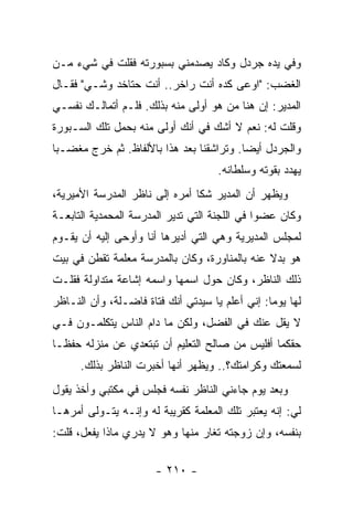 ‫ﻭﻓﻲ ﻴﺩﻩ ﺠﺭﺩل ﻭﻜﺎﺩ ﻴﺼﺩﻤﻨﻲ ﺒﺴﺒﻭﺭﺘﻪ ﻓﻘﻠﺕ ﻓﻲ ﺸﻲﺀ ﻤـﻥ‬
‫ﺍﻟﻐﻀﺏ: "ﺍﻭﻋﻰ ﻜﺩﻩ ﺃﻨﺕ ﺭﺍﺨﺭ.. ﺃﻨﺕ ﺤﺘﺎﺨﺩ ﻭﺸـﻲ" ﻓﻘـﺎل‬
‫ﺍﻟﻤﺩﻴﺭ: ﺇﻥ ﻫﻨﺎ ﻤﻥ ﻫﻭ ﺃﻭﻟﻰ ﻤﻨﻪ ﺒﺫﻟﻙ. ﻓﻠـﻡ ﺃﺘﻤﺎﻟـﻙ ﻨﻔﺴـﻲ‬
‫ﻭﻗﻠﺕ ﻟﻪ: ﻨﻌﻡ ﻻ ﺃﺸﻙ ﻓﻲ ﺃﻨﻙ ﺃﻭﻟﻰ ﻤﻨﻪ ﺒﺤﻤل ﺘﻠﻙ ﺍﻟﺴـﺒﻭﺭﺓ‬
‫ﻭﺍﻟﺠﺭﺩل ﺃﻴ ‪‬ﺎ. ﻭﺘﺭﺍﺸﻘﻨﺎ ﺒﻌﺩ ﻫﺫﺍ ﺒﺎﻷﻟﻔﺎﻅ. ﺜﻡ ﺨﺭﺝ ﻤﻐﻀـﺒﺎ‬
 ‫‪‬‬                                        ‫ﻀ‬
                                     ‫ﻴﻬﺩﺩ ﺒﻘﻭﺘﻪ ﻭﺴﻠﻁﺎﻨﻪ.‬
‫ﻭﻴﻅﻬﺭ ﺃﻥ ﺍﻟﻤﺩﻴﺭ ﺸﻜﺎ ﺃﻤﺭﻩ ﺇﻟﻰ ﻨﺎﻅﺭ ﺍﻟﻤﺩﺭﺴﺔ ﺍﻷﻤﻴﺭﻴﺔ،‬
‫ﻭﻜﺎﻥ ﻋﻀ ‪‬ﺍ ﻓﻲ ﺍﻟﻠﺠﻨﺔ ﺍﻟﺘﻲ ﺘﺩﻴﺭ ﺍﻟﻤﺩﺭﺴﺔ ﺍﻟﻤﺤﻤﺩﻴﺔ ﺍﻟﺘﺎﺒﻌـﺔ‬
                                               ‫ﻭ‬
‫ﻟﻤﺠﻠﺱ ﺍﻟﻤﺩﻴﺭﻴﺔ ﻭﻫﻲ ﺍﻟﺘﻲ ﺃﺩﻴﺭﻫﺎ ﺃﻨﺎ ﻭﺃﻭﺤﻰ ﺇﻟﻴﻪ ﺃﻥ ﻴﻘـﻭﻡ‬
‫ﻫﻭ ﺒﺩﻻ ﻋﻨﻪ ﺒﺎﻟﻤﻨﺎﻭﺭﺓ، ﻭﻜﺎﻥ ﺒﺎﻟﻤﺩﺭﺴﺔ ﻤﻌﻠﻤﺔ ﺘﻘﻁﻥ ﻓﻲ ﺒﻴﺕ‬
                                               ‫ﹰ‬
‫ﺫﻟﻙ ﺍﻟﻨﺎﻅﺭ، ﻭﻜﺎﻥ ﺤﻭل ﺍﺴﻤﻬﺎ ﻭﺍﺴﻤﻪ ﺇﺸﺎﻋﺔ ﻤﺘﺩﺍﻭﻟﺔ ﻓﻘﻠـﺕ‬
‫ﻟﻬﺎ ﻴﻭ ‪‬ﺎ: ﺇﻨﻲ ﺃﻋﻠﻡ ﻴﺎ ﺴﻴﺩﺘﻲ ﺃﻨﻙ ﻓﺘﺎﺓ ﻓﺎﻀـﻠﺔ، ﻭﺃﻥ ﺍﻟﻨـﺎﻅﺭ‬
                                                 ‫ﻤ‬
‫ﻻ ﻴﻘل ﻋﻨﻙ ﻓﻲ ﺍﻟﻔﻀل، ﻭﻟﻜﻥ ﻤﺎ ﺩﺍﻡ ﺍﻟﻨﺎﺱ ﻴﺘﻜﻠﻤـﻭﻥ ﻓـﻲ‬
‫ﺤﻘﻜﻤﺎ ﺃﻓﻠﻴﺱ ﻤﻥ ﺼﺎﻟﺢ ﺍﻟﺘﻌﻠﻴﻡ ﺃﻥ ﺘﺒﺘﻌﺩﻱ ﻋﻥ ﻤﻨﺯﻟﻪ ﺤﻔ ﹰـﺎ‬
  ‫ﻅ‬
      ‫ﻟﺴﻤﻌﺘﻙ ﻭﻜﺭﺍﻤﺘﻙ؟.. ﻭﻴﻅﻬﺭ ﺃﻨﻬﺎ ﺃﺨﺒﺭﺕ ﺍﻟﻨﺎﻅﺭ ﺒﺫﻟﻙ.‬
‫ﻭﺒﻌﺩ ﻴﻭﻡ ﺠﺎﺀﻨﻲ ﺍﻟﻨﺎﻅﺭ ﻨﻔﺴﻪ ﻓﺠﻠﺱ ﻓﻲ ﻤﻜﺘﺒﻲ ﻭﺃﺨﺫ ﻴﻘﻭل‬
‫ﻟﻲ: ﺇﻨﻪ ﻴﻌﺘﺒﺭ ﺘﻠﻙ ﺍﻟﻤﻌﻠﻤﺔ ﻜﻘﺭﻴﺒﺔ ﻟﻪ ﻭﺇﻨـﻪ ﻴﺘـﻭﻟﻰ ﺃﻤﺭﻫـﺎ‬
‫ﺒﻨﻔﺴﻪ، ﻭﺇﻥ ﺯﻭﺠﺘﻪ ﺘﻐﺎﺭ ﻤﻨﻬﺎ ﻭﻫﻭ ﻻ ﻴﺩﺭﻱ ﻤﺎﺫﺍ ﻴﻔﻌل، ﻗﻠﺕ:‬

                       ‫- ٠١٢ -‬
 