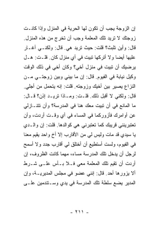 ‫ﺇﻥ ﺍﻟﺯﻭﺠﺔ ﻴﺠﺏ ﺃﻥ ﺘﻜﻭﻥ ﻟﻬﺎ ﺍﻟﺤﺭﻴﺔ ﻓﻲ ﺍﻟﻤﻨﺯل ﻭﺇﺫﺍ ﻜﺎﻨـﺕ‬
‫ﺯﻭﺠﺘﻙ ﻻ ﺘﺭﻴﺩ ﺘﻠﻙ ﺍﻟﻤﻌﻠﻤﺔ ﻭﺠﺏ ﺃﻥ ﺘﺨﺭﺝ ﻤﻥ ﻫﺫﻩ ﺍﻟﻤﻨﺯل.‬
‫ﻗﺎل: ﻭﺃﻴﻥ ﺘﻠﺒﺙ؟ ﻗﻠﺕ: ﺤﻴﺙ ﺘﺭﻴﺩ ﻫﻲ. ﻗﺎل: ﻭﻟﻜﻨـﻲ ﺃﻏـﺎﺭ‬
‫ﻋﻠﻴﻬﺎ ﺃﻴ ‪‬ﺎ ﻭﻻ ﺃﺘﺭﻜﻬﺎ ﺘﺒﻴﺕ ﻓﻲ ﺃﻱ ﻤﻨﺯل ﻜﺎﻥ. ﻗﻠـﺕ: ﻫـل‬
                                          ‫ﻀ‬
‫ﻴﺭﻀﻴﻙ ﺃﻥ ﺘﺒﻴﺕ ﻓﻲ ﻤﻨﺯل ﺃﺨﻲ؟ ﻭﻜﺎﻥ ﺃﺨﻲ ﻓﻲ ﺫﻟﻙ ﺍﻟﻭﻗﺕ‬
‫ﻭﻜﻴل ﻨﻴﺎﺒﺔ ﻓﻲ ﺍﻟﻔﻴﻭﻡ. ﻗﺎل: ﺇﻥ ﻤﺎ ﺒﻴﻨﻲ ﻭﺒﻴﻥ ﺯﻭﺠﺘـﻲ ﻤـﻥ‬
‫ﺍﻟﻨﺯﺍﻉ ﻴﺼﻴﺭ ﺒﻴﻥ ﺃﺨﻴﻙ ﻭﺯﻭﺠﺘﻪ. ﻗﻠﺕ: ﺇﻨﻪ ﻴﺘﺤﻤل ﻤﻥ ﺃﺠﻠﻲ.‬
‫ﻗﺎل: ﻭﻟﻜﻨﻲ ﻻ ﺃﻗﺒل ﺫﻟﻙ. ﻗﻠـﺕ: ﻭﻤـﺎﺫﺍ ﺘﺭﻴـﺩ ﺇﺫﻥ؟ ﻗـﺎل:‬
‫ﻤﺎ ﺍﻟﻤﺎﻨﻊ ﻓﻲ ﺃﻥ ﺘﺒﻴﺕ ﻤﻌﻙ ﻫﻨﺎ ﻓﻲ ﺍﻟﻤﺩﺭﺴﺔ؟ ﻭﺃﻥ ﺘﺘﻨـﺎﺯﻟﻲ‬
‫ﻋﻥ ﺃﻭﺍﻤﺭﻙ ﻓﺄﺯﻭﺭﻜﻤﺎ ﻓﻲ ﺍﻟﻤﺴﺎﺀ ﻓﻲ ﺃﻱ ﻭﻗـﺕ ﺃﺭﺩﺕ، ﻭﺃﻥ‬
‫ﺘﻌﺘﺒﺭﻴﻨﻨﻲ ﻗﺭﻴﺒﻙ ﻜﻤﺎ ﺘﻌﺘﺒﺭﻨﻲ ﻫﻲ ﻜﻭﺍﻟﺩﻫﺎ. ﻗﻠﺕ: ﺇﻥ ﻭﺍﻟـﺩﻱ‬
‫ﻴﺎ ﺴﻴﺩﻱ ﻗﺩ ﻤﺎﺕ ﻭﻟﻴﺱ ﻟﻲ ﻤﻥ ﺍﻷﻗﺎﺭﺏ ﺇﻻ ﺃﺥ ﻭﺍﺤﺩ ﻴﻘﻴﻡ ﻤﻌﻨﺎ‬
‫ﻓﻲ ﺍﻟﻔﻴﻭﻡ، ﻭﻟﺴﺕ ﺃﺴﺘﻁﻴﻊ ﺃﻥ ﺃﺨﺘﻠﻕ ﻟﻲ ﺃﻗﺎﺭﺏ ﺠﺩﺩ ﻭﻻ ﺃﺴﻤﺢ‬
‫ﻟﺭﺠل ﺃﻥ ﻴﺩﺨل ﺘﻠﻙ ﺍﻟﻤﺩﺭﺴﺔ ﻤﺴﺎﺀ، ﻤﻬﻤﺎ ﻜﺎﻨﺕ ﺍﻟﻅﺭﻭﻑ، ﺇﻥ‬
‫ﺃﺭﺩﺕ ﺃﻥ ﺘﻘﻴﻡ ﺘﻠﻙ ﺍﻟﻤﻌﻠﻤﺔ ﻤﻌﻲ ﻓـﻼ ﺒـﺄﺱ ﻋﻠـﻰ ﺸـﺭﻁ‬
‫ﺃﻻ ﻴﺯﻭﺭﻫﺎ ﺃﺤﺩ. ﻗﺎل: ﺇﻨﻨﻲ ﻋﻀﻭ ﻓﻲ ﻤﺠﻠﺱ ﺍﻟﻤﺩﻴﺭﻴـﺔ، ﻭﺇﻥ‬
‫ﺍﻟﻤﺩﻴﺭ ﻴﻀﻊ ﺴﻠﻁﺔ ﺘﻠﻙ ﺍﻟﻤﺩﺭﺴﺔ ﻓﻲ ﻴﺩﻱ ﻭﺴـﺘﻨﺩﻤﻴﻥ ﻋﻠـﻰ‬




                      ‫- ١١٢ -‬
 