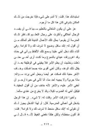 ‫ﺍﺴﺘﺒﺩﺍﺩﻙ ﻫﺫﺍ. ﻗﻠﺕ: ﻻ ﺃﻨﺩﻡ ﻋﻠﻰ ﺸﻲﺀ ﻓﺈﺫﺍ ﺨﺭﺠﺕ ﻤﻥ ﺫﻟـﻙ‬
                     ‫ﺍﻟﻤﻜﺎﻥ ﺒﺸﺭﻓﻲ ﻜﺎﻥ ﻫﺫﺍ ﻜل ﻤﺎ ﺃﺭﺠﻭﻩ.‬
‫ﻋﺯ ﻋﻠﻲ ﺃﻥ ﻴﻜﻭﻥ ﺍﺸﺘﻐﺎﻟﻲ ﺒﺎﻟﺘﻌﻠﻴﻡ ﺴـﺒ ‪‬ﺎ ﻓـﻲ ﺃﻥ ﻴﻔﺴـﺩ‬
              ‫ﺒ‬                              ‫‪‬‬
‫ﺍﻟﺭﺠﺎل ﺃﺨﻼﻗﻲ ﻭﺃﻨﻜﺭﺕ ﻋﻠﻰ ﺭﺠﺎل ﺍﻟﺘﻌﻠـﻴﻡ ﻜﻨـﺎﻅﺭ ﺘﻠـﻙ‬
‫ﺍﻟﻤﺩﺭﺴﺔ ﺃﻥ ﻴﻘﻭﻤﻭﺍ ﺒﻤﺜل ﺘﻠﻙ ﺍﻷﻋﻤﺎل ﺍﻟﺩﻨﻴﺌﺔ ﻓﻠﻡ ﺃﺘﻤﺎﻟﻙ ﻤـﻥ‬
‫ﺃﻥ ﺃﻗﻭل ﻟﻪ: ﺇﻨﻙ ﺴﺎﻓل ﻭﻀﻴﻊ ﻻ ﺸﺭﻑ ﻟﻙ ﻭﻻ ﻜﺭﺍﻤﺔ. ﻭﻓﻲ‬
‫ﺃﺜﻨﺎﺀ ﺫﻟﻙ ﺩﺨل ﺃﺨﻲ ﻋﻠﻴﻨﺎ ﻭﺴﻤﻊ ﺘﻠﻙ ﺍﻷﻟﻔﺎﻅ ﻭﺭﺁﻨﻲ ﻓﻲ ﺤﺩﺓ،‬
‫ﻭﻗﺩ ﺍﻏﺭﻭﺭﻗﺕ ﻋﻴﻨﺎﻱ ﺒﺎﻟﺩﻤﻭﻉ ﻭﻤﺎ ﻜﺩﺕ ﺃﺭﻯ ﺃﺨـﻲ ﺤﺘـﻰ‬
‫ﺫﻫﻠﺕ ﻭﺨﺸﻴﺕ ﺃﻥ ﻴﻌﻠﻡ ﺍﻷﻤﺭ ﻓﻼ ﻴﺒﻘﻴﻨﻲ ﻓﻲ ﺍﻟﻭﻅﻴﻔﺔ ﺒﻌـﺩ ﺃﻥ‬
‫ﻴﻘﺘل ﺫﻟﻙ ﺍﻟﻭﻏﺩ، ﻭﻜﺎﻥ ﺃﺨﻲ ﺃﻗﻭﻯ ﻤﻨﻪ ﺠﺴ ‪‬ﺎ ﻓﺴﻜﺕ ﻭﺨـﺎﻑ‬
            ‫ﻤ‬
‫ﺍﻵﺨﺭ ﻤﻐﺒﺔ ﺫﻟﻙ ﻓﺴﻜﺕ ﻫﻭ ﺃﻴ ‪‬ﺎ ﻭﺠﻌل ﺃﺨﻲ ﻴﺭﺩﺩ ﺴـﺅﺍﻟﻪ:‬
                       ‫ﻀ‬
‫ﻤﺎﺫﺍ ﺠﺭﻯ؟ ﻭﻻ ﻴﺠﻴﺒﻪ ﺃﺤﺩ ﻤﻨﺎ، ﺃﻨﺎ ﻷﻨﻲ ﻓﻲ ﺤﻴﺭﺓ ﺃﺭﺠـﻭ ﺃﻥ‬
‫ﺃﺨﻔﻲ ﺍﻷﻤﺭ ﻋﻠﻴﻪ، ﻭﺍﻵﺨﺭ ﻷﻨﻪ ﺨﺎﺌﻑ ﻤﻥ ﺃﻥ ﺃﻗﻭل ﺍﻟﺤﻘﻴﻘـﺔ‬
 ‫ﻓﻴﻜﻴل ﺃﺨﻲ ﻟﻪ ﺍﻟﻀﺭﺏ ﻜﻴﻼ، ﻭﻗﺩ ﻻ ﻴﺨﺭﺝ ﻤﻥ ﻋﻨﺩﻱ ﺴﺎﻟ ‪‬ﺎ.‬
   ‫ﻤ‬                         ‫ﹰ‬
‫ﻭﺃﺨﻴ ‪‬ﺍ ﺘﺩﺍﺭﻜﺕ ﺍﻷﻤﺭ ﻭﻗﻠﺕ ﻟﻪ: ﻻ ﺸﻲﺀ.. ﺇﻥ ﻫﺫﺍ ﺍﻟﺭﺠل‬
                                           ‫ﺭ‬
‫ﻴﺘﺩﺨل ﻓﻲ ﺃﻋﻤﺎﻟﻲ ﺍﻟﻤﺩﺭﺴﻴﺔ. ﻗﺎل: ﺃﻭ ﻟﻬﺫﺍ ﺍﻟﺘﺩﺨل ﻴﺠﻭﺯ ﻟـﻙ‬
‫ﺃﻥ ﺘﻘﻭﻟﻲ ﻟﻪ "ﺇﻨﻙ ﺴﺎﻓل ﻤﻨﺤﻁ ﻻ ﺸﺭﻑ ﻟﻙ ﻭﻻ ﻜﺭﺍﻤﺔ". ﻗﻠﺕ:‬
‫ﻗﺩ ﺃﻜﻭﻥ ﻤﺨﻁﺌﺔ، ﻭﻟﻜﻥ ﻫﻜﺫﺍ ﺩﻓﻌﻨﻲ ﺍﻟﻐﻴﻅ ﻷﻨـﻪ ﻗـﺎل ﻟـﻲ‬

                       ‫- ٢١٢ -‬
 