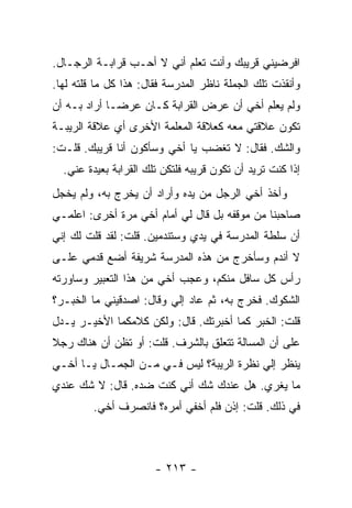 ‫ﺍﻓﺭﻀﻴﻨﻲ ﻗﺭﻴﺒﻙ ﻭﺃﻨﺕ ﺘﻌﻠﻡ ﺃﻨﻲ ﻻ ﺃﺤـﺏ ﻗﺭﺍﺒـﺔ ﺍﻟﺭﺠـﺎل.‬
‫ﻭﺃﻨﻘﺫﺕ ﺘﻠﻙ ﺍﻟﺠﻤﻠﺔ ﻨﺎﻅﺭ ﺍﻟﻤﺩﺭﺴﺔ ﻓﻘﺎل: ﻫﺫﺍ ﻜل ﻤﺎ ﻗﻠﺘﻪ ﻟﻬﺎ.‬
‫ﻭﻟﻡ ﻴﻌﻠﻡ ﺃﺨﻲ ﺃﻥ ﻋﺭﺽ ﺍﻟﻘﺭﺍﺒﺔ ﻜـﺎﻥ ﻋﺭ ‪‬ـﺎ ﺃﺭﺍﺩ ﺒـﻪ ﺃﻥ‬
              ‫ﻀ‬
‫ﺘﻜﻭﻥ ﻋﻼﻗﺘﻲ ﻤﻌﻪ ﻜﻌﻼﻗﺔ ﺍﻟﻤﻌﻠﻤﺔ ﺍﻷﺨﺭﻯ ﺃﻱ ﻋﻼﻗﺔ ﺍﻟﺭﻴﺒـﺔ‬
‫ﻭﺍﻟﺸﻙ. ﻓﻘﺎل: ﻻ ﺘﻐﻀﺏ ﻴﺎ ﺃﺨﻲ ﻭﺴﺄﻜﻭﻥ ﺃﻨﺎ ﻗﺭﻴﺒﻙ. ﻗﻠـﺕ:‬
  ‫ﺇﺫﺍ ﻜﻨﺕ ﺘﺭﻴﺩ ﺃﻥ ﺘﻜﻭﻥ ﻗﺭﻴﺒﻪ ﻓﻠﺘﻜﻥ ﺘﻠﻙ ﺍﻟﻘﺭﺍﺒﺔ ﺒﻌﻴﺩﺓ ﻋﻨﻲ.‬
‫ﻭﺃﺨﺫ ﺃﺨﻲ ﺍﻟﺭﺠل ﻤﻥ ﻴﺩﻩ ﻭﺃﺭﺍﺩ ﺃﻥ ﻴﺨﺭﺝ ﺒﻪ، ﻭﻟﻡ ﻴﺨﺠل‬
‫ﺼﺎﺤﺒﻨﺎ ﻤﻥ ﻤﻭﻗﻔﻪ ﺒل ﻗﺎل ﻟﻲ ﺃﻤﺎﻡ ﺃﺨﻲ ﻤﺭﺓ ﺃﺨﺭﻯ: ﺍﻋﻠﻤـﻲ‬
‫ﺃﻥ ﺴﻠﻁﺔ ﺍﻟﻤﺩﺭﺴﺔ ﻓﻲ ﻴﺩﻱ ﻭﺴﺘﻨﺩﻤﻴﻥ. ﻗﻠﺕ: ﻟﻘﺩ ﻗﻠﺕ ﻟﻙ ﺇﻨﻲ‬
‫ﻻ ﺃﻨﺩﻡ ﻭﺴﺄﺨﺭﺝ ﻤﻥ ﻫﺫﻩ ﺍﻟﻤﺩﺭﺴﺔ ﺸﺭﻴﻔﺔ ﺃﻀﻊ ﻗﺩﻤﻲ ﻋﻠـﻰ‬
‫ﺭﺃﺱ ﻜل ﺴﺎﻓل ﻤﻨﻜﻡ، ﻭﻋﺠﺏ ﺃﺨﻲ ﻤﻥ ﻫﺫﺍ ﺍﻟﺘﻌﺒﻴﺭ ﻭﺴﺎﻭﺭﺘﻪ‬
‫ﺍﻟﺸﻜﻭﻙ. ﻓﺨﺭﺝ ﺒﻪ، ﺜﻡ ﻋﺎﺩ ﺇﻟﻲ ﻭﻗﺎل: ﺍﺼﺩﻗﻴﻨﻲ ﻤﺎ ﺍﻟﺨﺒـﺭ؟‬
                         ‫‪‬‬
‫ﻗﻠﺕ: ﺍﻟﺨﺒﺭ ﻜﻤﺎ ﺃﺨﺒﺭﺘﻙ. ﻗﺎل: ﻭﻟﻜﻥ ﻜﻼﻤﻜﻤﺎ ﺍﻷﺨﻴـﺭ ﻴـﺩل‬
‫ﻋﻠﻰ ﺃﻥ ﺍﻟﻤﺴﺎﻟﺔ ﺘﺘﻌﻠﻕ ﺒﺎﻟﺸﺭﻑ. ﻗﻠﺕ: ﺃﻭ ﺘﻅﻥ ﺃﻥ ﻫﻨﺎﻙ ﺭﺠﻼ‬
‫ﹰ‬
‫ﻴﻨﻅﺭ ﺇﻟﻲ ﻨﻅﺭﺓ ﺍﻟﺭﻴﺒﺔ؟ ﻟﻴﺱ ﻓـﻲ ﻤـﻥ ﺍﻟﺠﻤـﺎل ﻴـﺎ ﺃﺨـﻲ‬
                     ‫‪‬‬                    ‫‪‬‬
‫ﻤﺎ ﻴﻐﺭﻱ. ﻫل ﻋﻨﺩﻙ ﺸﻙ ﺃﻨﻲ ﻜﻨﺕ ﻀﺩﻩ. ﻗﺎل: ﻻ ﺸﻙ ﻋﻨﺩﻱ‬
         ‫ﻓﻲ ﺫﻟﻙ. ﻗﻠﺕ: ﺇﺫﻥ ﻓﻠﻡ ﺃﺨﻔﻲ ﺃﻤﺭﻩ؟ ﻓﺎﻨﺼﺭﻑ ﺃﺨﻲ.‬



                       ‫- ٣١٢ -‬
 