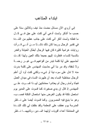 ‫ﺍﺒﺘﺩﺍﺀ ﺍﻟﻤﺘﺎﻋﺏ‬
‫ﺇﻨﻲ ﺃﺭﻭﻱ ﺍﻵﻥ ﻤﺴﺎﺌل ﻤﻀﺕ ﻤﻨﺫ ﻨﻴﻑ ﻭﺜﻼﺜﻴﻥ ﺴﻨﺔ ﻋﻠﻰ‬
‫ﺤﺴﺏ ﻤﺎ ﺃﺘﺫﻜﺭ ﻭﻟﺴﺕ ﺃﺩﻋﻲ ﺃﻨﻲ ﻜﻨﺕ ﻋﻠﻰ ﺤﻕ ﻓـﻲ ﻜـل‬
‫ﻤﺎ ﻓﻌﻠﺘﻪ ﻭﻟﺴﺕ ﺃﻨﻜﺭ ﺃﻨﻲ ﻜﻨﺕ ﻋﻠﻰ ﺠﺎﻨﺏ ﻋﻅﻴﻡ ﻤﻥ ﺍﻟﺸـﺩﺓ‬
‫ﻓﻲ ﺘﻘﺩﻴﺭ ﺍﻟﺭﺠﺎل ﻭﺭﺒﻤﺎ ﻜﺎﻥ ﺫﻟﻙ ﻨﺎﺸـ ًﺎ ﻤـﻥ ﺃﻨـﻲ ﻗـﺭﺃﺕ‬
                ‫ﺌ‬
‫ﺭﻭﺍﻴﺎﺕ ﻏﺭﺍﻤﻴﺔ ﻜﺜﻴﺭﺓ ﻜﺎﻥ ﻓﻴﻬﺎ ﺍﻟﺭﺠﺎل ﺃﺒﻁﺎل ﺍﻟﺨﻴﺎﻨﺔ ﻭﺍﻟﻐﺩﺭ‬
‫ﺒﺎﻟﻨﺴﺒﺔ ﻟﻠﻨﺴﺎﺀ، ﻓﻨﻅﺭﺕ ﺇﻟﻴﻬﻡ ﺠﻤﻴ ‪‬ﺎ ﺒﺘﻠﻙ ﺍﻟﻌﻴﻥ ﻭﻟﻬﺫﺍ ﻜﻨـﺕ‬
                       ‫ﻌ‬
‫ﺃﺤﺎﺴﺒﻬﻡ ﻋﻠﻰ ﺃﻴﺔ ﻜﻠﻤﺔ ﺘﺒﺩﺭ ﻤﻥ ﺃﻓﻭﺍﻫﻬﻡ ﻓـﻲ ﻏﻴـﺭ ﺭﺤﻤـﺔ‬
‫ﻭﻻ ﺸﻔﻘﺔ، ﻭﻗﺩ ﻤﺭ ﺒﻨﺎ ﺃﻨﻲ ﺤﺎﺴﺒﺕ ﺍﻟﻤﻬﻨﺩﺱ ﻋﻠﻰ ﻜﻠﻤﺔ ﺒﺩﺭﺕ‬
‫ﻤﻨﻪ ﻻ ﺘﺩل ﻋﻠﻰ ﺴﻭﺀ ﻨﻴﺔ ﺃﻭ ﺸﻲﺀ، ﻭﻟﻜﻨﻲ ﻜﻨﺕ ﺃﻭﺩ ﺃﻥ ﺃﻋﹼﻡ‬
 ‫ﻠ‬
‫ﺍﻟﺭﺠﺎل ﻤﺨﺎﻁﺒﺔ ﺍﻟﻨﺴﺎﺀ ﺒﻌﺩ ﺃﻥ ﻅﻬﺭﺕ ﺍﻟﻨﺴﺎﺀ ﻓﻲ ﻤﻴﺩﺍﻥ ﺍﻟﻌﻤل‬
‫ﻓﺠﺄﺓ ﻭﺃﻤﺎﻡ ﺭﺠﺎل ﻟﻡ ﻴﻌﺘﺎﺩﻭﺍ ﻤﻌﺎﻤﻠﺘﻬﻥ ﻟﻬـﺫﺍ ﻗﺴـﻭﺕ ﻋﻠـﻰ‬
‫ﺍﻟﻤﻬﻨﺩﺱ ﺇﺫ ﻗﺎل ﺇﻥ ﻴﺩﻱ ﺼﻐﻴﺭﺓ، ﻜﻤﺎ ﻗﺴﻭﺕ ﻋﻠﻰ ﺍﻟﻤﺩﻴﺭ ﻴﻭﻡ‬
‫ﺍﺴﺘﻌﻤل ﻨﻜﺘﺔ ﻗﺩ ﻴﻜﻭﻥ ﺍﻟﻐﺭﺽ ﻤﻨﻬﺎ ﺍﺴﺘﻌﻤﺎل ﺍﻟﻨﻜﺘﺔ ﻓﺤﺴـﺏ،‬
‫ﻭﻫﻭ ﻤﺎ ﻴﻨﺒﻎ ﻓﻴﻪ ﺍﻟﻤﺼﺭﻴﻭﻥ. ﻭﻜﻤﺎ ﻗﺴﻭﺕ ﺃﻴ ‪‬ﺎ ﻋﻠﻰ ﻨـﺎﻅﺭ‬
           ‫ﻀ‬
‫ﺍﻟﻤﺩﺭﺴﺔ ﻴﻭﻡ ﻋﻁﻑ ﻋﻠﻰ ﺍﻟﻤﻌﻠﻤﺔ ﻭﻟﻘﺩ ﺨﻠﻘﺕ ﻟﻲ ﺘﻠﻙ ﺍﻟﺸـﺩﺓ‬
‫ﻓﻲ ﺍﻟﻤﻌﺎﻤﻠﺔ ﺃﻋﺩﺍﺀ ﺃﻗﻭﻴﺎﺀ، ﺃﻭﻟﻬﻤﺎ ﺍﻟﻤـﺩﻴﺭ، ﻭﺜﺎﻨﻴﻬﻤـﺎ ﻨـﺎﻅﺭ‬


                       ‫- ٥١٢ -‬
 