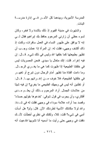 ‫ﺍﻟﻤﺩﺭﺴﺔ ﺍﻷﻤﻴﺭﻴﺔ، ﻭﺒﻴﺩﻫﻤﺎ ﻜل ﺍﻷﻤـﺭ ﻓـﻲ ﺇﺩﺍﺭﺓ ﻤﺩﺭﺴـﺔ‬
                                                ‫ﺍﻟﺒﻨﺎﺕ.‬
‫ﻭﺍﺸﺘﻬﺭﺕ ﻓﻲ ﻤﺩﻴﻨﺔ ﺍﻟﻔﻴﻭﻡ ﺇﺫ ﺫﻟﻙ ﺒﺎﻟﺸﺩﺓ ﻭﻻ ﻓﺨﺭ، ﻭﻜﺎﻥ‬
‫ﻟﺴﻭﺀ ﺤﻅﻲ ﺃﻥ ﺯﺍﺭﻨﻲ ﺍﻟﻤﺭﺤﻭﻡ ﺤﺎﻓﻅ ﺒﻙ ﺇﺒﺭﺍﻫﻴﻡ ﻓﻘﺎل ﻟـﻲ‬
‫ﺇﻨﻪ ﻻ ﻴﻭﺍﻓﻕ ﻋﻠﻰ ﻅﻬﻭﺭ ﺍﻟﻨﺴﺎﺀ ﻓﻲ ﺍﻟﻌﻤل ﺴﺎﻓﺭﺍﺕ، ﻭﻜﻨﺕ ﺇﺫ‬
‫ﺫﺍﻙ ﺃﻜﺸﻑ ﻭﺠﻬﻲ، ﻓﻘﻠﺕ ﻟﻪ: ﺇﻥ ﺍﻟﻤﺭﺃﺓ ﺇﺫﺍ ﻋﻤﻠﺕ ﻭﺠـﺏ ﺃﻥ‬
‫ﺘﻅﻬﺭ ﺒﻁﺒﻴﻌﺘﻬﺎ ﻜﻤﺎ ﺨﻠﻘﻬﺎ ﺍﷲ ﻭﻟﻴﺱ ﻓﻲ ﺫﻟﻙ ﺸﻲﺀ. ﻗـﺎل: ﺇﻥ‬
‫ﻓﻴﻪ ﺇﻏﺭﺍﺀ. ﻗﻠﺕ: ﺇﻨﻙ ﻤﺘﻐﺎل ﻴﺎ ﺴﻴﺩﻱ. ﻓﻨﺤﻥ ﺍﻟﻤﺼﺭﻴﺎﺕ ﻟﻴﺱ‬
‫ﻓﻲ ﺨﻠﻘﺘﻨﺎ ﺍﻟﻁﺒﻴﻌﻴﺔ ﺇﺫﺍ ﻅﻬﺭﺕ ﻜﻤﺎ ﻫﻲ ﻤﺎ ﻴﻐـﺭﻱ ﺍﻟﺭﺠـﺎل.‬
‫ﻭﻤﺎ ﺩﺍﻤﺕ ﺍﻟﻔﺘﺎﺓ ﻤﻨﺎ ﺘﻅﻬﺭ ﺃﻤﺎﻡ ﺍﻟﺭﺠﺎل ﺩﻭﻥ ﺘﺒﺭﺝ ﺃﻭ ﺘﻐﻴﻴـﺭ‬
‫ﻓﻲ ﺨﻠﻘﺘﻬﺎ ﺍﻟﻁﺒﻴﻌﻴﺔ، ﻓﻼ ﺨﻭﻑ ﻤـﻥ ﺇﻏـﺭﺍﺌﻬﻡ ﺒﻬـﺎ. ﻗـﺎل:‬
‫ﺃﻭ ﺘﻅﻨﻴﻥ ﺃﻨﻪ ﻟﻴﺱ ﻓﻲ ﻭﺠﻬﻙ ﺍﻟﻁﺒﻴﻌﻲ ﻤﺎ ﻴﻐﺭﻱ؟ ﺇﻥ ﻓﻴﻪ ﺸﻴ ًﺎ‬
 ‫ﺌ‬
‫ﻤﻥ ﻋﻼﻤﺎﺕ ﺍﻟﺠﻤﺎل. ﺃﺭﺍﺩ ﺍﻟﻤﺭﺤﻭﻡ ﺒـﺫﻟﻙ ﺃﻥ ﻴﻌﻠـﻡ ﻤـﺩﻯ‬
‫ﺃﻓﻜﺎﺭﻱ، ﻭﺃﻥ ﻴﺠﺭﺏ ﻓﻲ ﻗﻭل ﺸﻭﻗﻲ: "ﺨﺩﻋﻭﻫﺎ ﺒﻘﻭﻟﻬﻡ ﺤﺴﻨﺎﺀ"‬
                                ‫‪‬‬
‫ﻭﻗﺼﺩ ﺒﻤﺎ ﺃﺭﺍﺩﻩ ﻋﻼﻤﺔ ﺴﻭﺩﺍﺀ ﻓﻲ ﻭﺠﻬﻲ ﻓﻘﻠﺕ ﻟﻪ ﻓﻲ ﺸـﺩﺓ:‬
‫ﻭﺍﷲ ﻟﻭﻻ ﻤﻜﺎﻨﺘﻙ ﺍﻷﺩﺒﻴﺔ ﻟﻁﺭﺩﺘﻙ ﺍﻵﻥ. ﻗﺎل: ﻭﻟﻡ؟ ﻫل ﺃﺴﺄﺕ‬
‫ﺃﺩﺒﻲ ﻓﻲ ﺸﻲﺀ؟ ﻗﻠﺕ: ﻜﻼ، ﻭﻟﻜﻨﻙ ﻓﻲ ﻨﻅﺭﻱ ﺃﺨﻁﺄﺕ ﻷﻨـﻙ‬
‫ﺩﻗﻘﺕ ﻓﻲ ﻭﺠﻬﻲ ﺤﺘﻰ ﺭﺃﻴﺕ ﻤﺎ ﺃﺴﻤﻴﻪ ﺃﻨﺎ ﺘﺸﻭﻴ ‪‬ﺎ ﻓﺎﺩﻋﻴﺕ ﺃﻨﻪ‬
            ‫ﻬ‬


                      ‫- ٦١٢ -‬
 