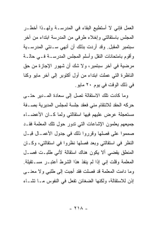 ‫ﺍﻟﻌﻤل ﻓﺈﻨﻲ ﻻ ﺃﺴﺘﻁﻴﻊ ﺍﻟﺒﻘﺎﺀ ﻓﻲ ﺍﻟﻤﺩﺭﺴـﺔ ﻭﻟﻬـﺫﺍ ﺃﺨﻁـﺭ‬
‫ﺍﻟﻤﺠﻠﺱ ﺒﺎﺴﺘﻘﺎﻟﺘﻲ ﻭﺇﺨﻼﺀ ﻁﺭﻓﻲ ﻤﻥ ﺍﻟﻤﺩﺭﺴﺔ ﺍﺒﺘﺩﺍﺀ ﻤﻥ ﺁﺨﺭ‬
‫ﺴﺒﺘﻤﺒﺭ ﺍﻟﻤﻘﺒل. ﻭﻗﺩ ﺃﺭﺩﺕ ﺒﺫﻟﻙ ﺃﻥ ﺃﻨﻬﻲ ﺴـﻨﺘﻲ ﺍﻟﻤﺩﺭﺴـﻴﺔ‬
‫ﻭﺃﻗﻭﻡ ﺒﺎﻤﺘﺤﺎﻨﺎﺕ ﺍﻟﻨﻘل ﻭﺃﺴﻠﻡ ﺍﻟﻤﺠﻠﺱ ﺍﻟﻤﺩﺭﺴـﺔ ﻓـﻲ ﺤﺎﻟـﺔ‬
‫‪‬ﺭﻀﻴﺔ ﻓﻲ ﺁﺨﺭ ﺴﺒﺘﻤﺒﺭ، ﻭﻻ ﺸﻙ ﺃﻥ ﺸﻬﻭﺭ ﺍﻹﺠﺎﺯﺓ ﻤﻥ ﺤﻕ‬
                                              ‫ﻤ‬
‫ﺍﻟﻨﺎﻅﺭﺓ ﺍﻟﺘﻲ ﻋﻤﻠﺕ ﺍﺒﺘﺩﺍﺀ ﻤﻥ ﺃﻭل ﺃﻜﺘﻭﺒﺭ ﺇﻟﻰ ﺁﺨﺭ ﻤﺎﻴﻭ ﻭﻜﻨﺎ‬
                          ‫ﻓﻲ ﺫﻟﻙ ﺍﻟﻭﻗﺕ ﻓﻲ ﻴﻭﻡ ٠٢ ﻤﺎﻴﻭ.‬
‫ﻭﻤﺎ ﻜﺎﺩﺕ ﺘﻠﻙ ﺍﻻﺴﺘﻘﺎﻟﺔ ﺘﺼل ﺇﻟﻰ ﺴﻌﺎﺩﺓ ﺍﻟﻤـﺩﻴﺭ ﺤﺘـﻰ‬
‫ﺤﺭﻜﻪ ﺍﻟﺤﻘﺩ ﻟﻼﻨﺘﻘﺎﻡ ﻤﻨﻲ ﻓﻌﻘﺩ ﺠﻠﺴﺔ ﻟﻤﺠﻠﺱ ﺍﻟﻤﺩﻴﺭﻴﺔ ﺒﺼـﻔﺔ‬
‫ﻤﺴﺘﻌﺠﻠﺔ ﻋﺭﺽ ﻋﻠﻴﻬﻡ ﻓﻴﻬﺎ ﺍﺴﺘﻘﺎﻟﺘﻲ ﻭﻟﻤﺎ ﻜـﺎﻥ ﺍﻷﻋﻀـﺎﺀ‬
‫ﺠﻤﻴﻌﻬﻡ ﻴﻌﻠﻤﻭﻥ ﺍﻹﺸﺎﻋﺎﺕ ﺍﻟﺘﻲ ﺘﺩﻭﺭ ﺤﻭل ﺘﻠﻙ ﺍﻟﻤﻌﻠﻤﺔ ﻓﻘـﺩ‬
‫ﺼﻤﻤﻭﺍ ﻋﻠﻰ ﻓﺼﻠﻬﺎ ﻭﻗﺭﺭﻭﺍ ﺫﻟﻙ ﻓﻲ ﺠﺩﻭل ﺍﻷﻋﻤـﺎل ﻗﺒـل‬
‫ﺍﻟﻨﻅﺭ ﻓﻲ ﺍﺴﺘﻘﺎﻟﺘﻲ ﻭﺒﻌﺩ ﻓﺼﻠﻬﺎ ﻨﻅﺭﻭﺍ ﻓﻲ ﺍﺴﺘﻘﺎﻟﺘﻲ، ﻭﻜـﺎﻥ‬
‫ﺍﻟﻤﻨﻁﻕ ﻴﻘﻀﻲ ﺃﻻ ﻴﻜﻭﻥ ﻫﻨﺎﻙ ﺍﺴﺘﻘﺎﻟﺔ ﻷﻨﻲ ﻁﻠﺒـﺕ ﻓﺼـل‬
‫ﺍﻟﻤﻌﻠﻤﺔ ﻭﻗﻠﺕ ﺇﻨﻲ ﺇﺫﺍ ﻟﻡ ﻴﻨﻔﺫ ﻫﺫﺍ ﺍﻟﺸﺭﻁ ﺃﻋﺘﺒـﺭ ﻤﺴـﺘﻘﻴﻠﺔ.‬
‫ﻭﻤﺎ ﺩﺍﻤﺕ ﺍﻟﻤﻌﻠﻤﺔ ﻗﺩ ﻓﺼﻠﺕ ﻓﻘﺩ ﺃﺠﺒﺕ ﺇﻟﻰ ﻁﻠﺒﻲ ﻭﻻ ﻤﻌﻨـﻰ‬
‫ﺇﺫﻥ ﻟﻼﺴﺘﻘﺎﻟﺔ، ﻭﻟﻜﻨﻬﺎ ﺍﻟﻀﻐﺎﺌﻥ ﺘﻔﻌل ﻓﻲ ﺍﻟﻨﻔﻭﺱ ﻤـﺎ ﺘﺸـﺎﺀ‬



                       ‫- ٨١٢ -‬
 