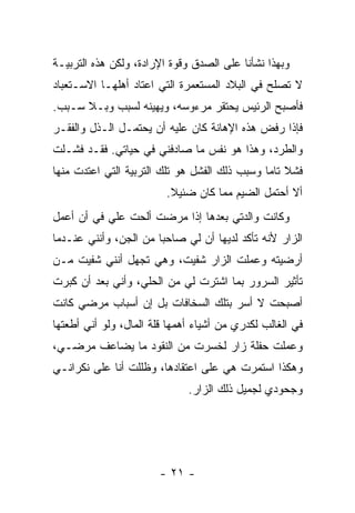 ‫ﻭﺒﻬﺫﺍ ﻨﺸﺄﻨﺎ ﻋﻠﻰ ﺍﻟﺼﺩﻕ ﻭﻗﻭﺓ ﺍﻹﺭﺍﺩﺓ، ﻭﻟﻜﻥ ﻫﺫﻩ ﺍﻟﺘﺭﺒﻴـﺔ‬
‫ﻻ ﺘﺼﻠﺢ ﻓﻲ ﺍﻟﺒﻼﺩ ﺍﻟﻤﺴﺘﻌﻤﺭﺓ ﺍﻟﺘﻲ ﺍﻋﺘﺎﺩ ﺃﻫﻠﻬـﺎ ﺍﻻﺴـﺘﻌﺒﺎﺩ‬
‫ﻓﺄﺼﺒﺢ ﺍﻟﺭﺌﻴﺱ ﻴﺤﺘﻘﺭ ﻤﺭﺀﻭﺴﻪ، ﻭﻴﻬﻴﻨﻪ ﻟﺴﺒﺏ ﻭﺒـﻼ ﺴـﺒﺏ.‬
‫ﻓﺈﺫﺍ ﺭﻓﺽ ﻫﺫﻩ ﺍﻹﻫﺎﻨﺔ ﻜﺎﻥ ﻋﻠﻴﻪ ﺃﻥ ﻴﺤﺘﻤـل ﺍﻟـﺫل ﻭﺍﻟﻔﻘـﺭ‬
‫ﻭﺍﻟﻁﺭﺩ، ﻭﻫﺫﺍ ﻫﻭ ﻨﻔﺱ ﻤﺎ ﺼﺎﺩﻓﻨﻲ ﻓﻲ ﺤﻴﺎﺘﻲ. ﻓﻘـﺩ ﻓﺸـﻠﺕ‬
‫ﻓﺸﻼ ﺘﺎ ‪‬ﺎ ﻭﺴﺒﺏ ﺫﻟﻙ ﺍﻟﻔﺸل ﻫﻭ ﺘﻠﻙ ﺍﻟﺘﺭﺒﻴﺔ ﺍﻟﺘﻲ ﺍﻋﺘﺩﺕ ﻤﻨﻬﺎ‬
                                               ‫ﹰ ﻤ‬
                         ‫ﺃﻻ ﺃﺤﺘﻤل ﺍﻟﻀﻴﻡ ﻤﻤﺎ ﻜﺎﻥ ﻀﺌﻴﻼ.‬
                          ‫ﹰ‬
‫ﻭﻜﺎﻨﺕ ﻭﺍﻟﺩﺘﻲ ﺒﻌﺩﻫﺎ ﺇﺫﺍ ﻤﺭﻀﺕ ﺃﻟﺤﺕ ﻋﻠﻲ ﻓﻲ ﺃﻥ ﺃﻋﻤل‬
           ‫‪‬‬
‫ﺍﻟﺯﺍﺭ ﻷﻨﻪ ﺘﺄﻜﺩ ﻟﺩﻴﻬﺎ ﺃﻥ ﻟﻲ ﺼﺎﺤ ‪‬ﺎ ﻤﻥ ﺍﻟﺠﻥ، ﻭﺃﻨﻨﻲ ﻋﻨـﺩﻤﺎ‬
                       ‫ﺒ‬
‫ﺃﺭﻀﻴﺘﻪ ﻭﻋﻤﻠﺕ ﺍﻟﺯﺍﺭ ﺸﻔﻴﺕ، ﻭﻫﻲ ﺘﺠﻬل ﺃﻨﻨﻲ ﺸﻔﻴﺕ ﻤـﻥ‬
‫ﺘﺄﺜﻴﺭ ﺍﻟﺴﺭﻭﺭ ﺒﻤﺎ ﺍﺸﺘﺭﺕ ﻟﻲ ﻤﻥ ﺍﻟﺤﻠﻲ، ﻭﺃﻨﻲ ﺒﻌﺩ ﺃﻥ ﻜﺒﺭﺕ‬
‫ﺃﺼﺒﺤﺕ ﻻ ﺃﺴﺭ ﺒﺘﻠﻙ ﺍﻟﺴﺨﺎﻓﺎﺕ ﺒل ﺇﻥ ﺃﺴﺒﺎﺏ ﻤﺭﻀﻲ ﻜﺎﻨﺕ‬
‫ﻓﻲ ﺍﻟﻐﺎﻟﺏ ﻟﻜﺩﺭﻱ ﻤﻥ ﺃﺸﻴﺎﺀ ﺃﻫﻤﻬﺎ ﻗﻠﺔ ﺍﻟﻤﺎل، ﻭﻟﻭ ﺃﻨﻲ ﺃﻁﻌﺘﻬﺎ‬
‫ﻭﻋﻤﻠﺕ ﺤﻔﻠﺔ ﺯﺍﺭ ﻟﺨﺴﺭﺕ ﻤﻥ ﺍﻟﻨﻘﻭﺩ ﻤﺎ ﻴﻀﺎﻋﻑ ﻤﺭﻀـﻲ،‬
‫ﻭﻫﻜﺫﺍ ﺍﺴﺘﻤﺭﺕ ﻫﻲ ﻋﻠﻰ ﺍﻋﺘﻘﺎﺩﻫﺎ، ﻭﻅﻠﻠﺕ ﺃﻨﺎ ﻋﻠﻰ ﻨﻜﺭﺍﻨـﻲ‬
                              ‫ﻭﺠﺤﻭﺩﻱ ﻟﺠﻤﻴل ﺫﻟﻙ ﺍﻟﺯﺍﺭ.‬




                        ‫- ١٢ -‬
 