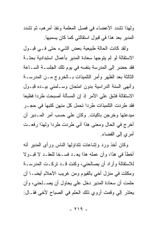 ‫ﻭﻟﻬﺫﺍ ﺘﺸﺩﺩ ﺍﻷﻋﻀﺎﺀ ﻓﻲ ﻓﺼل ﺍﻟﻤﻌﻠﻤﺔ ﻭﻨﻔﺫ ﺃﻤﺭﻫﻡ، ﺜﻡ ﺘﺸﺩﺩ‬
          ‫ﺍﻟﻤﺩﻴﺭ ﺒﻌﺩ ﻫﺫﺍ ﻓﻲ ﻗﺒﻭل ﺍﺴﺘﻘﺎﻟﺘﻲ ﻜﻤﺎ ﻜﺎﻥ ﻴﺴﻤﻴﻬﺎ.‬
‫ﻭﻟﻘﺩ ﻜﺎﻨﺕ ﺍﻟﺤﺎﻟﺔ ﻁﺒﻴﻌﻴﺔ ﺒﻌﺽ ﺍﻟﺸﻲﺀ ﺤﺘﻰ ﻓـﻲ ﻗﺒـﻭل‬
‫ﺍﻻﺴﺘﻘﺎﻟﺔ ﻟﻭ ﻟﻡ ﻴﺘ ‪ ‬ﻬﺎ ﺴﻌﺎﺩﺓ ﺍﻟﻤﺩﻴﺭ ﺒﺄﻋﻤﺎل ﺍﺴﺘﺒﺩﺍﺩﻴﺔ ﺒﺤﺘـﺔ‬
                                      ‫‪ ‬ﹶ ﻭﺠ‬
‫ﻓﻘﺩ ﺤﻀﺭ ﺇﻟﻰ ﺍﻟﻤﺩﺭﺴﺔ ﺒﻨﻔﺴﻪ ﻓﻲ ﻴﻭﻡ ﺘﻠﻙ ﺍﻟﺠﻠﺴـﺔ ﺍﻟﺴـﺎﻋﺔ‬
‫ﺍﻟﺜﺎﻟﺜﺔ ﺒﻌﺩ ﺍﻟﻅﻬﺭ ﻭﺃﻤﺭ ﺍﻟﺘﻠﻤﻴﺫﺍﺕ ﺒـﺎﻟﺨﺭﻭﺝ ﻤـﻥ ﺍﻟﻤﺩﺭﺴـﺔ‬
‫ﻭﺃﻨﻬﻰ ﺍﻟﺴﻨﺔ ﺍﻟﺩﺭﺍﺴﻴﺔ ﺒﺩﻭﻥ ﺍﻤﺘﺤﺎﻥ ﻭﺴـﻠﻤﻨﻲ ﺒﻴـﺩﻩ ﻗﺒـﻭل‬
‫ﺍﻻﺴﺘﻘﺎﻟﺔ ﻓﺸﻕ ﻋﻠﻲ ﺍﻷﻤﺭ ﺇﺫ ﺇﻥ ﺍﻟﻤﺴﺄﻟﺔ ﺃﺼﺒﺤﺕ ﻁﺭ ‪‬ﺍ ﻓﻅﻴ ‪‬ﺎ‬
 ‫ﻌ‬      ‫ﺩ‬                             ‫‪‬‬
‫ﻓﻘﺩ ﻁﺭﺩﺕ ﺍﻟﺘﻠﻤﻴﺫﺍﺕ ﻁﺭ ‪‬ﺍ ﺘﺤﻤل ﻜل ﻤﻨﻬﻥ ﻜﺘﺒﻬﺎ ﻓﻲ ﺤﺠـﺭ‬
                            ‫ﺩ‬
‫ﻤﻴﺩﻋﺘﻬﺎ ﻭﺨﺭﺠﻥ ﺒﺎﻜﻴﺎﺕ. ﻭﻜﺎﻥ ﻋﻠﻲ ﺤﺴﺏ ﺃﻤﺭ ﺍﻟﻤـﺩﻴﺭ ﺃﻥ‬
‫ﺃﺨﺭﺝ ﻓﻲ ﺍﻟﺤﺎل ﻭﻤﻌﻨﻰ ﻫﺫﺍ ﺃﻨﻲ ﻁﺭﺩﺕ ﻁﺭﺩﺍ ﻭﻟﻬﺫﺍ ﺭﻓﻌـﺕ‬
             ‫‪‬‬
                                         ‫ﺃﻤﺭﻱ ﺇﻟﻰ ﺍﻟﻘﻀﺎﺀ.‬
‫ﻭﻜﺎﻥ ﺃﺨﺫ ﻭﺭﺩ ﻭﺇﺸﺎﻋﺎﺕ ﺘﺘﺩﺍﻭﻟﻬﺎ ﺍﻟﻨﺎﺱ ﻭﺭﺃﻯ ﺍﻟﻤﺩﻴﺭ ﺃﻨﻪ‬
‫ﺃﺨﻁﺄ ﻓﻲ ﻫﺫﺍ، ﻭﺃﻥ ﻋﻤﻠﻪ ﻫﺫﺍ ﻴﻌـﺩ ﻓﺴـ ﹰﺎ ﻟﻠﻌﻘـﺩ ﻻ ﻗﺒـﻭﻻ‬
‫ﹰ‬               ‫ﺨ‬
‫ﻟﻼﺴﺘﻘﺎﻟﺔ ﻭﺃﺭﺍﺩ ﺃﻥ ﻴﺼﺎﻟﺤﻨﻲ، ﻭﻜﻨﺕ ﻗـﺩ ﺘﺭﻜـﺕ ﺍﻟﻤﺩﺭﺴـﺔ‬
‫ﻭﻤﻜﺜﺕ ﻓﻲ ﻤﻨﺯل ﺃﺨﻲ ﺒﺎﻟﻔﻴﻭﻡ ﻭﻤﻥ ﻏﺭﻴﺏ ﺍﻷﺤﻼﻡ ﺃﻴ ‪‬ـﺎ ﺃﻥ‬
     ‫ﻀ‬
‫ﺤﻠﻤﺕ ﺃﻥ ﺴﻌﺎﺩﺓ ﺍﻟﻤﺩﻴﺭ ﺩﺨل ﻋﻠﻲ ﻴﺤﺎﻭل ﺃﻥ ﻴﺼـﻠﺤﻨﻲ، ﻭﺃﻥ‬
                      ‫‪‬‬
‫ﻴﻌﺘﺫﺭ ﺇﻟﻲ ﻭﻗﻤﺕ ﺃﺭﻭﻱ ﺫﻟﻙ ﺍﻟﺤﻠﻡ ﻓﻲ ﺍﻟﺼﺒﺎﺡ ﻷﺨﻲ ﻓﻘـﺎل:‬
                                         ‫‪‬‬

                        ‫- ٩١٢ -‬
 