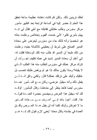 ‫ﻟﻌﻠﻙ ﺘﺭﻴﺩﻴﻥ ﺫﻟﻙ. ﻭﻟﻜﻥ ﻜﻡ ﻜﺎﻨﺕ ﺩﻫﺸﺘﻪ ﻋﻅﻴﻤﺔ ﺴﺎﻋﺔ ﺘﺤﻘﻕ‬
‫ﻫﺫﺍ ﺍﻟﺤﻠﻡ ﺇﺫ ﺤﻀﺭ ﺇﻟﻴﻨﺎ ﻓﻲ ﺍﻟﺴﺎﻋﺔ ﺍﻟﺭﺍﺒﻌﺔ ﺒﻌﺩ ﺍﻟﻅﻬﺭ ﻤﺄﻤﻭﺭ‬
‫ﻤﺭﻜﺯ ﺴﻨﻭﺭﺱ ﻭﻁﻠﺏ ﻤﻘﺎﺒﻠﺘﻲ ﻓﻘﺎﺒﻠﺘﻪ ﻤﻊ ﺃﺨﻲ ﻓﻘﺎل ﻟﻲ ﺇﻨـﻪ‬
‫ﻴﻬﺘﻡ ﺒﺄﻤﺭﻱ ﻜﺜﻴ ‪‬ﺍ ﻷﻨﻲ ﺨﺩﻤﺕ ﺍﻟﻔﻴﻭﻡ ﺒﺈﺨﻼﺹ ﻭﻋﱠﻤﺕ ﺒﻨﺎﺘﻪ‬
        ‫ﻠ‬                          ‫ﺭ‬
‫ﻫﻭ ﺸﺨﺼﻴﺎ ﻭﺃﻨﻪ ﻟﺫﻟﻙ ﺠﺎﺀ ﻤﻥ ﺴﻨﻭﺭﺱ ﻟﻴﻌﺭﺽ ﻋﻠﻰ ﺴﻌﺎﺩﺓ‬
                                        ‫‪‬‬
‫ﺍﻟﻤﺩﻴﺭ ﺍﻟﺼﻠﺢ ﻋﻠﻰ ﺸﺭﻁ ﺃﻥ ﻴﻌﻁﻴﻨﻲ ﺜﻼﺜﻤﺎﺌﺔ ﺠﻨﻴﻪ، ﻭﻋﻠﻤﺕ‬
‫ﻤﻥ ﺫﻟﻙ ﻁﺒ ‪‬ﺎ ﺃﻥ ﺍﻟﻤﺩﻴﺭ ﻗﺩ ﻁﻠﺏ ﻤﻨﻪ ﺘﻠﻙ ﺍﻟﻭﺴﺎﻁﺔ ﻓﻘﻠﺕ ﻟﻪ:‬
                                           ‫ﻌ‬
‫ﺇﻨﻲ ﺃﻋﻠﻡ ﺃﻥ ﺴﻌﺎﺩﺓ ﺍﻟﻤﺩﻴﺭ ﺸﺩﻴﺩ ﻓﻲ ﻋﻤﻠﻪ ﻓﻜﻴﻑ ﺘﺠـﺭﺃﺕ ﺃﻥ‬
‫ﺘﺘﺭﻙ ﻤﺭﻜﺯ ﻋﻤﻠﻙ ﻓﻲ ﺴﻨﻭﺭﺱ ﻟﺘﻁﻠﺏ ﻤﻨﻪ ﻫﺫﺍ ﺍﻟﻁﻠﺏ ﺍﻟـﺫﻱ‬
‫ﻻ ﻴﻘﺒﻠﻪ؟ ﻭﻤﺎﺫﺍ ﻴﻜﻭﻥ ﺤﺎﻟﻙ ﺇﺫﺍ ﻫﻭ ﻟﻡ ﻴﺭﻓﺽ ﻁﻠﺒﻙ ﻓﺤﺴﺏ ﺒل‬
‫ﻋﺎﻗﺒﻙ ﻭﺃﻨﺒﻙ ﻋﻠﻰ ﺘﺭﻜﻙ ﻋﻤﻠﻙ؟ ﻗﺎل: ﻭﻟﻜﻨﻲ ﻭﺍﺜﻕ ﺃﻨـﻪ ﻟـﻥ‬
‫ﻴﻔﻌل ﺫﻟﻙ ﻭﺃﻨﻪ ﺴﻴﻘﺒل ﻋﺭﻀﻲ، ﻭﻜﺎﻥ ﻤـﻊ ﺍﻟﻤـﺄﻤﻭﺭ ﻋﻤـﺩﺓ‬
‫ﺴﻨﻭﺭﺱ ﺃﻴ ‪‬ﺎ ﻓﺄﺨﺫ ﻴﻨﻅﺭ ﺇﻟﻲ ﻤﻨﺩﻫ ﹰﺎ، ﻭﻗﺎل ﺍﻟﻤﺄﻤﻭﺭ: ﺃﺅﻜـﺩ‬
                      ‫ﺸ‬      ‫‪‬‬              ‫ﻀ‬
‫ﻟﻙ ﺃﻨﻪ ﺴﻴﻘﺒل ﻫﺫﺍ ﺍﻟﻌﺭﺽ ﻭﺴﻴﻀﻤﻥ ﺤﻀﺭﺓ ﺍﻟﻌﻤـﺩﺓ ﻗﺒﻭﻟـﻪ‬
‫ﻫﺫﺍ. ﻗﻠﺕ: ﺃﻋﻭﺫ ﺒﺎﷲ ﺇﻨـﻲ ﺃﻋـﺭﻑ ﻤـﻥ ﺴـﻌﺎﺩﺓ ﺍﻟﻤـﺩﻴﺭ‬
‫ﻤﺎ ﻻ ﺘﻌﺭﻓﺎﻥ ﻭﺃﺅﻜﺩ ﻟﻜﻤﺎ ﺃﻨﻪ ﻟﻥ ﻴﻘﺒل ﻫـﺫﺍ ﺍﻟﻌـﺭﺽ ﻭﻗﻠـﻕ‬
‫ﺍﻟﻌﻤﺩﺓ ﻓﻲ ﺠﻠﺴﺘﻪ ﻭﻗﺎل ﻤﺤﺘ ‪‬ﺍ "ﻴﻌﻨﻲ ﻻﺯﻡ ﻨﻘﻭل ﻟﻙ ﺇﻨـﻪ ﻫـﻭ‬
         ‫ِ‬                  ‫ﺩ‬




                       ‫- ٠٢٢ -‬
 