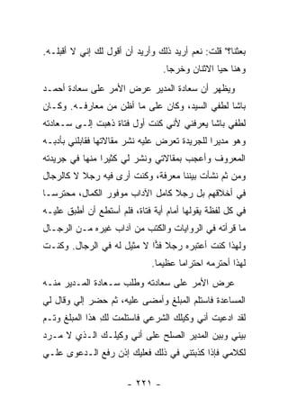 ‫ﺒﻌﺜﻨﺎ؟" ﻗﻠﺕ: ﻨﻌﻡ ﺃﺭﻴﺩ ﺫﻟﻙ ﻭﺃﺭﻴﺩ ﺃﻥ ﺃﻗﻭل ﻟﻙ ﺇﻨﻲ ﻻ ﺃﻗﺒﻠـﻪ.‬
                                 ‫ﻭﻫﻨﺎ ﺤﻴﺎ ﺍﻻﺜﻨﺎﻥ ﻭﺨﺭﺠﺎ.‬
‫ﻭﻴﻅﻬﺭ ﺃﻥ ﺴﻌﺎﺩﺓ ﺍﻟﻤﺩﻴﺭ ﻋﺭﺽ ﺍﻷﻤﺭ ﻋﻠﻰ ﺴﻌﺎﺩﺓ ﺃﺤﻤـﺩ‬
‫ﺒﺎﺸﺎ ﻟﻁﻔﻲ ﺍﻟﺴﻴﺩ، ﻭﻜﺎﻥ ﻋﻠﻰ ﻤﺎ ﺃﻅﻥ ﻤﻥ ﻤﻌﺎﺭﻓـﻪ. ﻭﻜـﺎﻥ‬
‫ﻟﻁﻔﻲ ﺒﺎﺸﺎ ﻴﻌﺭﻓﻨﻲ ﻷﻨﻲ ﻜﻨﺕ ﺃﻭل ﻓﺘﺎﺓ ﺫﻫﺒﺕ ﺇﻟـﻰ ﺴـﻌﺎﺩﺘﻪ‬
‫ﻭﻫﻭ ﻤﺩﻴ ‪‬ﺍ ﻟﻠﺠﺭﻴﺩﺓ ﺘﻌﺭﺽ ﻋﻠﻴﻪ ﻨﺸﺭ ﻤﻘﺎﻻﺘﻬﺎ ﻓﻘﺎﺒﻠﻨﻲ ﺒﺄﺩﺒـﻪ‬
                                              ‫ﺭ‬
‫ﺍﻟﻤﻌﺭﻭﻑ ﻭﺃﻋﺠﺏ ﺒﻤﻘﺎﻻﺘﻲ ﻭﻨﺸﺭ ﻟﻲ ﻜﺜﻴ ‪‬ﺍ ﻤﻨﻬﺎ ﻓﻲ ﺠﺭﻴﺩﺘﻪ‬
                ‫ﺭ‬
‫ﻭﻤﻥ ﺜﻡ ﻨﺸﺄﺕ ﺒﻴﻨﻨﺎ ﻤﻌﺭﻓﺔ، ﻭﻜﻨﺕ ﺃﺭﻯ ﻓﻴﻪ ﺭﺠﻼ ﻻ ﻜﺎﻟﺭﺠﺎل‬
          ‫ﹰ‬
‫ﻓﻲ ﺃﺨﻼﻗﻬﻡ ﺒل ﺭﺠﻼ ﻜﺎﻤل ﺍﻵﺩﺍﺏ ﻤﻭﻓﻭﺭ ﺍﻟﻜﻤﺎل، ﻤﺤﺘﺭ ‪‬ـﺎ‬
  ‫ﺴ‬                               ‫ﹰ‬
‫ﻓﻲ ﻜل ﻟﻔﻅﺔ ﻴﻘﻭﻟﻬﺎ ﺃﻤﺎﻡ ﺃﻴﺔ ﻓﺘﺎﺓ، ﻓﻠﻡ ﺃﺴﺘﻁﻊ ﺃﻥ ﺃﻁﺒﻕ ﻋﻠﻴـﻪ‬
‫ﻤﺎ ﻗﺭﺃﺘﻪ ﻓﻲ ﺍﻟﺭﻭﺍﻴﺎﺕ ﻭﺍﻟﻜﺘﺏ ﻤﻥ ﺁﺩﺍﺏ ﻏﻴﺭﻩ ﻤـﻥ ﺍﻟﺭﺠـﺎل‬
‫ﻭﻟﻬﺫﺍ ﻜﻨﺕ ﺃﻋﺘﺒﺭﻩ ﺭﺠﻼ ﻓﺫﺍ ﻻ ﻤﺜﻴل ﻟﻪ ﻓﻲ ﺍﻟﺭﺠﺎل. ﻭﻜﻨـﺕ‬
                            ‫ﹰ ‪‬‬
                              ‫ﻟﻬﺫﺍ ﺃﺤﺘﺭﻤﻪ ﺍﺤﺘﺭﺍ ‪‬ﺎ ﻋﻅﻴ ‪‬ﺎ.‬
                                ‫ﻤ‬      ‫ﻤ‬
‫ﻋﺭﺽ ﺍﻷﻤﺭ ﻋﻠﻰ ﺴﻌﺎﺩﺘﻪ ﻭﻁﻠﺏ ﺴـﻌﺎﺩﺓ ﺍﻟﻤـﺩﻴﺭ ﻤﻨـﻪ‬
‫ﺍﻟﻤﺴﺎﻋﺩﺓ ﻓﺎﺴﺘﻠﻡ ﺍﻟﻤﺒﻠﻎ ﻭﺃﻤﻀﻰ ﻋﻠﻴﻪ، ﺜﻡ ﺤﻀﺭ ﺇﻟﻲ ﻭﻗﺎل ﻟﻲ‬
        ‫‪‬‬
‫ﻟﻘﺩ ﺍﺩﻋﻴﺕ ﺃﻨﻲ ﻭﻜﻴﻠﻙ ﺍﻟﺸﺭﻋﻲ ﻓﺎﺴﺘﻠﻤﺕ ﻟﻙ ﻫﺫﺍ ﺍﻟﻤﺒﻠﻎ ﻭﺘـﻡ‬
                ‫ِ‬
‫ﺒﻴﻨﻲ ﻭﺒﻴﻥ ﺍﻟﻤﺩﻴﺭ ﺍﻟﺼﻠﺢ ﻋﻠﻰ ﺃﻨﻲ ﻭﻜﻴﻠـﻙ ﺍﻟـﺫﻱ ﻻ ﻤـﺭﺩ‬
‫ﻟﻜﻼﻤﻲ ﻓﺈﺫﺍ ﻜﺫﺒﺘﻨﻲ ﻓﻲ ﺫﻟﻙ ﻓﻌﻠﻴﻙ ﺇﺫﻥ ﺭﻓﻊ ﺍﻟـﺩﻋﻭﻯ ﻋﻠـﻲ‬
‫‪‬‬

                       ‫- ١٢٢ -‬
 