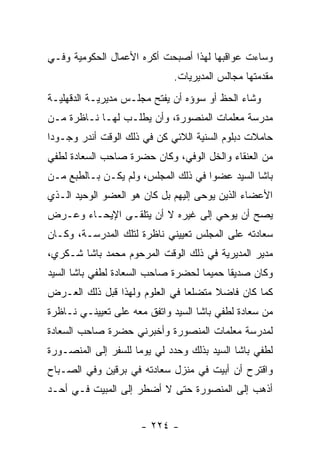 ‫ﻭﺴﺎﺀﺕ ﻋﻭﺍﻗﺒﻬﺎ ﻟﻬﺫﺍ ﺃﺼﺒﺤﺕ ﺃﻜﺭﻩ ﺍﻷﻋﻤﺎل ﺍﻟﺤﻜﻭﻤﻴﺔ ﻭﻓـﻲ‬
                              ‫ﻤﻘﺩﻤﺘﻬﺎ ﻤﺠﺎﻟﺱ ﺍﻟﻤﺩﻴﺭﻴﺎﺕ.‬
‫ﻭﺸﺎﺀ ﺍﻟﺤﻅ ﺃﻭ ﺴﻭﺅﻩ ﺃﻥ ﻴﻔﺘﺢ ﻤﺠﻠـﺱ ﻤﺩﻴﺭﻴـﺔ ﺍﻟﺩﻗﻬﻠﻴـﺔ‬
‫ﻤﺩﺭﺴﺔ ﻤﻌﻠﻤﺎﺕ ﺍﻟﻤﻨﺼﻭﺭﺓ، ﻭﺃﻥ ﻴﻁﻠـﺏ ﻟﻬـﺎ ﻨـﺎﻅﺭﺓ ﻤـﻥ‬
‫ﺤﺎﻤﻼﺕ ﺩﺒﻠﻭﻡ ﺍﻟﺴﻨﻴﺔ ﺍﻟﻼﺌﻲ ﻜﻥ ﻓﻲ ﺫﻟﻙ ﺍﻟﻭﻗﺕ ﺃﻨﺩﺭ ﻭﺠـﻭ ‪‬ﺍ‬
 ‫ﺩ‬
‫ﻤﻥ ﺍﻟﻌﻨﻘﺎﺀ ﻭﺍﻟﺨل ﺍﻟﻭﻓﻲ، ﻭﻜﺎﻥ ﺤﻀﺭﺓ ﺼﺎﺤﺏ ﺍﻟﺴﻌﺎﺩﺓ ﻟﻁﻔﻲ‬
‫ﺒﺎﺸﺎ ﺍﻟﺴﻴﺩ ﻋﻀ ‪‬ﺍ ﻓﻲ ﺫﻟﻙ ﺍﻟﻤﺠﻠﺱ، ﻭﻟﻡ ﻴﻜـﻥ ﺒـﺎﻟﻁﺒﻊ ﻤـﻥ‬
                                     ‫ﻭ‬
‫ﺍﻷﻋﻀﺎﺀ ﺍﻟﺫﻴﻥ ﻴﻭﺤﻰ ﺇﻟﻴﻬﻡ ﺒل ﻜﺎﻥ ﻫﻭ ﺍﻟﻌﻀﻭ ﺍﻟﻭﺤﻴﺩ ﺍﻟـﺫﻱ‬
‫ﻴﺼﺢ ﺃﻥ ﻴﻭﺤﻲ ﺇﻟﻰ ﻏﻴﺭﻩ ﻻ ﺃﻥ ﻴﺘﻠﻘـﻰ ﺍﻹﻴﺤـﺎﺀ ﻭﻋـﺭﺽ‬
‫ﺴﻌﺎﺩﺘﻪ ﻋﻠﻰ ﺍﻟﻤﺠﻠﺱ ﺘﻌﻴﻴﻨﻲ ﻨﺎﻅﺭﺓ ﻟﺘﻠﻙ ﺍﻟﻤﺩﺭﺴـﺔ، ﻭﻜـﺎﻥ‬
‫ﻤﺩﻴﺭ ﺍﻟﻤﺩﻴﺭﻴﺔ ﻓﻲ ﺫﻟﻙ ﺍﻟﻭﻗﺕ ﺍﻟﻤﺭﺤﻭﻡ ﻤﺤﻤﺩ ﺒﺎﺸﺎ ﺸـﻜﺭﻱ،‬
‫ﻭﻜﺎﻥ ﺼﺩﻴ ﹰﺎ ﺤﻤﻴ ‪‬ﺎ ﻟﺤﻀﺭﺓ ﺼﺎﺤﺏ ﺍﻟﺴﻌﺎﺩﺓ ﻟﻁﻔﻲ ﺒﺎﺸﺎ ﺍﻟﺴﻴﺩ‬
                                    ‫ﻤ‬      ‫ﻘ‬
‫ﻜﻤﺎ ﻜﺎﻥ ﻓﺎﻀﻼ ﻤﺘﻀﻠ ‪‬ﺎ ﻓﻲ ﺍﻟﻌﻠﻭﻡ ﻭﻟﻬﺫﺍ ﻗﺒل ﺫﻟﻙ ﺍﻟﻌـﺭﺽ‬
                                ‫ﻌ‬      ‫ﹰ‬
‫ﻤﻥ ﺴﻌﺎﺩﺓ ﻟﻁﻔﻲ ﺒﺎﺸﺎ ﺍﻟﺴﻴﺩ ﻭﺍﺘﻔﻕ ﻤﻌﻪ ﻋﻠﻰ ﺘﻌﻴﻴﻨـﻲ ﻨـﺎﻅﺭﺓ‬
‫ﻟﻤﺩﺭﺴﺔ ﻤﻌﻠﻤﺎﺕ ﺍﻟﻤﻨﺼﻭﺭﺓ ﻭﺃﺨﺒﺭﻨﻲ ﺤﻀﺭﺓ ﺼﺎﺤﺏ ﺍﻟﺴﻌﺎﺩﺓ‬
‫ﻟﻁﻔﻲ ﺒﺎﺸﺎ ﺍﻟﺴﻴﺩ ﺒﺫﻟﻙ ﻭﺤﺩﺩ ﻟﻲ ﻴﻭ ‪‬ﺎ ﻟﻠﺴﻔﺭ ﺇﻟﻰ ﺍﻟﻤﻨﺼـﻭﺭﺓ‬
                     ‫ﻤ‬
‫ﻭﺍﻗﺘﺭﺡ ﺃﻥ ﺃﺒﻴﺕ ﻓﻲ ﻤﻨﺯل ﺴﻌﺎﺩﺘﻪ ﻓﻲ ﺒﺭﻗﻴﻥ ﻭﻓﻲ ﺍﻟﺼـﺒﺎﺡ‬
‫ﺃﺫﻫﺏ ﺇﻟﻰ ﺍﻟﻤﻨﺼﻭﺭﺓ ﺤﺘﻰ ﻻ ﺃﻀﻁﺭ ﺇﻟﻰ ﺍﻟﻤﺒﻴﺕ ﻓـﻲ ﺃﺤـﺩ‬


                      ‫- ٤٢٢ -‬
 