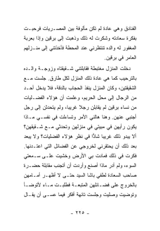 ‫ﺍﻟﻔﻨﺎﺩﻕ ﻭﻫﻲ ﻋﺎﺩﺓ ﻟﻡ ﺘﻜﻥ ﻤﺄﻟﻭﻓﺔ ﺒﻴﻥ ﺍﻟﻤﺼـﺭﻴﺎﺕ ﻓﺭﺤﺒـﺕ‬
‫ﺒﻔﻜﺭﺓ ﺴﻌﺎﺩﺘﻪ ﻭﺸﻜﺭﺕ ﻟﻪ ﺫﻟﻙ ﻭﺫﻫﺒﺕ ﺇﻟﻰ ﺒﺭﻗﻴﻥ ﻭﺇﺫﺍ ﺒﻌﺭﺒﺔ‬
‫ﺍﻟﻤﻐﻔﻭﺭ ﻟﻪ ﻭﺍﻟﺩﻩ ﺘﻨﺘﻅﺭﻨﻲ ﻋﻨﺩ ﺍﻟﻤﺤﻁﺔ ﻓﺄﺨﺫﺘﻨﻲ ﺇﻟﻰ ﻤﻨـﺯﻟﻬﻡ‬
                                       ‫ﺍﻟﻌﺎﻤﺭ ﻓﻲ ﺒﺭﻗﻴﻥ.‬
‫ﺩﺨﻠﺕ ﺍﻟﻤﻨﺯل ﻤﻐﺘﺒﻁﺔ ﻓﻘﺎﺒﻠﺘﻨﻲ ﺸـﻘﻴﻘﺘﺎﻩ ﻭﺯﻭﺠـﺔ ﻭﺍﻟـﺩﻩ‬
‫ﺒﺎﻟﺘﺭﺤﻴﺏ ﻜﻤﺎ ﻫﻲ ﻋﺎﺩﺓ ﺫﻟﻙ ﺍﻟﻤﻨﺯل ﻟﻜل ﻁﺎﺭﻕ. ﺠﻠﺴﺕ ﻤـﻊ‬
‫ﺍﻟﺸﻘﻴﻘﺘﻴﻥ، ﻭﻜﺎﻥ ﺍﻟﻤﻨﺯل ﻴﻨﻔﺫ ﺍﻟﺤﺠﺎﺏ ﺒﺎﻟﺩﻗﺔ، ﻓﻼ ﻴﺩﺨل ﺃﺤـﺩ‬
‫ﻤﻥ ﺍﻟﺭﺠﺎل ﺇﻟﻰ ﻤﺤل ﺍﻟﺤﺭﻴﻡ، ﻭﻋﻠﻤﺕ ﺃﻥ ﻫﺅﻻﺀ ﺍﻟﻔﻀـﻠﻴﺎﺕ‬
‫ﻤﻥ ﻨﺴﺎﺀ ﺒﺭﻗﻴﻥ ﻟﻡ ﻴﻘﺎﺒﻠﻥ ﺭﺠﻼ ﻏﺭﻴ ‪‬ﺎ، ﻭﻟﻡ ﻴﺘﺤﺩﺜﻥ ﺇﻟﻰ ﺭﺠل‬
                     ‫ﺒ‬     ‫ﹰ‬
‫ﺃﺠﻨﺒﻲ ﻋﻨﻬﻥ. ﻭﻫﻨﺎ ﻫﺎﻟﻨﻲ ﺍﻷﻤﺭ ﻭﺘﺴﺎﺀﻟﺕ ﻓﻲ ﻨﻔﺴـﻲ ﻤـﺎﺫﺍ‬
‫ﻴﻜﻭﻥ ﺭﺃﻴﻬﻥ ﻓﻲ ﻤﺒﻴﺘﻲ ﻓﻲ ﻤﻨﺯﻟﻬﻥ ﻭﺘﺤﺩﺜﻲ ﻤـﻊ ﺸـﻘﻴﻘﻬﻥ؟‬
‫ﺃﻻ ﻴﺒﺩﻭ ﺫﻟﻙ ﻏﺭﻴ ‪‬ﺎ ﺸﺎﺫﺍ ﻓﻲ ﻨﻅﺭ ﻫﺅﻻﺀ ﺍﻟﻔﻀﻠﻴﺎﺕ؟ ﻭﻻ ﻴﺒﻌﺩ‬
                               ‫ﺒ ‪‬‬
‫ﺒﻌﺩ ﺫﻟﻙ ﺃﻥ ﻴﺤﺘﻘﺭﻨﻲ ﻟﺨﺭﻭﺠﻲ ﻋﻥ ﺍﻟﻔﻀﺎﺌل ﺍﻟﺘﻲ ﺍﻋﺘـﺩﻨﻬﺎ.‬
‫ﻓﻜﺭﺕ ﻓﻲ ﺫﻟﻙ ﻓﻤﺎﺩﺕ ﺒﻲ ﺍﻷﺭﺽ ﻭﺨﺸﻴﺕ ﻋﻠـﻰ ﺴـﻤﻌﺘﻲ‬
‫ﺍﻟﺴﻭﺀ، ﻭﻟﻡ ﺃﺩﺭ ﻤﺎﺫﺍ ﺃﺼﻨﻊ ﻭﺃﺭﺩﺕ ﺃﻥ ﺃﺘﺠﻨﺏ ﻤﻘﺎﺒﻠﺔ ﺤﻀـﺭﺓ‬
‫ﺼﺎﺤﺏ ﺍﻟﺴﻌﺎﺩﺓ ﻟﻁﻔﻲ ﺒﺎﺸﺎ ﺍﻟﺴﻴﺩ ﺤﺘـﻰ ﻻ ﺃﻅﻬـﺭ ﺃﻤـﺎﻤﻬﻥ‬
‫ﺒﺎﻟﺨﺭﻭﺝ ﻋﻠﻰ ﻓﻀـﺎﺌﻠﻬﻥ ﺍﻟﻤﺘﺒﻌـﺔ ﻓﻁﻠﺒـﺕ ﻤـﺎﺀ ﻷﺘﻭﻀـﺄ‬
‫ﻭﺘﻭﻀﻴﺕ ﻭﺼﻠﻴﺕ ﻭﺠﻠﺴﺕ ﺘﺎﺌﻬﺔ ﺃﻓﻜﺭ ﻓﻴﻤﺎ ﻋﺴـﻰ ﺃﻥ ﻴﻘـﺎل‬


                      ‫- ٥٢٢ -‬
 