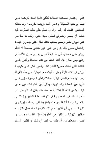 ‫ﻋﻨﻲ. ﻭﺤﻀﺭ ﺼﺎﺤﺏ ﺍﻟﺴﻌﺎﺩﺓ ﻟﻁﻔﻲ ﺒﺎﺸﺎ ﺍﻟﺴﻴﺩ ﻟﻴﺭﺤﺏ ﺒـﻲ‬
‫ﻗﻴﺎ ‪‬ﺎ ﺒﻭﺍﺠﺏ ﺍﻟﻀﻴﺎﻓﺔ ﻭﻫـﻭ ﺍﻟﻤﻌـﺭﻭﻑ ﺒﻜﺭﻤـﻪ ﻭﺴـﺨﺎﺌﻪ‬
                                            ‫ﻤ‬
‫ﺍﻟﻤﺘﻨﺎﻫﻲ. ﻓﻘﻤﺕ ﻟﻪ ﻭﻟﻤﺎ ﺃﺭﺍﺩ ﺃﻥ ﻴﺴﻠﻡ ﻋﻠﻲ ﺒﺎﻟﻴﺩ ﺍﻋﺘﺫﺭﺕ ﺇﻟﻴﻪ‬
                  ‫‪‬‬
‫ﺨﺸﻴﺔ ﺃﻥ ﻴﻨﻘﺽ ﻭﻀﻭﺌﻲ ﻓﺠﻠﺱ ﺒﻌﻴ ‪‬ﺍ ﻋﻨﻲ، ﻭﻜﻨـﺕ ﺃﺠﻠـﺱ‬
                  ‫ﺩ‬
‫ﻋﻠﻰ ﺩﻴﻭﺍﻥ ﻜﺒﻴﺭ ﻭﻀﻊ ﺒﺠﺎﻨﺏ ﻨﺎﻓﺫﺓ ﺘﻁل ﻋﻠﻰ ﺠـﺭﻥ ﺍﻟﺒﻠـﺩ‬
‫ﻭﺍﻨﺩﻫﺵ ﻟﻁﻔﻲ ﺒﺎﺸﺎ ﺇﺫ ﺭﺁﻨﻲ ﻋﻠﻰ ﻏﻴﺭ ﻋﺎﺩﺘﻲ ﺼﺎﻤﺘﺔ ﻻ ﺃﺘﻜﻠﻡ‬
‫ﻭﻴﺒﺩﻭ ﻋﻠﻰ ﻤﺤﻴﺎﻱ ﺃﻨﻲ ﺴـﺎﺒﺤﺔ ﻓـﻲ ﺒﺤـﺭ ﻤـﻥ ﺍﻷﻓﻜـﺎﺭ‬
‫ﻭﺍﻟﻬﻭﺍﺠﺱ ﻓﻘﺎل: ﻫل ﺃﻨﺕ ﺨﺎﺌﻔﺔ ﻤﻥ ﺘﻠﻙ ﺍﻟﻨﺎﻓﺫﺓ؟ ﻭﺃﺸﺎﺭ ﺇﻟـﻰ‬
                                 ‫ِ‬
‫ﺍﻟﻨﺎﻓﺫﺓ ﺍﻟﺘﻲ ﻜﺎﻨﺕ ﺨﻠﻔﻲ؟ ﻗﻠﺕ: ﻜﻼ. ﻭﻟﻜﻨﻲ ﺃﻓﻜﺭ ﻓـﻲ ﻜﻴﻔﻴـﺔ‬
‫ﻤﺒﻴﺘﻲ ﻓﻲ ﻫﺫﻩ ﺍﻟﻠﻴﻠﺔ ﻭﻫل ﺴﺄﺒﻴﺕ ﻤﻊ ﺸﻘﻴﻘﺘﻴﻙ ﻓﻲ ﻫﺫﻩ ﺍﻟﻐﺭﻓﺔ‬
‫ﻭﻫل ﻟﻬﺎ ﻤﻔﺘﺎﺡ ﻟﻨﻐﻠﻕ ﺍﻟﺒﺎﺏ ﻋﻠﻴﻨﺎ؟ ﻭﻨﻅﺭ ﺍﻟﻔﻴﻠﺴﻭﻑ ﺇﻟﻲ ﻓـﻲ‬
    ‫‪‬‬
‫ﺸﻲﺀ ﻤﻥ ﺍﻟﺩﻫﺸﺔ ﻭﺍﻟﺴﺨﺭﻴﺔ، ﻭﻗﺎل: ﺇﺫﻥ ﺃﻨﺕ ﺘﺨـﺎﻓﻴﻥ ﻤـﻥ‬
            ‫ِ‬
‫ﺍﻟﺒﺎﺏ ﻻ ﻤﻥ ﺍﻟﻨﺎﻓﺫﺓ؟ ﻓﻘﻠﺕ: ﻨﻌﻡ. ﻓﻀﺤﻙ ﻭﻗﺎل ﺍﻟﺴﻼﻡ ﻋﻠﻴـﻙ.‬
‫ﺴﺄﻗﺎﺒﻠﻙ ﻏ ‪‬ﺍ ﻓﻲ ﺍﻟﻤﻨﺼﻭﺭﺓ ﻓﻲ ﻏﺭﻓﺔ ﺴﻌﺎﺩﺓ ﺍﻟﻤﺩﻴﺭ ﻭﺘﺭﻜﻨـﻲ‬
                                          ‫ﺩ‬
‫ﻭﺍﻨﺼﺭﻑ. ﺃﻤﺎ ﺃﻨﺎ ﻓﻘﺩ ﻓﺭﺤﺕ ﺒﺎﻟﻨﺘﻴﺠﺔ ﺍﻟﺘﻲ ﻭﺼﻠﺕ ﺇﻟﻴﻬﺎ ﻭﺇﻥ‬
‫ﻜﺎﻥ ﻗﺩ ﺴﺎﺀﻨﻲ ﺃﻥ ﺃﻅﻬﺭ ﺃﻤﺎﻡ ﺫﻟﻙ ﺍﻟﻔﻴﻠﺴﻭﻑ ﺍﻟﻔﺎﻀل ﺍﻟﻨﺯﻴـﻪ‬
‫ﺒﻤﻅﻬﺭ ﺍﻻﺭﺘﻴﺎﺏ. ﻭﻟﻜﻥ ﻫﻲ ﺍﻟﻅﺭﻭﻑ ﻓﺈﻥ ﺍﻟﻔﺘـﺎﺓ ﻴﺠـﺏ ﺃﻥ‬
‫ﺘﺼﻭﻥ ﺴﻤﻌﺘﻬﺎ ﻤﻥ ﺃﻥ ﻴﺘﺴﺭﺏ ﺇﻟﻴﻬﺎ ﺃﻱ ﺸﻙ ﺃﻭ ﺘﻅﻬﺭ ﺃﻤـﺎﻡ‬


                       ‫- ٦٢٢ -‬
 