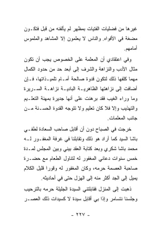 ‫ﻏﻴﺭﻫﺎ ﻤﻥ ﻓﻀﻠﻴﺎﺕ ﺍﻟﻔﺘﻴﺎﺕ ﺒﻤﻅﻬﺭ ﻟﻡ ﻴﺄﻟﻔﻨﻪ ﻤﻥ ﻗﺒل ﻓﺘﻜـﻭﻥ‬
‫ﻤﻀﻐﺔ ﻓﻲ ﺍﻷﻓﻭﺍﻩ. ﻭﺍﻟﻨﺎﺱ ﻻ ﻴﻌﻠﻤﻭﻥ ﺇﻻ ﺍﻟﻤﺸﺎﻫﺩ ﻭﺍﻟﻤﻠﻤﻭﺱ‬
                                                 ‫ﺃﻤﺎﻤﻬﻡ.‬
‫ﻭﻓﻲ ﺍﻋﺘﻘﺎﺩﻱ ﺃﻥ ﺍﻟﻤﻌﻠﻤﺔ ﻋﻠﻰ ﺍﻟﺨﺼﻭﺹ ﻴﺠﺏ ﺃﻥ ﺘﻜﻭﻥ‬
‫ﻤﺜﺎل ﺍﻷﺩﺏ ﻭﺍﻟﻨﺯﺍﻫﺔ ﻭﺍﻟﺸﺭﻑ ﺇﻟﻰ ﺃﺒﻌﺩ ﺤﺩ ﻤﻥ ﺤﺩﻭﺩ ﺍﻟﻜﻤﺎل‬
‫ﻤﻬﻤﺎ ﻜﻠﻔﻬﺎ ﺫﻟﻙ ﻟﺘﻜﻭﻥ ﻗﺩﻭﺓ ﺼﺎﻟﺤﺔ ﺃﻤـﺎﻡ ﺘﻠﻤﻴـﺫﺍﺘﻬﺎ، ﻓـﺈﻥ‬
‫ﺃﻀﺎﻓﺕ ﺇﻟﻰ ﻨﺯﺍﻫﺘﻬﺎ ﺍﻟﻅﺎﻫﺭﻴـﺔ ﺍﻟﺒﺎﺩﻴـﺔ ﻨﺯﺍﻫـﺔ ﺍﻟﺴـﺭﻴﺭﺓ‬
‫ﻭﻤﺎ ﻭﺭﺍﺀ ﺍﻟﻐﻴﺏ ﻓﻘﺩ ﺒﺭﻫﻨﺕ ﻋﻠﻰ ﺃﻨﻬﺎ ﺠﺩﻴﺭﺓ ﺒﻤﻬﻨﺔ ﺍﻟﺘﻌﻠـﻴﻡ‬
‫ﻭﺍﻟﺘﻬﺫﻴﺏ ﻭﺇﻻ ﻓﻼ ﻜﺎﻥ ﺘﻌﻠﻴﻡ ﻭﻻ ﺘﺘﻭﺠﻪ ﺍﻟﻘﺩﻭﺓ ﺍﻟﺤﺴـﻨﺔ ﻤـﻥ‬
                                         ‫ﺠﺎﻨﺏ ﺍﻟﻤﻌﻠﻤﺎﺕ.‬
‫ﺨﺭﺠﺕ ﻓﻲ ﺍﻟﺼﺒﺎﺡ ﺩﻭﻥ ﺃﻥ ﺃﻗﺎﺒل ﺼﺎﺤﺏ ﺍﻟﺴﻌﺎﺩﺓ ﻟﻁﻔـﻲ‬
‫ﺒﺎﺸﺎ ﺍﻟﺴﻴﺩ ﻜﻤﺎ ﺃﺭﺍﺩ ﻫﻭ ﺫﻟﻙ ﻭﺘﻘﺎﺒﻠﻨﺎ ﻓﻲ ﻏﺭﻓﺔ ﺍﻟﻤﻐﻔـﻭﺭ ﻟـﻪ‬
‫ﻤﺤﻤﺩ ﺒﺎﺸﺎ ﺸﻜﺭﻱ ﻭﺒﻌﺩ ﻜﺘﺎﺒﺔ ﺍﻟﻌﻘﺩ ﺒﻴﻨﻲ ﻭﺒﻴﻥ ﺍﻟﻤﺠﻠﺱ ﻟﻤـﺩﺓ‬
‫ﺨﻤﺱ ﺴﻨﻭﺍﺕ ﺩﻋﺎﻨﻲ ﺍﻟﻤﻐﻔﻭﺭ ﻟﻪ ﻟﺘﻨﺎﻭل ﺍﻟﻁﻌﺎﻡ ﻤﻊ ﺤﻀـﺭﺓ‬
‫ﺼﺎﺤﺒﺔ ﺍﻟﻌﺼﻤﺔ ﺤﺭﻤﻪ، ﻭﻜﺎﻥ ﺍﻟﻤﻐﻔﻭﺭ ﻟﻪ ﻭﻗﻭ ‪‬ﺍ ﻗﻠﻴل ﺍﻟﻜﻼﻡ‬
            ‫ﺭ‬
        ‫ﻴﻤﻴل ﺇﻟﻰ ﺍﻟﺠﺩ ﺃﻜﺜﺭ ﻤﻨﻪ ﺇﻟﻰ ﺍﻟﻬﺯل ﺤﺘﻰ ﻓﻲ ﺃﺤﺎﺩﻴﺜﻪ.‬
‫ﺫﻫﺒﺕ ﺇﻟﻰ ﺍﻟﻤﻨﺯل ﻓﻘﺎﺒﻠﺘﻨﻲ ﺍﻟﺴﻴﺩﺓ ﺍﻟﺠﻠﻴﻠﺔ ﺤﺭﻤﻪ ﺒﺎﻟﺘﺭﺤﻴﺏ‬
‫ﻭﺠﻠﺴﻨﺎ ﻨﺘﺴﺎﻤﺭ ﻭﺇﺫﺍ ﺒﻲ ﺃﻗﺎﺒل ﺴﻴﺩﺓ ﻻ ﻜﺴﻴﺩﺍﺕ ﺫﻟﻙ ﺍﻟﻌﺼـﺭ‬

                       ‫- ٧٢٢ -‬
 