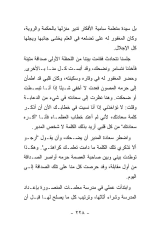 ‫ﺒل ﺴﻴﺩﺓ ﻤﺘﻌﻠﻤﺔ ﺴﺎﻤﻴﺔ ﺍﻷﻓﻜﺎﺭ ﺘﺩﻴﺭ ﻤﻨﺯﻟﻬﺎ ﺒﺎﻟﺤﻜﻤﺔ ﻭﺍﻟﺭﻭﻴﺔ،‬
‫ﻭﻜﺎﻥ ﺍﻟﻤﻐﻔﻭﺭ ﻟﻪ ﻋﻠﻰ ﺘﻀﻠﻌﻪ ﻓﻲ ﺍﻟﻌﻠﻡ ﻴﺨﺸﻰ ﺠﺎﻨﺒﻬﺎ ﻭﻴﺠﻠﻬﺎ‬
                                            ‫ﻜل ﺍﻹﺠﻼل.‬
‫ﺠﻠﺴﻨﺎ ﻨﺘﺤﺎﺩﺙ ﻓﻘﺎﻤﺕ ﺒﻴﻨﻨﺎ ﻤﻥ ﺍﻟﻠﺤﻅﺔ ﺍﻷﻭﻟﻰ ﺼﺩﺍﻗﺔ ﻤﺘﻴﻨﺔ‬
‫ﻓﺄﺨﺫﻨﺎ ﻨﺘﺴﺎﻤﺭ ﻭﻨﻀﺤﻙ، ﻭﻗﺩ ﺃ ِﺴـﺕ ﻜـل ﻤﻨـﺎ ﺒـﺎﻷﺨﺭﻯ.‬
                  ‫ﹾ‬  ‫ﻨ‬
‫ﻭﺤﻀﺭ ﺍﻟﻤﻐﻔﻭﺭ ﻟﻪ ﻓﻲ ﻭﻗﺎﺭﻩ ﻭﺴﻜﻴﻨﺘﻪ، ﻭﻜﺎﻥ ﻗﻠﺒﻲ ﻗﺩ ﺍﻁﻤﺄﻥ‬
‫ﺇﻟﻰ ﺤﺭﻤﻪ ﺍﻟﻤﺼﻭﻥ ﻓﻌﺩﺕ ﻻ ﺃﺨﻔﻲ ﺸـﻴ ًﺎ ﺇﺫﺍ ﺃﻨـﺎ ﺘﺒﺴـﻁﺕ‬
                 ‫ﺌ‬
‫ﺃﻭ ﻀﺤﻜﺕ. ﻭﻫﻨﺎ ﻨﻅﺭﺕ ﺇﻟﻰ ﺴﻌﺎﺩﺘﻪ ﻓﻲ ﺸﻲﺀ ﻤﻥ ﺍﻟﺩﻋﺎﺒـﺔ‬
‫ﻭﻗﻠﺕ: ﻻ ﺘﺅﺍﺨﺫﻨﻲ ﺇﺫﺍ ﺃﻨﺎ ﻨﺴﻴﺕ ﻓﻲ ﺨﻁﺎﺒـﻙ ﺍﻵﻥ ﺃﻥ ﺃﺫﻜـﺭ‬
‫ﻜﻠﻤﺔ ﺴﻌﺎﺩﺘﻙ، ﻷﻨﻲ ﻟﻡ ﺃﻋﺘﺩ ﺨﻁﺎﺏ ﺍﻟﻌﻅﻤـﺎﺀ ﻓﺄﻨـﺎ "ﺃﻜـﺭﻩ‬
   ‫ﺴﻌﺎﺩﺘﻙ" ﻤﻥ ﻜل ﻗﻠﺒﻲ ﺃﺭﻴﺩ ﺒﺫﻟﻙ ﺍﻟﻜﻠﻤﺔ ﻻ ﺸﺨﺹ ﺍﻟﻤﺩﻴﺭ.‬
‫ﻭﺍﻀﻁﺭ ﺴﻌﺎﺩﺓ ﺍﻟﻤﺩﻴﺭ ﺃﻥ ﻴﻀـﺤﻙ، ﻭﺃﻥ ﻴﻘـﻭل "ﺃﺭﺠـﻭ‬
‫ﺃﻻ ﺘﺫﻜﺭﻱ ﺘﻠﻙ ﺍﻟﻜﻠﻤﺔ ﻤﺎ ﺩﺍﻤﺕ ﺘﻌﻠﻤـﻙ ﻜﺭﺍﻫﺘـﻲ". ﻭﻫﻜـﺫﺍ‬
‫ﺘﻭﻁﺩﺕ ﺒﻴﻨﻲ ﻭﺒﻴﻥ ﺼﺎﺤﺒﺔ ﺍﻟﻌﺼﻤﺔ ﺤﺭﻤﻪ ﺃﻭﺍﺼﺭ ﺍﻟﺼـﺩﺍﻗﺔ‬
‫ﻤﻥ ﺃﻭل ﻤﻘﺎﺒﻠﺔ، ﻭﻗﺩ ﺤﺭﺼﺕ ﻜل ﻤﻨﺎ ﻋﻠﻰ ﺘﻠﻙ ﺍﻟﺼﺩﺍﻗﺔ ﺇﻟـﻰ‬
                                                  ‫ﺍﻟﻴﻭﻡ.‬
‫ﻭﺍﺒﺘﺩﺃﺕ ﻋﻤﻠﻲ ﻓﻲ ﻤﺩﺭﺴﺔ ﻤﻌﻠﻤـﺎﺕ ﺍﻟﻤﻨﺼـﻭﺭﺓ ﺒﺈﻋـﺩﺍﺩ‬
‫ﺍﻟﻤﺩﺭﺴﺔ ﻭﺸﺭﺍﺀ ﺃﺜﺎﺜﻬﺎ، ﻭﺘﺭﺘﻴﺏ ﻜل ﻤﺎ ﻴﺼﻠﺢ ﻟﻬـﺎ ﻗﺒـل ﺃﻥ‬

                       ‫- ٨٢٢ -‬
 