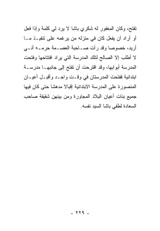 ‫ﺘﻔﺘﺢ، ﻭﻜﺎﻥ ﺍﻟﻤﻐﻔﻭﺭ ﻟﻪ ﺸﻜﺭﻱ ﺒﺎﺸﺎ ﻻ ﻴﺭﺩ ﻟﻲ ﻜﻠﻤﺔ ﻭﺇﺫﺍ ﻓﻌل‬
‫ﺃﻭ ﺃﺭﺍﺩ ﺃﻥ ﻴﻔﻌل ﻜﺎﻥ ﻓﻲ ﻤﻨﺯﻟﻪ ﻤﻥ ﻴﺭﻏﻤﻪ ﻋﻠﻰ ﺘﻨﻔﻴـﺫ ﻤـﺎ‬
‫ﺃﺭﻴﺩ، ﺨﺼﻭ ‪‬ﺎ ﻭﻗﺩ ﺭﺃﺕ ﺼـﺎﺤﺒﺔ ﺍﻟﻌﺼـﻤﺔ ﺤﺭﻤـﻪ ﺃﻨـﻲ‬
                                   ‫ﺼ‬
‫ﻻ ﺃﻁﻠﺏ ﺇﻻ ﺍﻟﺼﺎﻟﺢ ﻟﺘﻠﻙ ﺍﻟﻤﺩﺭﺴﺔ ﺍﻟﺘﻲ ﻴﺭﺍﺩ ﺍﻓﺘﺘﺎﺤﻬﺎ ﻭﻓﺘﺤﺕ‬
‫ﺍﻟﻤﺩﺭﺴﺔ ﺃﺒﻭﺍﺒﻬﺎ، ﻭﻗﺩ ﺍﻗﺘﺭﺤﺕ ﺃﻥ ﺘﻔﺘﺢ ﺇﻟﻰ ﺠﺎﻨﺒﻬـﺎ ﻤﺩﺭﺴـﺔ‬
‫ﺍﺒﺘﺩﺍﺌﻴﺔ ﻓﻔﺘﺤﺕ ﺍﻟﻤﺩﺭﺴﺘﺎﻥ ﻓﻲ ﻭﻗـﺕ ﻭﺍﺤـﺩ ﻭﺃﻗﺒـل ﺃﻋﻴـﺎﻥ‬
‫ﺍﻟﻤﻨﺼﻭﺭﺓ ﻋﻠﻰ ﺍﻟﻤﺩﺭﺴﺔ ﺍﻻﺒﺘﺩﺍﺌﻴﺔ ﺇﻗﺒﺎﻻ ﻤﺩﻫ ﹰﺎ ﺤﺘﻰ ﻜﺎﻥ ﻓﻴﻬﺎ‬
              ‫ﺸ‬     ‫ﹰ‬
‫ﺠﻤﻴﻊ ﺒﻨﺎﺕ ﺃﻋﻴﺎﻥ ﺍﻟﺒﻼﺩ ﺍﻟﻤﺠﺎﻭﺭﺓ ﻭﻤﻥ ﺒﻴﻨﻬﻥ ﺸﻘﻴﻘﺔ ﺼﺎﺤﺏ‬
                            ‫ﺍﻟﺴﻌﺎﺩﺓ ﻟﻁﻔﻲ ﺒﺎﺸﺎ ﺍﻟﺴﻴﺩ ﻨﻔﺴﻪ.‬




                       ‫- ٩٢٢ -‬
 