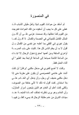 ‫ﻓﻲ ﺍﻟﻤﻨﺼﻭﺭﺓ‬
‫ﻟﻡ ﺃﺴﺘﻔﺩ ﻤﻥ ﺤﻭﺍﺩﺙ ﺍﻟﻔﻴﻭﻡ ﺸﻴ ًﺎ ﻭﻟﻌل ﻁﻴﺵ ﺍﻟﺸﺒﺎﺏ ﻗـﺩ‬
                     ‫ﺌ‬
‫ﻏﻁﻰ ﻋﻠﻰ ﻜل ﻤﺎ ﻴﺠﺏ ﺃﻥ ﺃﺴﺘﻔﻴﺩﻩ ﻤﻥ ﺘﻠﻙ ﺍﻟﺤﻭﺍﺩﺙ ﻓﺨﺭﺠﺕ‬
‫ﻤﻥ ﺍﻟﻔﻴﻭﻡ ﻜﻤﺎ ﺩﺨﻠﺘﻬﺎ، ﻭﻗﺩ ﺼﻤﻤﺕ ﻋﺯﻤﻲ ﻋﻠـﻰ ﺃﻥ ﺃﻜـﻭﻥ‬
‫ﺍﻟﻤﺜﺎل ﺍﻟﻜﺎﻤل ﻟﺘﻠﻤﻴﺫﺍﺘﻲ ﻓﻲ ﺍﻟﻌﺼﻤﺔ ﻭﺍﻟﻜﻤﺎل. ﻻ ﺃﻗـﻭل ﻜﻤـﺎ‬
‫ﻴﻘﻭل ﻏﻴﺭﻱ ﺇﻨﻲ ﺃﻜﺘﻔﻲ ﺒﻤﺎ ﺃﻋﻠﻤﻪ ﻋﻥ ﻨﻔﺴﻲ ﻤﻥ ﺍﻟﻜﻤﺎل ﺒـل‬
‫ﺃﻗﻭل ﻻ ﺒﺩ ﺃﻥ ﻴﻌﻠﻡ ﺍﻟﻨﺎﺱ ﻜل ﻫﺫﺍ. ﻜﺘﺒﺕ ﻋﻠﻰ ﺒﺎﺏ ﺍﻟﻤﺩﺭﺴـﺔ‬
‫ﺃﻭﺍﻤﺭﻱ ﺍﻟﺴﺎﺒﻘﺔ ﻭﻤﻥ ﺃﻫﻤﻬﺎ "ﻤﻤﻨﻭﻉ ﺩﺨﻭل ﺍﻟﺭﺠﺎل ﺇﻻ ﺍﺒﺘـﺩﺍﺀ‬
‫ﻤﻥ ﺍﻟﺴﺎﻋﺔ ﺍﻟﺜﺎﻤﻨﺔ ﺼﺒﺎ ‪‬ﺎ ﺇﻟﻰ ﺍﻟﺴﺎﻋﺔ ﺍﻟﺭﺍﺒﻌﺔ ﺒﻌﺩ ﺍﻟﻅﻬﺭ" ﺃﻱ‬
                                  ‫ﺤ‬
                                         ‫ﺃﺜﻨﺎﺀ ﺍﻟﻌﻤل ﻓﻘﻁ.‬
‫ﻭﻜﻨﺕ ﻻ ﺃﻀﻊ ﻜﻐﻴﺭﻱ ﻓﻲ ﻤﺩﺨل ﻤﻜﺘﺒﻲ "ﺒﺭﺍﻓﺎﻥ" ﺒل ﻜﻨﺕ‬
‫ﺃﺸﺩﺩ ﻋﻠﻰ ﺨﺎﺩﻤﻲ ﺍﻟﺨﺼﻭﺼﻲ ﺃﻥ ﻴﻜﻭﻥ ﻋﻠﻰ ﻤﻘﺭﺒﺔ ﻤﻨﻲ ﺇﺫﺍ‬
‫ﺩﺨل ﻤﻜﺘﺒﻲ ﻀﻴﻑ ﺃﻱ ﺭﺠل، ﻭﺃﻥ ﻴﺩﺨل ﺃﻱ ﺍﻟﺨـﺎﺩﻡ ﻋﻠـﻲ‬
‫‪‬‬
‫ﺒﻼ ﺍﺴﺘﺌﺫﺍﻥ. ﻜﻨﺕ ﺃﻗﻭل ﻟﻪ ﺫﻟﻙ ﻻ ﻷﻨﻲ ﺨﺎﺌﻔﺔ ﻤﻥ ﺍﻟﻀﻴﻭﻑ،‬
‫ﻭﻟﻜﻨﻲ ﻜﻨﺕ ﺃﻋﻠﻡ ﺃﻥ ﺍﻟﺨﺩﻡ ﻫﻡ ﺍﻟﺫﻴﻥ ﻴﺫﻴﻌﻭﻥ ﺃﺴﺭﺍﺭ ﺍﻟﻤﻨﺎﺯل،‬
‫ﻭﺃﻥ ﺍﻟﺨﺎﺩﻡ ﻭﻫﻭ ﻴﺭﻯ ﻨﺎﻅﺭﺘﻪ ﺘﺨﺎﻟﻑ ﺍﻟﻌـﺎﺩﺓ ﺍﻟﻤﺘﺒﻌـﺔ ﻋﻨـﺩ‬
‫ﺴﻴﺩﺍﺕ ﺍﻟﺸﺭﻕ ﻤﻥ ﻋﺩﻡ ﻤﻘﺎﺒﻠﺔ ﺍﻟﺭﺠﺎل ﻗﺩ ﻴﺴﻲﺀ ﺍﻟﻅـﻥ ﻓﻴﻬـﺎ‬


                       ‫- ٠٣٢ -‬
 