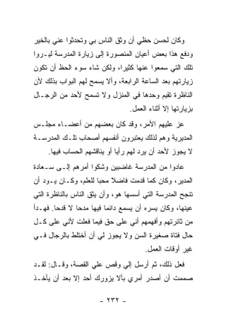 ‫ﻭﻜﺎﻥ ﻟﺤﺴﻥ ﺤﻅﻲ ﺃﻥ ﻭﺜﻕ ﺍﻟﻨﺎﺱ ﺒﻲ ﻭﺘﺤﺩﺜﻭﺍ ﻋﻨﻲ ﺒﺎﻟﺨﻴﺭ‬
‫ﻭﺩﻓﻊ ﻫﺫﺍ ﺒﻌﺽ ﺃﻋﻴﺎﻥ ﺍﻟﻤﻨﺼﻭﺭﺓ ﺇﻟﻰ ﺯﻴﺎﺭﺓ ﺍﻟﻤﺩﺭﺴﺔ ﻟﻴـﺭﻭﺍ‬
‫ﺘﻠﻙ ﺍﻟﺘﻲ ﺴﻤﻌﻭﺍ ﻋﻨﻬﺎ ﻜﺜﻴ ‪‬ﺍ، ﻭﻟﻜﻥ ﺸﺎﺀ ﺴﻭﺀ ﺍﻟﺤﻅ ﺃﻥ ﺘﻜﻭﻥ‬
                            ‫ﺭ‬
‫ﺯﻴﺎﺭﺘﻬﻡ ﺒﻌﺩ ﺍﻟﺴﺎﻋﺔ ﺍﻟﺭﺍﺒﻌﺔ، ﻭﺃﻻ ﻴﺴﻤﺢ ﻟﻬﻡ ﺍﻟﺒﻭﺍﺏ ﺒﺫﻟﻙ ﻷﻥ‬
‫ﺍﻟﻨﺎﻅﺭﺓ ﺘﻘﻴﻡ ﻭﺤﺩﻫﺎ ﻓﻲ ﺍﻟﻤﻨﺯل ﻭﻻ ﺘﺴﻤﺢ ﻷﺤﺩ ﻤﻥ ﺍﻟﺭﺠـﺎل‬
                                  ‫ﺒﺯﻴﺎﺭﺘﻬﺎ ﺇﻻ ﺃﺜﻨﺎﺀ ﺍﻟﻌﻤل.‬
‫ﻋﺯ ﻋﻠﻴﻬﻡ ﺍﻷﻤﺭ، ﻭﻗﺩ ﻜﺎﻥ ﺒﻌﻀﻬﻡ ﻤﻥ ﺃﻋﻀـﺎﺀ ﻤﺠﻠـﺱ‬
‫ﺍﻟﻤﺩﻴﺭﻴﺔ ﻭﻫﻡ ﻟﺫﻟﻙ ﻴﻌﺘﺒﺭﻭﻥ ﺃﻨﻔﺴﻬﻡ ﺃﺼﺤﺎﺏ ﺘﻠـﻙ ﺍﻟﻤﺩﺭﺴـﺔ‬
     ‫ﻻ ﻴﺠﻭﺯ ﻷﺤﺩ ﺃﻥ ﻴﺭﺩ ﻟﻬﻡ ﺭﺃ ‪‬ﺎ ﺃﻭ ﻴﻨﺎﻗﺸﻬﻡ ﺍﻟﺤﺴﺎﺏ ﻓﻴﻬﺎ.‬
                              ‫ﻴ‬
‫ﻋﺎﺩﻭﺍ ﻤﻥ ﺍﻟﻤﺩﺭﺴﺔ ﻏﺎﻀﺒﻴﻥ ﻭﺸﻜﻭﺍ ﺃﻤﺭﻫﻡ ﺇﻟـﻰ ﺴـﻌﺎﺩﺓ‬
‫ﺍﻟﻤﺩﻴﺭ، ﻭﻜﺎﻥ ﻜﻤﺎ ﻗﺩﻤﺕ ﻓﺎﻀﻼ ﻤﺤﺒﺎ ﻟﻠﻌﻠﻡ، ﻭﻜـﺎﻥ ﻴـﻭﺩ ﺃﻥ‬
                      ‫ﹰ ‪‬‬
‫ﺘﻨﺠﺢ ﺍﻟﻤﺩﺭﺴﺔ ﺍﻟﺘﻲ ﺃﺴﺴﻬﺎ ﻫﻭ، ﻭﺃﻥ ﻴﺜﻕ ﺍﻟﻨﺎﺱ ﺒﺎﻟﻨﺎﻅﺭﺓ ﺍﻟﺘﻲ‬
‫ﻋﻴﻨﻬﺎ، ﻭﻜﺎﻥ ﻴﺴﺭﻩ ﺃﻥ ﻴﺴﻤﻊ ﺩﺍﺌ ‪‬ﺎ ﻓﻴﻬﺎ ﻤﺩ ‪‬ﺎ ﻻ ﻗﺩ ‪‬ﺎ. ﻓﻬـﺩﺃ‬
        ‫ﺤ‬       ‫ﺤ‬          ‫ﻤ‬
‫ﻤﻥ ﺜﺎﺌﺭﺘﻬﻡ ﻭﺃﻓﻬﻤﻬﻡ ﺃﻨﻲ ﻋﻠﻰ ﺤﻕ ﻓﻴﻤﺎ ﻓﻌﻠﺕ ﻷﻨﻲ ﻋﻠﻰ ﻜـل‬
‫ﺤﺎل ﻓﺘﺎﺓ ﺼﻐﻴﺭﺓ ﺍﻟﺴﻥ ﻭﻻ ﻴﺠﻭﺯ ﻟﻲ ﺃﻥ ﺃﺨﺘﻠﻁ ﺒﺎﻟﺭﺠﺎل ﻓـﻲ‬
                                       ‫ﻏﻴﺭ ﺃﻭﻗﺎﺕ ﺍﻟﻌﻤل.‬
‫ﻓﻌل ﺫﻟﻙ، ﺜﻡ ﺃﺭﺴل ﺇﻟﻲ ﻭﻗﺹ ﻋﻠﻲ ﺍﻟﻘﺼﺔ، ﻭﻗـﺎل: ﻟﻘـﺩ‬
                   ‫‪‬‬       ‫‪‬‬
‫ﺼﻤﻤﺕ ﺃﻥ ﺃﺼﺩﺭ ﺃﻤﺭﻱ ﺒﺄﻻ ﻴﺯﻭﺭﻙ ﺃﺤﺩ ﺇﻻ ﺒﻌﺩ ﺃﻥ ﻴﺄﺨـﺫ‬

                       ‫- ٢٣٢ -‬
 