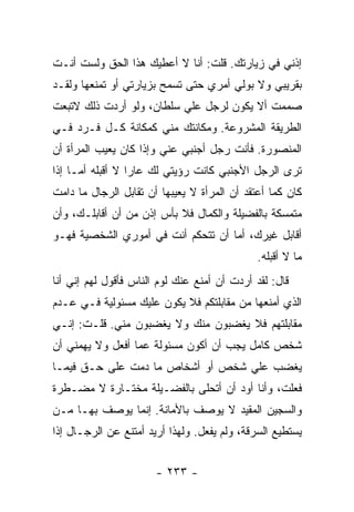 ‫ﺇﺫﻨﻲ ﻓﻲ ﺯﻴﺎﺭﺘﻙ. ﻗﻠﺕ: ﺃﻨﺎ ﻻ ﺃﻋﻁﻴﻙ ﻫﺫﺍ ﺍﻟﺤﻕ ﻭﻟﺴﺕ ﺃﻨـﺕ‬
‫ﺒﻘﺭﻴﺒﻲ ﻭﻻ ﺒﻭﻟﻲ ﺃﻤﺭﻱ ﺤﺘﻰ ﺘﺴﻤﺢ ﺒﺯﻴﺎﺭﺘﻲ ﺃﻭ ﺘﻤﻨﻌﻬﺎ ﻭﻟﻘـﺩ‬
‫ﺼﻤﻤﺕ ﺃﻻ ﻴﻜﻭﻥ ﻟﺭﺠل ﻋﻠﻲ ﺴﻠﻁﺎﻥ، ﻭﻟﻭ ﺃﺭﺩﺕ ﺫﻟﻙ ﻻﺘﺒﻌﺕ‬
                          ‫‪‬‬
‫ﺍﻟﻁﺭﻴﻘﺔ ﺍﻟﻤﺸﺭﻭﻋﺔ. ﻭﻤﻜﺎﻨﺘﻙ ﻤﻨﻲ ﻜﻤﻜﺎﻨﺔ ﻜـل ﻓـﺭﺩ ﻓـﻲ‬
‫ﺍﻟﻤﻨﺼﻭﺭﺓ. ﻓﺄﻨﺕ ﺭﺠل ﺃﺠﻨﺒﻲ ﻋﻨﻲ ﻭﺇﺫﺍ ﻜﺎﻥ ﻴﻌﻴﺏ ﺍﻟﻤﺭﺃﺓ ﺃﻥ‬
‫ﺘﺭﻯ ﺍﻟﺭﺠل ﺍﻷﺠﻨﺒﻲ ﻜﺎﻨﺕ ﺭﺅﻴﺘﻲ ﻟﻙ ﻋﺎ ‪‬ﺍ ﻻ ﺃﻗﺒﻠﻪ ﺃﻤـﺎ ﺇﺫﺍ‬
                  ‫ﺭ‬
‫ﻜﺎﻥ ﻜﻤﺎ ﺃﻋﺘﻘﺩ ﺃﻥ ﺍﻟﻤﺭﺃﺓ ﻻ ﻴﻌﻴﺒﻬﺎ ﺃﻥ ﺘﻘﺎﺒل ﺍﻟﺭﺠﺎل ﻤﺎ ﺩﺍﻤﺕ‬
‫ﻤﺘﻤﺴﻜﺔ ﺒﺎﻟﻔﻀﻴﻠﺔ ﻭﺍﻟﻜﻤﺎل ﻓﻼ ﺒﺄﺱ ﺇﺫﻥ ﻤﻥ ﺃﻥ ﺃﻗﺎﺒﻠـﻙ، ﻭﺃﻥ‬
‫ﺃﻗﺎﺒل ﻏﻴﺭﻙ، ﺃﻤﺎ ﺃﻥ ﺘﺘﺤﻜﻡ ﺃﻨﺕ ﻓﻲ ﺃﻤﻭﺭﻱ ﺍﻟﺸﺨﺼﻴﺔ ﻓﻬـﻭ‬
                                              ‫ﻤﺎ ﻻ ﺃﻗﺒﻠﻪ.‬
‫ﻗﺎل: ﻟﻘﺩ ﺃﺭﺩﺕ ﺃﻥ ﺃﻤﻨﻊ ﻋﻨﻙ ﻟﻭﻡ ﺍﻟﻨﺎﺱ ﻓﺄﻗﻭل ﻟﻬﻡ ﺇﻨﻲ ﺃﻨﺎ‬
‫ﺍﻟﺫﻱ ﺃﻤﻨﻌﻬﺎ ﻤﻥ ﻤﻘﺎﺒﻠﺘﻜﻡ ﻓﻼ ﻴﻜﻭﻥ ﻋﻠﻴﻙ ﻤﺴﺌﻭﻟﻴﺔ ﻓـﻲ ﻋـﺩﻡ‬
‫ﻤﻘﺎﺒﻠﺘﻬﻡ ﻓﻼ ﻴﻐﻀﺒﻭﻥ ﻤﻨﻙ ﻭﻻ ﻴﻐﻀﺒﻭﻥ ﻤﻨﻲ. ﻗﻠـﺕ: ﺇﻨـﻲ‬
‫ﺸﺨﺹ ﻜﺎﻤل ﻴﺠﺏ ﺃﻥ ﺃﻜﻭﻥ ﻤﺴﺌﻭﻟﺔ ﻋﻤﺎ ﺃﻓﻌل ﻭﻻ ﻴﻬﻤﻨﻲ ﺃﻥ‬
‫ﻴﻐﻀﺏ ﻋﻠﻲ ﺸﺨﺹ ﺃﻭ ﺃﺸﺨﺎﺹ ﻤﺎ ﺩﻤﺕ ﻋﻠﻰ ﺤـﻕ ﻓﻴﻤـﺎ‬
                                  ‫‪‬‬
‫ﻓﻌﻠﺕ، ﻭﺃﻨﺎ ﺃﻭﺩ ﺃﻥ ﺃﺘﺤﻠﻰ ﺒﺎﻟﻔﻀـﻴﻠﺔ ﻤﺨﺘـﺎﺭﺓ ﻻ ﻤﻀـﻁﺭﺓ‬
‫ﻭﺍﻟﺴﺠﻴﻥ ﺍﻟﻤﻘﻴﺩ ﻻ ﻴﻭﺼﻑ ﺒﺎﻷﻤﺎﻨﺔ. ﺇﻨﻤﺎ ﻴﻭﺼﻑ ﺒﻬـﺎ ﻤـﻥ‬
‫ﻴﺴﺘﻁﻴﻊ ﺍﻟﺴﺭﻗﺔ، ﻭﻟﻡ ﻴﻔﻌل. ﻭﻟﻬﺫﺍ ﺃﺭﻴﺩ ﺃﻤﺘﻨﻊ ﻋﻥ ﺍﻟﺭﺠـﺎل ﺇﺫﺍ‬


                       ‫- ٣٣٢ -‬
 