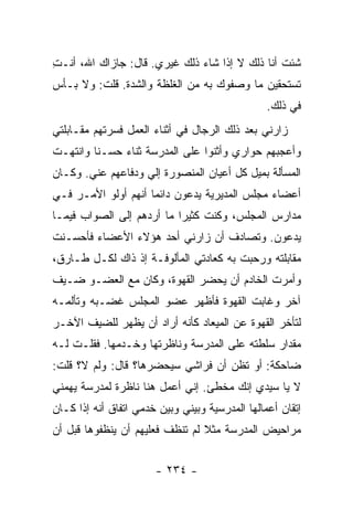 ‫ﺸﺌﺕ ﺃﻨﺎ ﺫﻟﻙ ﻻ ﺇﺫﺍ ﺸﺎﺀ ﺫﻟﻙ ﻏﻴﺭﻱ. ﻗﺎل: ﺠﺎﺯﺍﻙ ﺍﷲ، ﺃﻨـﺕ‬
‫ِ‬
‫ﺘﺴﺘﺤﻘﻴﻥ ﻤﺎ ﻭﺼﻔﻭﻙ ﺒﻪ ﻤﻥ ﺍﻟﻐﻠﻅﺔ ﻭﺍﻟﺸﺩﺓ. ﻗﻠﺕ: ﻭﻻ ﺒـﺄﺱ‬
                                                 ‫ﻓﻲ ﺫﻟﻙ.‬
‫ﺯﺍﺭﻨﻲ ﺒﻌﺩ ﺫﻟﻙ ﺍﻟﺭﺠﺎل ﻓﻲ ﺃﺜﻨﺎﺀ ﺍﻟﻌﻤل ﻓﺴﺭﺘﻬﻡ ﻤﻘـﺎﺒﻠﺘﻲ‬
‫ﻭﺃﻋﺠﺒﻬﻡ ﺤﻭﺍﺭﻱ ﻭﺃﺜﻨﻭﺍ ﻋﻠﻰ ﺍﻟﻤﺩﺭﺴﺔ ﺜﻨﺎﺀ ﺤﺴـﻨﺎ ﻭﺍﻨﺘﻬـﺕ‬
         ‫ﹰ‬    ‫‪‬‬
‫ﺍﻟﻤﺴﺄﻟﺔ ﺒﻤﻴل ﻜل ﺃﻋﻴﺎﻥ ﺍﻟﻤﻨﺼﻭﺭﺓ ﺇﻟﻲ ﻭﺩﻓﺎﻋﻬﻡ ﻋﻨﻲ. ﻭﻜـﺎﻥ‬
                   ‫‪‬‬
‫ﺃﻋﻀﺎﺀ ﻤﺠﻠﺱ ﺍﻟﻤﺩﻴﺭﻴﺔ ﻴﺩﻋﻭﻥ ﺩﺍﺌ ‪‬ﺎ ﺃﻨﻬﻡ ﺃﻭﻟﻭ ﺍﻷﻤـﺭ ﻓـﻲ‬
                     ‫ﻤ‬
‫ﻤﺩﺍﺭﺱ ﺍﻟﻤﺠﻠﺱ، ﻭﻜﻨﺕ ﻜﺜﻴ ‪‬ﺍ ﻤﺎ ﺃﺭﺩﻫﻡ ﺇﻟﻰ ﺍﻟﺼﻭﺍﺏ ﻓﻴﻤـﺎ‬
                           ‫ﺭ‬
‫ﻴﺩﻋﻭﻥ. ﻭﺘﺼﺎﺩﻑ ﺃﻥ ﺯﺍﺭﻨﻲ ﺃﺤﺩ ﻫﺅﻻﺀ ﺍﻷﻋﻀﺎﺀ ﻓﺄﺤﺴـﻨﺕ‬
‫ﻤﻘﺎﺒﻠﺘﻪ ﻭﺭﺤﺒﺕ ﺒﻪ ﻜﻌﺎﺩﺘﻲ ﺍﻟﻤﺄﻟﻭﻓـﺔ ﺇﺫ ﺫﺍﻙ ﻟﻜـل ﻁـﺎﺭﻕ،‬
‫ﻭﺃﻤﺭﺕ ﺍﻟﺨﺎﺩﻡ ﺃﻥ ﻴﺤﻀﺭ ﺍﻟﻘﻬﻭﺓ، ﻭﻜﺎﻥ ﻤﻊ ﺍﻟﻌﻀـﻭ ﻀـﻴﻑ‬
‫ﺁﺨﺭ ﻭﻏﺎﺒﺕ ﺍﻟﻘﻬﻭﺓ ﻓﺄﻅﻬﺭ ﻋﻀﻭ ﺍﻟﻤﺠﻠﺱ ﻏﻀـﺒﻪ ﻭﺘﺄﻟﻤـﻪ‬
‫ﻟﺘﺄﺨﺭ ﺍﻟﻘﻬﻭﺓ ﻋﻥ ﺍﻟﻤﻴﻌﺎﺩ ﻜﺄﻨﻪ ﺃﺭﺍﺩ ﺃﻥ ﻴﻅﻬﺭ ﻟﻠﻀﻴﻑ ﺍﻵﺨـﺭ‬
‫ﻤﻘﺩﺍﺭ ﺴﻠﻁﺘﻪ ﻋﻠﻰ ﺍﻟﻤﺩﺭﺴﺔ ﻭﻨﺎﻅﺭﺘﻬﺎ ﻭﺨـﺩﻤﻬﺎ. ﻓﻘﻠـﺕ ﻟـﻪ‬
‫ﻀﺎﺤﻜﺔ: ﺃﻭ ﺘﻅﻥ ﺃﻥ ﻓﺭﺍﺸﻲ ﺴﻴﺤﻀﺭﻫﺎ؟ ﻗﺎل: ﻭﻟﻡ ﻻ؟ ﻗﻠﺕ:‬
‫ﻻ ﻴﺎ ﺴﻴﺩﻱ ﺇﻨﻙ ﻤﺨﻁﺊ. ﺇﻨﻲ ﺃﻋﻤل ﻫﻨﺎ ﻨﺎﻅﺭﺓ ﻟﻤﺩﺭﺴﺔ ﻴﻬﻤﻨﻲ‬
‫ﺇﺘﻘﺎﻥ ﺃﻋﻤﺎﻟﻬﺎ ﺍﻟﻤﺩﺭﺴﻴﺔ ﻭﺒﻴﻨﻲ ﻭﺒﻴﻥ ﺨﺩﻤﻲ ﺍﺘﻔﺎﻕ ﺃﻨﻪ ﺇﺫﺍ ﻜـﺎﻥ‬
‫ﻤﺭﺍﺤﻴﺽ ﺍﻟﻤﺩﺭﺴﺔ ﻤﺜﻼ ﻟﻡ ﺘﻨﻅﻑ ﻓﻌﻠﻴﻬﻡ ﺃﻥ ﻴﻨﻅﻔﻭﻫﺎ ﻗﺒل ﺃﻥ‬
                                 ‫ﹰ‬


                       ‫- ٤٣٢ -‬
 