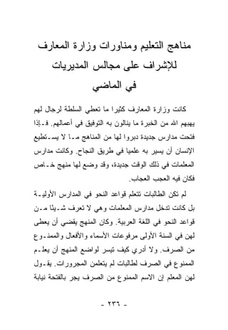 ‫ﻤﻨﺎﻫﺞ ﺍﻟﺘﻌﻠﻴﻡ ﻭﻤﻨﺎﻭﺭﺍﺕ ﻭﺯﺍﺭﺓ ﺍﻟﻤﻌﺎﺭﻑ‬
      ‫ﻟﻺﺸﺭﺍﻑ ﻋﻠﻰ ﻤﺠﺎﻟﺱ ﺍﻟﻤﺩﻴﺭﻴﺎﺕ‬
                    ‫ﻓﻲ ﺍﻟﻤﺎﻀﻲ‬
‫ﻜﺎﻨﺕ ﻭﺯﺍﺭﺓ ﺍﻟﻤﻌﺎﺭﻑ ﻜﺜﻴ ‪‬ﺍ ﻤﺎ ﺘﻌﻁﻲ ﺍﻟﺴﻠﻁﺔ ﻟﺭﺠﺎل ﻟﻬﻡ‬
                          ‫ﺭ‬
‫ﻴﻬﺒﻬﻡ ﺍﷲ ﻤﻥ ﺍﻟﺨﺒﺭﺓ ﻤﺎ ﻴﻨﺎﻟﻭﻥ ﺒﻪ ﺍﻟﺘﻭﻓﻴﻕ ﻓﻲ ﺃﻋﻤﺎﻟﻬﻡ. ﻓـﺈﺫﺍ‬
‫ﻓﺘﺤﺕ ﻤﺩﺍﺭﺱ ﺠﺩﻴﺩﺓ ﺩﺒﺭﻭﺍ ﻟﻬﺎ ﻤﻥ ﺍﻟﻤﻨﺎﻫﺞ ﻤـﺎ ﻻ ﻴﺴـﺘﻁﻴﻊ‬
‫ﺍﻹﻨﺴﺎﻥ ﺃﻥ ﻴﺴﻴﺭ ﺒﻪ ﻋﻠﻤﻴﺎ ﻓﻲ ﻁﺭﻴﻕ ﺍﻟﻨﺠﺎﺡ. ﻭﻜﺎﻨﺕ ﻤﺩﺍﺭﺱ‬
                             ‫‪‬‬
‫ﺍﻟﻤﻌﻠﻤﺎﺕ ﻓﻲ ﺫﻟﻙ ﺍﻟﻭﻗﺕ ﺠﺩﻴﺩﺓ، ﻭﻗﺩ ﻭﻀﻊ ﻟﻬﺎ ﻤﻨﻬﺞ ﺨـﺎﺹ‬
                                 ‫ﻓﻜﺎﻥ ﻓﻴﻪ ﺍﻟﻌﺠﺏ ﺍﻟﻌﺠﺎﺏ.‬
‫ﻟﻡ ﺘﻜﻥ ﺍﻟﻁﺎﻟﺒﺎﺕ ﺘﺘﻌﻠﻡ ﻗﻭﺍﻋﺩ ﺍﻟﻨﺤﻭ ﻓﻲ ﺍﻟﻤﺩﺍﺭﺱ ﺍﻷﻭﻟﻴـﺔ‬
‫ﺒل ﻜﺎﻨﺕ ﺘﺩﺨل ﻤﺩﺍﺭﺱ ﺍﻟﻤﻌﻠﻤﺎﺕ ﻭﻫﻲ ﻻ ﺘﻌﺭﻑ ﺸـﻴ ًﺎ ﻤـﻥ‬
     ‫ﺌ‬
‫ﻗﻭﺍﻋﺩ ﺍﻟﻨﺤﻭ ﻓﻲ ﺍﻟﻠﻐﺔ ﺍﻟﻌﺭﺒﻴﺔ. ﻭﻜﺎﻥ ﺍﻟﻤﻨﻬﺞ ﻴﻘﻀﻲ ﺃﻥ ﻴﻌﻁﻰ‬
‫ﻟﻬﻥ ﻓﻲ ﺍﻟﺴﻨﺔ ﺍﻷﻭﻟﻰ ﻤﺭﻓﻭﻋﺎﺕ ﺍﻷﺴﻤﺎﺀ ﻭﺍﻷﻓﻌﺎل ﻭﺍﻟﻤﻤﻨـﻭﻉ‬
‫ﻤﻥ ﺍﻟﺼﺭﻑ. ﻭﻻ ﺃﺩﺭﻱ ﻜﻴﻑ ﺘﻴﺴﺭ ﻟﻭﺍﻀﻊ ﺍﻟﻤﻨﻬﺞ ﺃﻥ ﻴﻌﻠـﻡ‬
‫ﺍﻟﻤﻤﻨﻭﻉ ﻓﻲ ﺍﻟﺼﺭﻑ ﻟﻁﺎﻟﺒﺎﺕ ﻟﻡ ﻴﺘﻌﻠﻤﻥ ﺍﻟﻤﺠﺭﻭﺭﺍﺕ. ﻴﻘـﻭل‬
‫ﻟﻬﻥ ﺍﻟﻤﻌﻠﻡ ﺇﻥ ﺍﻻﺴﻡ ﺍﻟﻤﻤﻨﻭﻉ ﻤﻥ ﺍﻟﺼﺭﻑ ﻴﺠﺭ ﺒﺎﻟﻔﺘﺤﺔ ﻨﻴﺎﺒﺔ‬


                       ‫- ٦٣٢ -‬
 