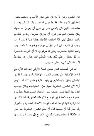 ‫ﻋﻥ ﺍﻟﻜﺴﺭﺓ ﻭﻫﻥ ﻻ ﻴﻌﺭﻓﻥ ﻤﺘﻰ ﻴﺠﺭ ﺍﻻﺴـﻡ. ﻭﺘﺨﺼـﻴﺹ‬
‫ﺇﻋﻁﺎﺌﻬﻥ ﺍﻟﻤﺭﻓﻭﻋﺎﺕ ﻓﻘـﻁ ﺩﻭﻥ ﺍﻟﻤﻨﺼـﻭﺒﺎﺕ ﻜـﺎﻥ ﺃﻴ ‪‬ـﺎ‬
  ‫ﻀ‬
‫ﻤﻀﺤ ﹰﺎ، ﻷﻨﻬﻥ ﻜﻥ ﻴﺘﻌﻠﻤﻥ ﺨﺒﺭ ﺇﻥ ﺩﻭﻥ ﺃﻥ ﻴﻌﺭﻓﻥ ﺍﺴـﻤﻬﺎ،‬
                                             ‫ﻜ‬
‫ﻭﻜﻥ ﻴﺘﻌﻠﻤﻥ ﺍﺴﻡ ﻜﺎﻥ ﺩﻭﻥ ﺃﻥ ﻴﻌﺭﻓﻥ ﺨﺒﺭﻫﺎ، ﻭﻫـﻭ ﺘﻌﻠـﻴﻡ‬
‫ﻨﺎﻗﺹ ﻤﺨﺘل ﻷﻨﻲ ﺇﺫﺍ ﺃﻋﻁﻴﺕ ﺍﻟﺘﻠﻤﻴﺫﺓ ﺠﻤﻠﺔ ﻓﻴﻬﺎ ﻜـﺎﻥ ﺃﻭ ﺇﻥ‬
‫ﻭﺠﺏ ﺃﻥ ﺘﻌﺭﻑ ﺃﻥ ﺍﺴﻡ ﺍﻷﻭﻟﻰ ﻤﺭﻓﻭﻉ ﻭﺨﺒﺭﻫـﺎ ﻤﻨﺼـﻭﺏ‬
‫ﻭﺍﺴﻡ ﺍﻟﺜﺎﻨﻴﺔ ﻤﻨﺼﻭﺏ ﻭﺨﺒﺭﻫﺎ ﻤﺭﻓﻭﻉ، ﻻ ﺃﻥ ﺘﻌﺭﻑ ﺸـﻁ ‪‬ﺍ‬
 ‫ﺭ‬
‫ﻤﻥ ﻜل ﺠﻤﻠﺔ. ﻭﻋﻠﻰ ﺫﻟﻙ ﻴﻜﻭﻥ ﺍﻟﺘﻌﻠﻴﻡ ﺁﻟﻴﺎ، ﻋﺒﺎﺭﺓ ﻋﻥ ﺤﻔـﻅ‬
                ‫‪‬‬
                          ‫ﻻ ﻴﺴﺘﻨﺩ ﺇﻟﻰ ﺸﻲﺀ ﻋﻤﻠﻲ ﻤﻔﻬﻭﻡ.‬
‫ﺃﻤﺎ ﻓﻲ ﺍﻟﺤﺴﺎﺏ ﻓﻜﺎﻥ ﻤﻨﻬﺞ ﺍﻟﺴﻨﺔ ﺍﻷﻭﻟﻰ ﺇﻋـﺎﺩﺓ ﺍﻷﺭﺒـﻊ‬
‫ﻗﻭﺍﻋﺩ ﺍﻷﺼﻠﻴﺔ، ﺜﻡ ﺘﺠﻨﻴﺱ ﺍﻟﻜﺴﻭﺭ ﺍﻻﻋﺘﻴﺎﺩﻴﺔ، ﻭﻤﻬﻤـﺎ ﻓﻜـﺭ‬
‫ﺍﻹﻨﺴﺎﻥ ﻭﺩﻗﻕ ﻻ ﻴﺴﺘﻁﻴﻊ ﺃﻥ ﻴﻔﻬﻡ ﻋﻘﻠﻴﺔ ﻭﺍﻀﻊ ﺫﻟﻙ ﺍﻟﻤـﻨﻬﺞ:‬
‫ﺃﻭﻻ ﻷﻥ ﺍﻟﻜﺴﻭﺭ ﺍﻟﻌﺸﺭﻴﺔ ﺃﺴﻬل ﻤﻥ ﺍﻻﻋﺘﻴﺎﺩﻴﺔ، ﻭﻜﺎﻥ ﻴﺠـﺏ‬
                                               ‫ﹰ‬
‫ﺍﻟﺒﺩﺀ ﺒﻬﺎ ﻷﻨﻬﺎ ﺘﺴﻴﺭ ﺤﺴﺏ ﺴﻴﺭ ﺍﻷﻋﺩﺍﺩ ﺍﻟﺼـﺤﻴﺤﺔ ﺨﻁـﻭﺓ‬
‫ﺒﺨﻁﻭﺓ ﻤﻊ ﻤﻼﺤﻅﺔ ﺃﻴﻥ ﺘﻭﻀﻊ ﺍﻟﺸﺭﻁﺔ ﺍﻟﻌﺸﺭﻴﺔ، ﺃﻤﺎ ﺍﻟﻜﺴﻭﺭ‬
‫ﺍﻻﻋﺘﻴﺎﺩﻴﺔ ﻓﻠﻬﺎ ﻗﻭﺍﻋﺩ ﺘﺨﺎﻟﻑ ﻗﻭﺍﻋﺩ ﺍﻷﻋﺩﺍﺩ ﺍﻟﺼﺤﻴﺔ ﺒـﺎﻟﻤﺭﺓ.‬
‫ﻭﻟﻭ ﺠﺎﺯ ﻟﻨﺎ ﺃﻥ ﻨﻌﻠﻤﻬﺎ ﻗﺒل ﺃﻥ ﻨﻌﻠﻡ ﺍﻟﻜﺴﻭﺭ ﺍﻟﻌﺸﺭﻴﺔ ﻟﻤﺎ ﺠﺎﺯ‬
‫ﻟﻨﺎ ﺇﻁﻼ ﹰﺎ ﺃﻥ ﻨﺒﺘﺩﺉ ﻓﻴﻬﺎ ﺒﺎﻟﺠﻤﻊ ﻭﺍﻟﻁﺭﺡ ﺒل ﻴﺠﺏ ﺃﻥ ﻨﺘﺒـﺩﺉ‬
                                              ‫ﻗ‬


                       ‫- ٧٣٢ -‬
 