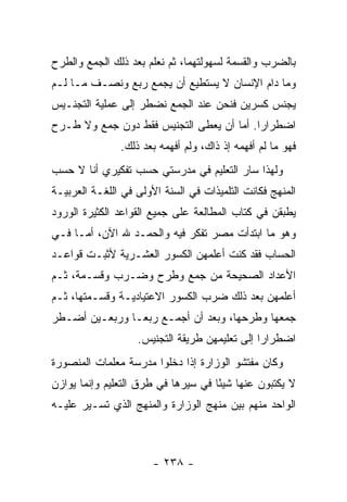 ‫ﺒﺎﻟﻀﺭﺏ ﻭﺍﻟﻘﺴﻤﺔ ﻟﺴﻬﻭﻟﺘﻬﻤﺎ، ﺜﻡ ﻨﻌﻠﻡ ﺒﻌﺩ ﺫﻟﻙ ﺍﻟﺠﻤﻊ ﻭﺍﻟﻁﺭﺡ‬
‫ﻭﻤﺎ ﺩﺍﻡ ﺍﻹﻨﺴﺎﻥ ﻻ ﻴﺴﺘﻁﻴﻊ ﺃﻥ ﻴﺠﻤﻊ ﺭﺒﻊ ﻭﻨﺼـﻑ ﻤـﺎ ﻟـﻡ‬
‫ﻴﺠﻨﺱ ﻜﺴﺭﻴﻥ ﻓﻨﺤﻥ ﻋﻨﺩ ﺍﻟﺠﻤﻊ ﻨﻀﻁﺭ ﺇﻟﻰ ﻋﻤﻠﻴﺔ ﺍﻟﺘﺠﻨـﻴﺱ‬
‫ﺍﻀﻁﺭﺍ ‪‬ﺍ. ﺃﻤﺎ ﺃﻥ ﻴﻌﻁﻰ ﺍﻟﺘﺠﻨﻴﺱ ﻓﻘﻁ ﺩﻭﻥ ﺠﻤﻊ ﻭﻻ ﻁـﺭﺡ‬
                                          ‫ﺭ‬
               ‫ﻓﻬﻭ ﻤﺎ ﻟﻡ ﺃﻓﻬﻤﻪ ﺇﺫ ﺫﺍﻙ، ﻭﻟﻡ ﺃﻓﻬﻤﻪ ﺒﻌﺩ ﺫﻟﻙ.‬
‫ﻭﻟﻬﺫﺍ ﺴﺎﺭ ﺍﻟﺘﻌﻠﻴﻡ ﻓﻲ ﻤﺩﺭﺴﺘﻲ ﺤﺴﺏ ﺘﻔﻜﻴﺭﻱ ﺃﻨﺎ ﻻ ﺤﺴﺏ‬
‫ﺍﻟﻤﻨﻬﺞ ﻓﻜﺎﻨﺕ ﺍﻟﺘﻠﻤﻴﺫﺍﺕ ﻓﻲ ﺍﻟﺴﻨﺔ ﺍﻷﻭﻟﻰ ﻓﻲ ﺍﻟﻠﻐـﺔ ﺍﻟﻌﺭﺒﻴـﺔ‬
‫ﻴﻁﺒﻘﻥ ﻓﻲ ﻜﺘﺎﺏ ﺍﻟﻤﻁﺎﻟﻌﺔ ﻋﻠﻰ ﺠﻤﻴﻊ ﺍﻟﻘﻭﺍﻋﺩ ﺍﻟﻜﺜﻴﺭﺓ ﺍﻟﻭﺭﻭﺩ‬
‫ﻭﻫﻭ ﻤﺎ ﺍﺒﺘﺩﺃﺕ ﻤﺼﺭ ﺘﻔﻜﺭ ﻓﻴﻪ ﻭﺍﻟﺤﻤـﺩ ﷲ ﺍﻵﻥ، ﺃﻤـﺎ ﻓـﻲ‬
‫ﺍﻟﺤﺴﺎﺏ ﻓﻘﺩ ﻜﻨﺕ ﺃﻋﻠﻤﻬﻥ ﺍﻟﻜﺴﻭﺭ ﺍﻟﻌﺸـﺭﻴﺔ ﻷﺜﺒـﺕ ﻗﻭﺍﻋـﺩ‬
‫ﺍﻷﻋﺩﺍﺩ ﺍﻟﺼﺤﻴﺤﺔ ﻤﻥ ﺠﻤﻊ ﻭﻁﺭﺡ ﻭﻀـﺭﺏ ﻭﻗﺴـﻤﺔ، ﺜـﻡ‬
‫ﺃﻋﻠﻤﻬﻥ ﺒﻌﺩ ﺫﻟﻙ ﻀﺭﺏ ﺍﻟﻜﺴﻭﺭ ﺍﻻﻋﺘﻴﺎﺩﻴـﺔ ﻭﻗﺴـﻤﺘﻬﺎ، ﺜـﻡ‬
‫ﺠﻤﻌﻬﺎ ﻭﻁﺭﺤﻬﺎ، ﻭﺒﻌﺩ ﺃﻥ ﺃﺠﻤـﻊ ﺭﺒ ‪‬ـﺎ ﻭﺭﺒﻌـﻴﻥ ﺃﻀـﻁﺭ‬
                ‫ﻌ‬
                   ‫ﺍﻀﻁﺭﺍ ‪‬ﺍ ﺇﻟﻰ ﺘﻌﻠﻴﻤﻬﻥ ﻁﺭﻴﻘﺔ ﺍﻟﺘﺠﻨﻴﺱ.‬
                                               ‫ﺭ‬
‫ﻭﻜﺎﻥ ﻤﻔﺘﺸﻭ ﺍﻟﻭﺯﺍﺭﺓ ﺇﺫﺍ ﺩﺨﻠﻭﺍ ﻤﺩﺭﺴﺔ ﻤﻌﻠﻤﺎﺕ ﺍﻟﻤﻨﺼﻭﺭﺓ‬
‫ﻻ ﻴﻜﺘﺒﻭﻥ ﻋﻨﻬﺎ ﺸﻴ ًﺎ ﻓﻲ ﺴﻴﺭﻫﺎ ﻓﻲ ﻁﺭﻕ ﺍﻟﺘﻌﻠﻴﻡ ﻭﺇﻨﻤﺎ ﻴﻭﺍﺯﻥ‬
                                     ‫ﺌ‬
‫ﺍﻟﻭﺍﺤﺩ ﻤﻨﻬﻡ ﺒﻴﻥ ﻤﻨﻬﺞ ﺍﻟﻭﺯﺍﺭﺓ ﻭﺍﻟﻤﻨﻬﺞ ﺍﻟﺫﻱ ﺘﺴـﻴﺭ ﻋﻠﻴـﻪ‬



                       ‫- ٨٣٢ -‬
 