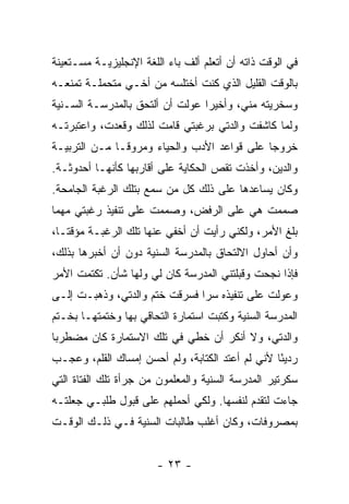 ‫ﻓﻲ ﺍﻟﻭﻗﺕ ﺫﺍﺘﻪ ﺃﻥ ﺃﺘﻌﻠﻡ ﺃﻟﻑ ﺒﺎﺀ ﺍﻟﻠﻐﺔ ﺍﻹﻨﺠﻠﻴﺯﻴـﺔ ﻤﺴـﺘﻌﻴﻨﺔ‬
‫ﺒﺎﻟﻭﻗﺕ ﺍﻟﻘﻠﻴل ﺍﻟﺫﻱ ﻜﻨﺕ ﺃﺨﺘﻠﺴﻪ ﻤﻥ ﺃﺨـﻲ ﻤﺘﺤﻤﻠـﺔ ﺘﻤﻨﻌـﻪ‬
‫ﻭﺴﺨﺭﻴﺘﻪ ﻤﻨﻲ، ﻭﺃﺨﻴﺭﺍ ﻋ ‪‬ﻟﺕ ﺃﻥ ﺃﻟﺘﺤﻕ ﺒﺎﻟﻤﺩﺭﺴـﺔ ﺍﻟﺴـﻨﻴﺔ‬
                             ‫‪ ‬ﻭ‬
‫ﻭﻟﻤﺎ ﻜﺎﺸﻔﺕ ﻭﺍﻟﺩﺘﻲ ﺒﺭﻏﺒﺘﻲ ﻗﺎﻤﺕ ﻟﺫﻟﻙ ﻭﻗﻌﺩﺕ، ﻭﺍﻋﺘﺒﺭﺘـﻪ‬
‫ﺨﺭﻭ ‪‬ﺎ ﻋﻠﻰ ﻗﻭﺍﻋﺩ ﺍﻷﺩﺏ ﻭﺍﻟﺤﻴﺎﺀ ﻭﻤﺭﻭ ﹰـﺎ ﻤـﻥ ﺍﻟﺘﺭﺒﻴـﺔ‬
               ‫ﻗ‬                              ‫ﺠ‬
‫ﻭﺍﻟﺩﻴﻥ، ﻭﺃﺨﺫﺕ ﺘﻘﺹ ﺍﻟﺤﻜﺎﻴﺔ ﻋﻠﻰ ﺃﻗﺎﺭﺒﻬﺎ ﻜﺄﻨﻬـﺎ ﺃﺤﺩﻭﺜـﺔ.‬
‫ﻭﻜﺎﻥ ﻴﺴﺎﻋﺩﻫﺎ ﻋﻠﻰ ﺫﻟﻙ ﻜل ﻤﻥ ﺴﻤﻊ ﺒﺘﻠﻙ ﺍﻟﺭﻏﺒﺔ ﺍﻟﺠﺎﻤﺤﺔ.‬
‫ﺼﻤﻤﺕ ﻫﻲ ﻋﻠﻰ ﺍﻟﺭﻓﺽ، ﻭﺼﻤﻤﺕ ﻋﻠﻰ ﺘﻨﻔﻴﺫ ﺭﻏﺒﺘﻲ ﻤﻬﻤﺎ‬
‫ﺒﻠﻎ ﺍﻷﻤﺭ، ﻭﻟﻜﻨﻲ ﺭﺃﻴﺕ ﺃﻥ ﺃﺨﻔﻲ ﻋﻨﻬﺎ ﺘﻠﻙ ﺍﻟﺭﻏﺒـﺔ ﻤﺅﻗ ﹰـﺎ،‬
   ‫ﺘ‬
‫ﻭﺃﻥ ﺃﺤﺎﻭل ﺍﻻﻟﺘﺤﺎﻕ ﺒﺎﻟﻤﺩﺭﺴﺔ ﺍﻟﺴﻨﻴﺔ ﺩﻭﻥ ﺃﻥ ﺃﺨﺒﺭﻫﺎ ﺒﺫﻟﻙ،‬
‫ﻓﺈﺫﺍ ﻨﺠﺤﺕ ﻭﻗﺒﻠﺘﻨﻲ ﺍﻟﻤﺩﺭﺴﺔ ﻜﺎﻥ ﻟﻲ ﻭﻟﻬﺎ ﺸﺄﻥ. ﺘﻜﺘﻤﺕ ﺍﻷﻤﺭ‬
‫ﻭﻋﻭﻟﺕ ﻋﻠﻰ ﺘﻨﻔﻴﺫﻩ ﺴﺭﺍ ﻓﺴﺭﻗﺕ ﺨﺘﻡ ﻭﺍﻟﺩﺘﻲ، ﻭﺫﻫﺒـﺕ ﺇﻟـﻰ‬
                               ‫‪‬‬
‫ﺍﻟﻤﺩﺭﺴﺔ ﺍﻟﺴﻨﻴﺔ ﻭﻜﺘﺒﺕ ﺍﺴﺘﻤﺎﺭﺓ ﺍﻟﺘﺤﺎﻗﻲ ﺒﻬﺎ ﻭﺨﺘﻤﺘﻬـﺎ ﺒﺨـﺘﻡ‬
‫ﻭﺍﻟﺩﺘﻲ، ﻭﻻ ﺃﻨﻜﺭ ﺃﻥ ﺨﻁﻲ ﻓﻲ ﺘﻠﻙ ﺍﻻﺴﺘﻤﺎﺭﺓ ﻜﺎﻥ ﻤﻀﻁﺭ ‪‬ﺎ‬
 ‫ﺒ‬
‫ﺭﺩﻴ ًﺎ ﻷﻨﻲ ﻟﻡ ﺃﻋﺘﺩ ﺍﻟﻜﺘﺎﺒﺔ، ﻭﻟﻡ ﺃﺤﺴﻥ ﺇﻤﺴﺎﻙ ﺍﻟﻘﻠﻡ، ﻭﻋﺠـﺏ‬
                                                  ‫ﺌ‬
‫ﺴﻜﺭﺘﻴﺭ ﺍﻟﻤﺩﺭﺴﺔ ﺍﻟﺴﻨﻴﺔ ﻭﺍﻟﻤﻌﻠﻤﻭﻥ ﻤﻥ ﺠﺭﺃﺓ ﺘﻠﻙ ﺍﻟﻔﺘﺎﺓ ﺍﻟﺘﻲ‬
‫ﺠﺎﺀﺕ ﻟﺘﻘﺩﻡ ﻟﻨﻔﺴﻬﺎ. ﻭﻟﻜﻲ ﺃﺤﻤﻠﻬﻡ ﻋﻠﻰ ﻗﺒﻭل ﻁﻠﺒـﻲ ﺠﻌﻠﺘـﻪ‬
‫ﺒﻤﺼﺭﻭﻓﺎﺕ، ﻭﻜﺎﻥ ﺃﻏﻠﺏ ﻁﺎﻟﺒﺎﺕ ﺍﻟﺴﻨﻴﺔ ﻓـﻲ ﺫﻟـﻙ ﺍﻟﻭﻗـﺕ‬


                        ‫- ٣٢ -‬
 