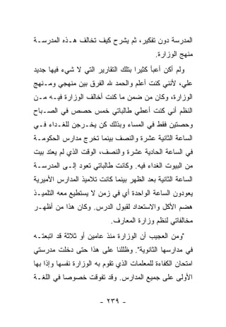 ‫ﺍﻟﻤﺩﺭﺴﺔ ﺩﻭﻥ ﺘﻔﻜﻴﺭ، ﺜﻡ ﻴﺸﺭﺡ ﻜﻴﻑ ﺘﺨﺎﻟﻑ ﻫـﺫﻩ ﺍﻟﻤﺩﺭﺴـﺔ‬
                                             ‫ﻤﻨﻬﺞ ﺍﻟﻭﺯﺍﺭﺓ.‬
‫ﻭﻟﻡ ﺃﻜﻥ ﺃﻋﺒﺄ ﻜﺜﻴ ‪‬ﺍ ﺒﺘﻠﻙ ﺍﻟﺘﻘﺎﺭﻴﺭ ﺍﻟﺘﻲ ﻻ ﺸﻲﺀ ﻓﻴﻬﺎ ﺠﺩﻴﺩ‬
                                    ‫ﺭ‬
‫ﻋﻠﻲ، ﻷﻨﻨﻲ ﻜﻨﺕ ﺃﻋﻠﻡ ﻭﺍﻟﺤﻤﺩ ﷲ ﺍﻟﻔﺭﻕ ﺒﻴﻥ ﻤﻨﻬﺠﻲ ﻭﻤـﻨﻬﺞ‬
                                               ‫‪‬‬
‫ﺍﻟﻭﺯﺍﺭﺓ، ﻭﻜﺎﻥ ﻤﻥ ﻀﻤﻥ ﻤﺎ ﻜﻨﺕ ﺃﺨﺎﻟﻑ ﺍﻟﻭﺯﺍﺭﺓ ﻓﻴـﻪ ﻤـﻥ‬
‫ﺍﻟﻨﻅﻡ ﺃﻨﻲ ﻜﻨﺕ ﺃﻋﻁﻲ ﻁﺎﻟﺒﺎﺘﻲ ﺨﻤﺱ ﺤﺼﺹ ﻓﻲ ﺍﻟﺼـﺒﺎﺡ‬
‫ﻭﺤﺼﺘﻴﻥ ﻓﻘﻁ ﻓﻲ ﺍﻟﻤﺴﺎﺀ ﻭﺒﺫﻟﻙ ﻜﻥ ﻴﺨـﺭﺠﻥ ﻟﻠﻐـﺩﺍﺀ ﻓـﻲ‬
‫ﺍﻟﺴﺎﻋﺔ ﺍﻟﺜﺎﻨﻴﺔ ﻋﺸﺭﺓ ﻭﺍﻟﻨﺼﻑ ﺒﻴﻨﻤﺎ ﺘﺨﺭﺝ ﻤﺩﺍﺭﺱ ﺍﻟﺤﻜﻭﻤـﺔ‬
‫ﻓﻲ ﺍﻟﺴﺎﻋﺔ ﺍﻟﺤﺎﺩﻴﺔ ﻋﺸﺭﺓ ﻭﺍﻟﻨﺼﻑ، ﺍﻟﻭﻗﺕ ﺍﻟﺫﻱ ﻟﻡ ﻴﻌﺘﺩ ﺒﻴﺕ‬
‫ﻤﻥ ﺍﻟﺒﻴﻭﺕ ﺍﻟﻐﺩﺍﺀ ﻓﻴﻪ. ﻭﻜﺎﻨﺕ ﻁﺎﻟﺒﺎﺘﻲ ﺘﻌﻭﺩ ﺇﻟـﻰ ﺍﻟﻤﺩﺭﺴـﺔ‬
‫ﺍﻟﺴﺎﻋﺔ ﺍﻟﺜﺎﻨﻴﺔ ﺒﻌﺩ ﺍﻟﻅﻬﺭ ﺒﻴﻨﻤﺎ ﻜﺎﻨﺕ ﺘﻼﻤﻴﺫ ﺍﻟﻤﺩﺍﺭﺱ ﺍﻷﻤﻴﺭﻴﺔ‬
‫ﻴﻌﻭﺩﻭﻥ ﺍﻟﺴﺎﻋﺔ ﺍﻟﻭﺍﺤﺩﺓ ﺃﻱ ﻓﻲ ﺯﻤﻥ ﻻ ﻴﺴﺘﻁﻴﻊ ﻤﻌﻪ ﺍﻟﺘﻠﻤﻴـﺫ‬
‫ﻫﻀﻡ ﺍﻷﻜل ﻭﺍﻻﺴﺘﻌﺩﺍﺩ ﻟﻘﺒﻭل ﺍﻟﺩﺭﺱ. ﻭﻜﺎﻥ ﻫﺫﺍ ﻤﻥ ﺃﻅﻬـﺭ‬
                            ‫ﻤﺨﺎﻟﻔﺎﺘﻲ ﻟﻨﻅﻡ ﻭﺯﺍﺭﺓ ﺍﻟﻤﻌﺎﺭﻑ.‬
‫"ﻭﻤﻥ ﺍﻟﻌﺠﻴﺏ ﺃﻥ ﺍﻟﻭﺯﺍﺭﺓ ﻤﻨﺫ ﻋﺎﻤﻴﻥ ﺃﻭ ﺜﻼﺜﺔ ﻗﺩ ﺍﺘﺒﻌﺘـﻪ‬
‫ﻓﻲ ﻤﺩﺍﺭﺴﻬﺎ ﺍﻟﺜﺎﻨﻭﻴﺔ". ﻭﻅﻠﻠﻨﺎ ﻋﻠﻰ ﻫﺫﺍ ﺤﺘﻰ ﺩﺨﻠﺕ ﻤﺩﺭﺴﺘﻲ‬
‫ﺍﻤﺘﺤﺎﻥ ﺍﻟﻜﻔﺎﺀﺓ ﻟﻠﻤﻌﻠﻤﺎﺕ ﺍﻟﺫﻱ ﺘﻘﻭﻡ ﺒﻪ ﺍﻟﻭﺯﺍﺭﺓ ﻨﻔﺴﻬﺎ ﻭﺇﺫﺍ ﺒﻬﺎ‬
‫ﺍﻷﻭﻟﻰ ﻋﻠﻰ ﺠﻤﻴﻊ ﺍﻟﻤﺩﺍﺭﺱ. ﻭﻗﺩ ﺘﻔﻭﻗﺕ ﺨﺼﻭ ‪‬ﺎ ﻓﻲ ﺍﻟﻠﻐـﺔ‬
           ‫ﺼ‬

                        ‫- ٩٣٢ -‬
 