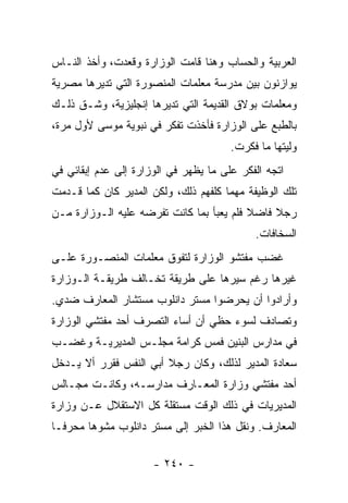 ‫ﺍﻟﻌﺭﺒﻴﺔ ﻭﺍﻟﺤﺴﺎﺏ ﻭﻫﻨﺎ ﻗﺎﻤﺕ ﺍﻟﻭﺯﺍﺭﺓ ﻭﻗﻌﺩﺕ، ﻭﺃﺨﺫ ﺍﻟﻨـﺎﺱ‬
‫ﻴﻭﺍﺯﻨﻭﻥ ﺒﻴﻥ ﻤﺩﺭﺴﺔ ﻤﻌﻠﻤﺎﺕ ﺍﻟﻤﻨﺼﻭﺭﺓ ﺍﻟﺘﻲ ﺘﺩﻴﺭﻫﺎ ﻤﺼﺭﻴﺔ‬
‫ﻭﻤﻌﻠﻤﺎﺕ ﺒﻭﻻﻕ ﺍﻟﻘﺩﻴﻤﺔ ﺍﻟﺘﻲ ﺘﺩﻴﺭﻫﺎ ﺇﻨﺠﻠﻴﺯﻴﺔ، ﻭﺸـﻕ ﺫﻟـﻙ‬
‫ﺒﺎﻟﻁﺒﻊ ﻋﻠﻰ ﺍﻟﻭﺯﺍﺭﺓ ﻓﺄﺨﺫﺕ ﺘﻔﻜﺭ ﻓﻲ ﻨﺒﻭﻴﺔ ﻤﻭﺴﻰ ﻷﻭل ﻤﺭﺓ،‬
                                       ‫ﻭﻟﻴﺘﻬﺎ ﻤﺎ ﻓﻜﺭﺕ.‬
‫ﺍﺘﺠﻪ ﺍﻟﻔﻜﺭ ﻋﻠﻰ ﻤﺎ ﻴﻅﻬﺭ ﻓﻲ ﺍﻟﻭﺯﺍﺭﺓ ﺇﻟﻰ ﻋﺩﻡ ﺇﺒﻘﺎﺌﻲ ﻓﻲ‬
‫ﺘﻠﻙ ﺍﻟﻭﻅﻴﻔﺔ ﻤﻬﻤﺎ ﻜﻠﻔﻬﻡ ﺫﻟﻙ، ﻭﻟﻜﻥ ﺍﻟﻤﺩﻴﺭ ﻜﺎﻥ ﻜﻤﺎ ﻗـﺩﻤﺕ‬
‫ﺭﺠﻼ ﻓﺎﻀﻼ ﻓﻠﻡ ﻴﻌﺒﺄ ﺒﻤﺎ ﻜﺎﻨﺕ ﺘﻔﺭﻀﻪ ﻋﻠﻴﻪ ﺍﻟـﻭﺯﺍﺭﺓ ﻤـﻥ‬
                                          ‫ﹰ‬    ‫ﹰ‬
                                            ‫ﺍﻟﺴﺨﺎﻓﺎﺕ.‬
‫ﻏﻀﺏ ﻤﻔﺘﺸﻭ ﺍﻟﻭﺯﺍﺭﺓ ﻟﺘﻔﻭﻕ ﻤﻌﻠﻤﺎﺕ ﺍﻟﻤﻨﺼـﻭﺭﺓ ﻋﻠـﻰ‬
‫ﻏﻴﺭﻫﺎ ﺭﻏﻡ ﺴﻴﺭﻫﺎ ﻋﻠﻰ ﻁﺭﻴﻘﺔ ﺘﺨـﺎﻟﻑ ﻁﺭﻴﻘـﺔ ﺍﻟـﻭﺯﺍﺭﺓ‬
‫ﻭﺃﺭﺍﺩﻭﺍ ﺃﻥ ﻴﺤﺭﻀﻭﺍ ﻤﺴﺘﺭ ﺩﺍﻨﻠﻭﺏ ﻤﺴﺘﺸﺎﺭ ﺍﻟﻤﻌﺎﺭﻑ ﻀﺩﻱ.‬
‫ﻭﺘﺼﺎﺩﻑ ﻟﺴﻭﺀ ﺤﻅﻲ ﺃﻥ ﺃﺴﺎﺀ ﺍﻟﺘﺼﺭﻑ ﺃﺤﺩ ﻤﻔﺘﺸﻲ ﺍﻟﻭﺯﺍﺭﺓ‬
‫ﻓﻲ ﻤﺩﺍﺭﺱ ﺍﻟﺒﻨﻴﻥ ﻓﻤﺱ ﻜﺭﺍﻤﺔ ﻤﺠﻠـﺱ ﺍﻟﻤﺩﻴﺭﻴـﺔ ﻭﻏﻀـﺏ‬
‫ﺴﻌﺎﺩﺓ ﺍﻟﻤﺩﻴﺭ ﻟﺫﻟﻙ، ﻭﻜﺎﻥ ﺭﺠﻼ ﺃﺒﻲ ﺍﻟﻨﻔﺱ ﻓﻘﺭﺭ ﺃﻻ ﻴـﺩﺨل‬
                    ‫ﹰ ‪‬‬
‫ﺃﺤﺩ ﻤﻔﺘﺸﻲ ﻭﺯﺍﺭﺓ ﺍﻟﻤﻌـﺎﺭﻑ ﻤﺩﺍﺭﺴـﻪ، ﻭﻜﺎﻨـﺕ ﻤﺠـﺎﻟﺱ‬
‫ﺍﻟﻤﺩﻴﺭﻴﺎﺕ ﻓﻲ ﺫﻟﻙ ﺍﻟﻭﻗﺕ ﻤﺴﺘﻘﻠﺔ ﻜل ﺍﻻﺴﺘﻘﻼل ﻋـﻥ ﻭﺯﺍﺭﺓ‬
‫ﺍﻟﻤﻌﺎﺭﻑ. ﻭﻨﻘل ﻫﺫﺍ ﺍﻟﺨﺒﺭ ﺇﻟﻰ ﻤﺴﺘﺭ ﺩﺍﻨﻠﻭﺏ ﻤﺸﻭ ‪‬ﺎ ﻤﺤﺭ ﹰـﺎ‬
  ‫ﻓ‬      ‫ﻫ‬

                      ‫- ٠٤٢ -‬
 