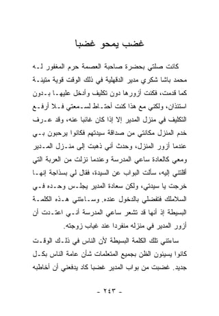 ‫ﻏﻀﺏ ﻴﻤﺤﻭ ﻏﻀ ‪‬ﺎ‬
                ‫ﺒ‬
‫ﻜﺎﻨﺕ ﺼﻠﺘﻲ ﺒﺤﻀﺭﺓ ﺼﺎﺤﺒﺔ ﺍﻟﻌﺼﻤﺔ ﺤﺭﻡ ﺍﻟﻤﻐﻔﻭﺭ ﻟـﻪ‬
‫ﻤﺤﻤﺩ ﺒﺎﺸﺎ ﺸﻜﺭﻱ ﻤﺩﻴﺭ ﺍﻟﺩﻗﻬﻠﻴﺔ ﻓﻲ ﺫﻟﻙ ﺍﻟﻭﻗﺕ ﻗﻭﻴﺔ ﻤﺘﻴﻨـﺔ‬
‫ﻜﻤﺎ ﻗﺩﻤﺕ، ﻓﻜﻨﺕ ﺃﺯﻭﺭﻫﺎ ﺩﻭﻥ ﺘﻜﻠﻴﻑ ﻭﺃﺩﺨل ﻋﻠﻴﻬـﺎ ﺒـﺩﻭﻥ‬
‫ﺍﺴﺘﺌﺫﺍﻥ، ﻭﻟﻜﻨﻲ ﻤﻊ ﻫﺫﺍ ﻜﻨﺕ ﺃﺤﺘـﺎﻁ ﻟﺴـﻤﻌﺘﻲ ﻓـﻼ ﺃﺭﻓـﻊ‬
‫ﺍﻟﺘﻜﻠﻴﻑ ﻓﻲ ﻤﻨﺯل ﺍﻟﻤﺩﻴﺭ ﺇﻻ ﺇﺫﺍ ﻜﺎﻥ ﻏﺎﺌ ‪‬ﺎ ﻋﻨﻪ، ﻭﻗﺩ ﻋـﺭﻑ‬
               ‫ﺒ‬
‫ﺨﺩﻡ ﺍﻟﻤﻨﺯل ﻤﻜﺎﻨﺘﻲ ﻤﻥ ﺼﺩﺍﻗﺔ ﺴﻴﺩﺘﻬﻡ ﻓﻜﺎﻨﻭﺍ ﻴﺭﺤﺒﻭﻥ ﺒـﻲ‬
‫ﻋﻨﺩﻤﺎ ﺃﺯﻭﺭ ﺍﻟﻤﻨﺯل، ﻭﺤﺩﺙ ﺃﻨﻲ ﺫﻫﺒﺕ ﺇﻟﻰ ﻤﻨـﺯل ﺍﻟﻤـﺩﻴﺭ‬
‫ﻭﻤﻌﻲ ﻜﺎﻟﻌﺎﺩﺓ ﺴﺎﻋﻲ ﺍﻟﻤﺩﺭﺴﺔ ﻭﻋﻨﺩﻤﺎ ﻨﺯﻟﺕ ﻤﻥ ﺍﻟﻌﺭﺒﺔ ﺍﻟﺘﻲ‬
‫ﺃﻗﻠﺘﻨﻲ ﺇﻟﻴﻪ، ﺴﺄﻟﺕ ﺍﻟﺒﻭﺍﺏ ﻋﻥ ﺍﻟﺴﻴﺩﺓ، ﻓﻘﺎل ﻟﻲ ﺒﺴﺫﺍﺠﺔ ﺇﻨﻬـﺎ‬
‫ﺨﺭﺠﺕ ﻴﺎ ﺴﻴﺩﺘﻲ، ﻭﻟﻜﻥ ﺴﻌﺎﺩﺓ ﺍﻟﻤﺩﻴﺭ ﻴﺠﻠـﺱ ﻭﺤـﺩﻩ ﻓـﻲ‬
‫ﺍﻟﺴﻼﻤﻠﻙ ﻓﺘﻔﻀﻠﻲ ﺒﺎﻟﺩﺨﻭل ﻋﻨﺩﻩ. ﻭﺴـﺎﺀﺘﻨﻲ ﻫـﺫﻩ ﺍﻟﻜﻠﻤـﺔ‬
‫ﺍﻟﺒﺴﻴﻁﺔ ﺇﺫ ﺃﻨﻬﺎ ﻗﺩ ﺘﺸﻌﺭ ﺴﺎﻋﻲ ﺍﻟﻤﺩﺭﺴﺔ ﺃﻨـﻲ ﺍﻋﺘـﺩﺕ ﺃﻥ‬
           ‫ﺃﺯﻭﺭ ﺍﻟﻤﺩﻴﺭ ﻓﻲ ﻤﻨﺯﻟﻪ ﻤﻨﻔﺭ ‪‬ﺍ ﻋﻨﺩ ﻏﻴﺎﺏ ﺯﻭﺠﺘﻪ.‬
                            ‫ﺩ‬
‫ﺴﺎﺀﺘﻨﻲ ﺘﻠﻙ ﺍﻟﻜﻠﻤﺔ ﺍﻟﺒﺴﻴﻁﺔ ﻷﻥ ﺍﻟﻨﺎﺱ ﻓﻲ ﺫﻟـﻙ ﺍﻟﻭﻗـﺕ‬
‫ﻜﺎﻨﻭﺍ ﻴﺴﻴﺌﻭﻥ ﺍﻟﻅﻥ ﺒﺠﻤﻴﻊ ﺍﻟﻤﺘﻌﻠﻤﺎﺕ ﺸﺄﻥ ﻋﺎﻤﺔ ﺍﻟﻨﺎﺱ ﺒﻜـل‬
‫ﺠﺩﻴﺩ. ﻏﻀﺒﺕ ﻤﻥ ﺒﻭﺍﺏ ﺍﻟﻤﺩﻴﺭ ﻏﻀ ‪‬ﺎ ﻜﺎﺩ ﻴﺩﻓﻌﻨﻲ ﺃﻥ ﺃﺨﺎﻁﺒﻪ‬
                      ‫ﺒ‬


                       ‫- ٣٤٢ -‬
 