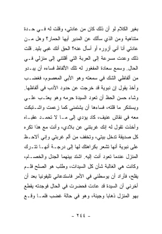 ‫ﺒﻐﻴﺭ ﺍﻟﻜﻼﻡ ﻟﻭ ﺃﻥ ﺫﻟﻙ ﻜﺎﻥ ﻤﻥ ﻋﺎﺩﺘﻲ، ﻭﻗﻠﺕ ﻟﻪ ﻓـﻲ ﺤـﺩﺓ‬
‫ﻤﺘﻨﺎﻫﻴﺔ ﻭﻤﻥ ﺍﻟﺫﻱ ﺴﺄﻟﻙ ﻋﻥ ﺍﻟﻤﺩﻴﺭ ﺃﻴﻬﺎ ﺍﻟﺤﻤﺎﺭ؟ ﻭﻫل ﻤـﻥ‬
‫ﻋﺎﺩﺘﻲ ﺃﻨﺎ ﺃﻨﻲ ﺃﺯﻭﺭﻩ ﺃﻭ ﺃﺴﺄل ﻋﻨﻪ؟ ﺍﻟﺤﻕ ﺃﻨﻙ ﻏﺒﻲ ﺒﻠﻴﺩ. ﻗﻠﺕ‬
‫ﺫﻟﻙ ﻭﻋﺩﺕ ﻤﺴﺭﻋﺔ ﺇﻟﻰ ﺍﻟﻌﺭﺒﺔ ﺍﻟﺘﻲ ﺃﻗﻠﺘﻨﻲ ﺇﻟﻰ ﻤﻨﺯﻟﻲ ﻓـﻲ‬
‫ﺍﻟﺤﺎل. ﻭﺴﻤﻊ ﺴﻌﺎﺩﺓ ﺍﻟﻤﻔﻐﻭﺭ ﻟﻪ ﺘﻠﻙ ﺍﻷﻟﻔﺎﻅ ﻓﺴﺎﺀﻩ ﺃﻥ ﻴﺒـﺩﻭ‬
‫ﻤﻥ ﺃﻟﻔﺎﻅﻲ ﺍﻟﺸﻙ ﻓﻲ ﺴﻤﻌﺘﻪ ﻭﻫﻭ ﺍﻷﺒﻲ ﺍﻟﻤﻌﺼﻭﻡ، ﻓﻐﻀـﺏ‬
‫ﻭﺃﺨﺫ ﻴﻘﻭل ﺇﻥ ﻨﺒﻭﻴﺔ ﻗﺩ ﺨﺭﺠﺕ ﻋﻥ ﺤﺩﻭﺩ ﺍﻷﺩﺏ ﻓﻲ ﺃﻟﻔﺎﻅﻬﺎ.‬
‫ﻭﺸﺎﺀ ﺤﺴﻥ ﺍﻟﺤﻅ ﺃﻥ ﺘﻌﻭﺩ ﺍﻟﺴﻴﺩﺓ ﺤﺭﻤﻪ ﻭﻫﻭ ﻴﻌﺘـﺏ ﻋﻠـﻲ‬
‫‪‬‬
‫ﻭﻴﺴﺘﻨﻜﺭ ﻤﺎ ﻗﻠﺘﻪ، ﻓﺴﺎﺀﻫﺎ ﺃﻥ ﻴﺸﺘﻤﻨﻲ ﻜﻤﺎ ﺯﻋﻤﺕ ﻭﺍﺸـﺘﺒﻜﺕ‬
‫ﻤﻌﻪ ﻓﻲ ﻨﻘﺎﺵ ﻋﻨﻴﻑ، ﻜﺎﺩ ﻴﺅﺩﻱ ﺇﻟﻰ ﻤـﺎ ﻻ ﺘﺤﻤـﺩ ﻋﻘﺒـﺎﻩ‬
‫ﻭﺃﺨﺫﺕ ﺘﻘﻭل ﻟﻪ ﺇﻨﻙ ﻏﺭﺒﺘﻨﻲ ﻋﻥ ﺒﻼﺩﻱ، ﻭﺃﻨﺕ ﻤﻊ ﻫﺫﺍ ﺘﻜﺭﻩ‬
‫ﻜل ﺼﺩﻴﻘﺔ ﺘﺩﺨل ﺒﻴﺘﻲ، ﻭﺘﺨﻔﻑ ﻤﻥ ﺃﻟﻡ ﻏﺭﺒﺘﻲ ﻭﺇﻨﻲ ﺃﻻﺤـﻅ‬
‫ﻋﻠﻰ ﻨﺒﻭﻴﺔ ﺃﻨﻬﺎ ﺘﺸﻌﺭ ﺒﻜﺭﺍﻫﺘﻙ ﻟﻬﺎ ﺇﻟﻰ ﺩﺭﺠـﺔ ﺃﻨﻬـﺎ ﺘﺘـﺭﻙ‬
‫ﺍﻟﻤﻨﺯل ﻋﻨﺩﻤﺎ ﺘﻌﻭﺩ ﺃﻨﺕ ﺇﻟﻴﻪ. ﺍﺸﺘﺩ ﺒﻴﻨﻬﻤﺎ ﺍﻟﺠﺩل ﻭﺍﻟﺨﺼـﺎﻡ،‬
‫ﻭﻜﺎﻨﺕ ﻫﻲ ﺍﻟﻐﺎﻟﺒﺔ ﺸﺄﻥ ﻜل ﺍﻟﺴﻴﺩﺍﺕ، ﻭﻁﻠﺏ ﻫﻭ ﺍﻟﺼﻠﺢ ﻓﻠـﻡ‬
‫ﻴﻔﻠﺢ، ﻓﺄﺭﺍﺩ ﺃﻥ ﻴﻭﺴﻁﻨﻲ ﻓﻲ ﺍﻷﻤﺭ ﻓﺎﺴﺘﺩﻋﺎﻨﻲ ﺘﻠﻴﻔﻭﻨﻴﺎ ﺒﻌﺩ ﺃﻥ‬
        ‫‪‬‬
‫ﺃﺨﺭﻨﻲ ﺃﻥ ﺍﻟﺴﻴﺩﺓ ﻗﺩ ﻋﺎﺩﺕ ﻓﺤﻀﺭﺕ ﻓﻲ ﺍﻟﺤﺎل ﻓﻭﺠﺩﺘﻪ ﻴﻘﻁﻊ‬
‫ﺒﻬﻭ ﺍﻟﻤﻨﺯل ﺫﻫﺎ ‪‬ﺎ ﻭﺠﻴﺌﺔ، ﻭﻫﻭ ﻓﻲ ﺤﺎﻟﺔ ﻏﻀﺏ ﻓﻠﻤـﺎ ﻭﻗـﻊ‬
                                   ‫ﺒ‬


                      ‫- ٤٤٢ -‬
 