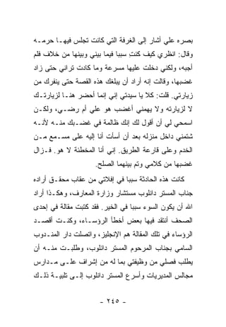 ‫ﺒﺼﺭﻩ ﻋﻠﻲ ﺃﺸﺎﺭ ﺇﻟﻰ ﺍﻟﻐﺭﻓﺔ ﺍﻟﺘﻲ ﻜﺎﻨﺕ ﺘﺠﻠﺱ ﻓﻴﻬـﺎ ﺤﺭﻤـﻪ‬
                                           ‫‪‬‬
‫ﻭﻗﺎل: ﺍﻨﻅﺭﻱ ﻜﻴﻑ ﻜﻨﺕ ﺴﺒ ‪‬ﺎ ﻓﻴﻤﺎ ﺒﻴﻨﻲ ﻭﺒﻴﻨﻬﺎ ﻤﻥ ﺨﻼﻑ ﻓﻠﻡ‬
                             ‫ِ ﺒ‬
‫ﺃﺠﺒﻪ، ﻭﻟﻜﻨﻲ ﺩﺨﻠﺕ ﻋﻠﻴﻬﺎ ﻤﺴﺭﻋﺔ ﻭﻤﺎ ﻜﺎﺩﺕ ﺘﺭﺍﻨﻲ ﺤﺘﻰ ﺯﺍﺩ‬
‫ﻏﻀﺒﻬﺎ، ﻭﻗﺎﻟﺕ ﺇﻨﻪ ﺃﺭﺍﺩ ﺃﻥ ﻴﺒﻠﻐﻙ ﻫﺫﻩ ﺍﻟﻘﺼﺔ ﺤﺘﻰ ﻴﻨﻔﺭﻙ ﻤﻥ‬
‫ﺯﻴﺎﺭﺘﻲ. ﻗﻠﺕ: ﻜﻼ ﻴﺎ ﺴﻴﺩﺘﻲ ﺇﻨﻲ ﺇﻨﻤﺎ ﺃﺤﻀﺭ ﻫﻨـﺎ ﻟﺯﻴﺎﺭﺘـﻙ‬
‫ﻻ ﻟﺯﻴﺎﺭﺘﻪ ﻭﻻ ﻴﻬﻤﻨﻲ ﺃﻏﻀﺏ ﻫﻭ ﻋﻠﻲ ﺃﻡ ﺭﻀـﻲ، ﻭﻟﻜـﻥ‬
               ‫‪‬‬
‫ﺍﺴﻤﺤﻲ ﻟﻲ ﺃﻥ ﺃﻗﻭل ﻟﻙ ﺇﻨﻙ ﻅﺎﻟﻤﺔ ﻓﻲ ﻏﻀـﺒﻙ ﻤﻨـﻪ ﻷﻨـﻪ‬
‫ﺸﺘﻤﻨﻲ ﺩﺍﺨل ﻤﻨﺯﻟﻪ ﺒﻌﺩ ﺃﻥ ﺃﺴﺄﺕ ﺃﻨﺎ ﺇﻟﻴﻪ ﻋﻠﻰ ﻤﺴـﻤﻊ ﻤـﻥ‬
‫ﺍﻟﺨﺩﻡ ﻭﻋﻠﻰ ﻗﺎﺭﻋﺔ ﺍﻟﻁﺭﻴﻕ. ﺇﻨﻲ ﺃﻨﺎ ﺍﻟﻤﺨﻁﺌﺔ ﻻ ﻫﻭ. ﻓـﺯﺍل‬
                     ‫ﻏﻀﺒﻬﺎ ﻤﻥ ﻜﻼﻤﻲ ﻭﺘﻡ ﺒﻴﻨﻬﻤﺎ ﺍﻟﺼﻠﺢ.‬
‫ﻜﺎﻨﺕ ﻫﺫﻩ ﺍﻟﺤﺎﺩﺜﺔ ﺴﺒ ‪‬ﺎ ﻓﻲ ﺇﻓﻼﺘﻲ ﻤﻥ ﻋﻘﺎﺏ ﻤﺤﻘـﻕ ﺃﺭﺍﺩﻩ‬
                              ‫ﺒ‬
‫ﺠﻨﺎﺏ ﺍﻟﻤﺴﺘﺭ ﺩﺍﻨﻠﻭﺏ ﻤﺴﺘﺸﺎﺭ ﻭﺯﺍﺭﺓ ﺍﻟﻤﻌﺎﺭﻑ، ﻭﻫﻜـﺫﺍ ﺃﺭﺍﺩ‬
‫ﺍﷲ ﺃﻥ ﻴﻜﻭﻥ ﺍﻟﺴﻭﺀ ﺴﺒ ‪‬ﺎ ﻓﻲ ﺍﻟﺨﻴﺭ. ﻓﻘﺩ ﻜﺘﺒﺕ ﻤﻘﺎﻟﺔ ﻓﻲ ﺇﺤﺩﻯ‬
                                  ‫ﺒ‬
‫ﺍﻟﺼﺤﻑ ﺃﻨﺘﻘﺩ ﻓﻴﻬﺎ ﺒﻌﺽ ﺃﺨﻁﺄ ﺍﻟﺭﺅﺴـﺎﺀ، ﻭﻜﻨـﺕ ﺃﻗﺼـﺩ‬
‫ﺍﻟﺭﺅﺴﺎﺀ ﻓﻲ ﺘﻠﻙ ﺍﻟﻤﻘﺎﻟﺔ ﻫﻡ ﺍﻹﻨﺠﻠﻴﺯ، ﻭﺍﺘﺼﻠﺕ ﺩﺍﺭ ﺍﻟﻤﻨـﺩﻭﺏ‬
‫ﺍﻟﺴﺎﻤﻲ ﺒﺠﻨﺎﺏ ﺍﻟﻤﺭﺤﻭﻡ ﺍﻟﻤﺴﺘﺭ ﺩﺍﻨﻠﻭﺏ، ﻭﻁﻠﺒـﺕ ﻤﻨـﻪ ﺃﻥ‬
‫ﻴﻁﻠﺏ ﻓﺼﻠﻲ ﻤﻥ ﻭﻅﻴﻔﺘﻲ ﺒﻤﺎ ﻟﻪ ﻤﻥ ﺇﺸﺭﺍﻑ ﻋﻠـﻰ ﻤـﺩﺍﺭﺱ‬
‫ﻤﺠﺎﻟﺱ ﺍﻟﻤﺩﻴﺭﻴﺎﺕ ﻭﺃﺴﺭﻉ ﺍﻟﻤﺴﺘﺭ ﺩﺍﻨﻠﻭﺏ ﺇﻟـﻰ ﺘﻠﺒﻴـﺔ ﺫﻟـﻙ‬


                      ‫- ٥٤٢ -‬
 