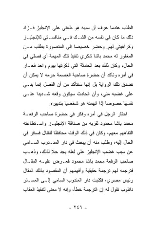 ‫ﺍﻟﻁﻠﺏ ﻋﻨﺩﻤﺎ ﻋﺭﻑ ﺃﻥ ﺴﺒﺒﻪ ﻫﻭ ﻁﻌﻨﻲ ﻋﻠﻰ ﺍﻹﻨﺠﻠﻴﺯ ﻓـﺯﺍﺩ‬
‫ﺫﻟﻙ ﻤﺎ ﻜﺎﻥ ﻓﻲ ﻨﻔﺴﻪ ﻤﻥ ﺍﻟﺸـﻙ ﻓـﻲ ﻤﻨﺎﻓﺴـﺘﻲ ﻟﻺﻨﺠﻠﻴـﺯ‬
‫ﻭﻜﺭﺍﻫﻴﺘﻲ ﻟﻬﻡ. ﻭﺤﻀﺭ ﺨﺼﻴ ‪‬ﺎ ﺇﻟﻰ ﺍﻟﻤﻨﺼﻭﺭﺓ ﻴﻁﻠﺏ ﻤـﻥ‬
                       ‫ﺼ‬
‫ﺍﻟﻤﻐﻔﻭﺭ ﻟﻪ ﻤﺤﻤﺩ ﺒﺎﺸﺎ ﺸﻜﺭﻱ ﺘﻨﻔﻴﺫ ﺘﻠﻙ ﺍﻟﻤﻬﻤﺔ ﺃﻱ ﻓﺼﻠﻲ ﻓﻲ‬
‫ﺍﻟﺤﺎل، ﻭﻜﺎﻥ ﺫﻟﻙ ﺒﻌﺩ ﺍﻟﺤﺎﺩﺜﺔ ﺍﻟﺘﻲ ﺫﻜﺭﺘﻬﺎ ﺒﻴﻭﻡ ﻭﺍﺤﺩ ﻓﺤـﺎﺭ‬
‫ﻓﻲ ﺃﻤﺭﻩ ﻭﺘﺄﻜﺩ ﺃﻥ ﺤﻀﺭﺓ ﺼﺎﺤﺒﺔ ﺍﻟﻌﺼﻤﺔ ﺤﺭﻤﻪ ﻻ ﻴﻤﻜﻥ ﺃﻥ‬
‫ﺘﺼﺩﻕ ﺘﻠﻙ ﺍﻟﺭﻭﺍﻴﺔ ﺒل ﺇﻨﻬﺎ ﺴﺘﺘﺄﻜﺩ ﻤﻥ ﺃﻥ ﺍﻟﻔﺼل ﺇﻨﻤﺎ ﺒﻨـﻲ‬
‫ﻋﻠﻰ ﻏﻀﺒﻪ ﻤﻨﻲ، ﻭﺃﻥ ﺍﻟﺤﺎﺩﺙ ﺴﻴﻜﻭﻥ ﻭﻗﻌﻪ ﺸـﺩﻴ ‪‬ﺍ ﻋﻠـﻰ‬
      ‫ﺩ‬
             ‫ﻨﻔﺴﻬﺎ ﺨﺼﻭ ‪‬ﺎ ﺇﺫﺍ ﺍﺘﻬﻤﺘﻪ ﻫﻭ ﺸﺨﺼﻴﺎ ﺒﺘﺩﺒﻴﺭﻩ.‬
                       ‫‪‬‬                   ‫ﺼ‬
‫ﺍﺤﺘﺎﺭ ﺍﻟﺭﺠل ﻓﻲ ﺃﻤﺭﻩ ﻭﻓﻜﺭ ﻓﻲ ﺤﻀﺭﺓ ﺼﺎﺤﺏ ﺍﻟﺭﻓﻌـﺔ‬
‫ﻤﺤﻤﺩ ﺒﺎﺸﺎ ﻤﺤﻤﻭﺩ ﻟﻘﺭﺒﻪ ﻤﻥ ﺼﺩﺍﻗﺔ ﺍﻹﻨﺠﻠﻴـﺯ ﻭﺍﺴـﺘﻁﺎﻋﺘﻪ‬
‫ﺍﻟﺘﻔﺎﻫﻬﻡ ﻤﻌﻬﻡ، ﻭﻜﺎﻥ ﻓﻲ ﺫﻟﻙ ﺍﻟﻭﻗﺕ ﻤﺤﺎﻓ ﹰﺎ ﻟﻠﻘﻨﺎل ﻓﺴﺎﻓﺭ ﻓﻲ‬
                 ‫ﻅ‬
‫ﺍﻟﺤﺎل ﺇﻟﻴﻪ، ﻭﻁﻠﺏ ﻤﻨﻪ ﺃﻥ ﻴﺒﺤﺙ ﻓﻲ ﺩﺍﺭ ﺍﻟﻤﻨـﺩﻭﺏ ﺍﻟﺴـﺎﻤﻲ‬
‫ﻋﻥ ﺴﺒﺏ ﻏﻀﺏ ﺍﻹﻨﺠﻠﻴﺯ ﻋﻠﻲ ﻟﻌﻠﻪ ﻴﺠﺩ ﺤﻼ ﻟﺫﻟﻙ، ﻭﺫﻫـﺏ‬
            ‫ﹰ‬           ‫‪‬‬
‫ﺼﺎﺤﺏ ﺍﻟﺭﻓﻌﺔ ﻤﺤﻤﺩ ﺒﺎﺸﺎ ﻤﺤﻤﻭﺩ ﻓﻌـﺭﺽ ﻋﻠﻴـﻪ ﺍﻟﻤﻘـﺎل‬
‫ﻓﺘﺭﺠﻤﻪ ﻟﻬﻡ ﺘﺭﺠﻤﺔ ﺤﻘﻴﻘﻴﺔ ﻭﺃﻓﻬﻤﻬﻡ ﺃﻥ ﺍﻟﻤﻘﺼﻭﺩ ﺒﺫﻟﻙ ﺍﻟﻤﻘﺎل‬
‫ﺭﺌﻴﺱ ﻤﺼﺭﻱ، ﻓﻜﺘﺒﺕ ﺩﺍﺭ ﺍﻟﻤﻨﺩﻭﺏ ﺍﻟﺴﺎﻤﻲ ﺇﻟـﻰ ﺍﻟﻤﺴـﺘﺭ‬
‫ﺩﺍﻨﻠﻭﺏ ﺘﻘﻭل ﻟﻪ ﺇﻥ ﺍﻟﺘﺭﺠﻤﺔ ﺨﻁﺄ، ﻭﺇﻨﻪ ﻻ ﻤﻌﻨﻰ ﻟﺘﻨﻔﻴﺫ ﺍﻟﻌﻘﺎﺏ‬


                       ‫- ٦٤٢ -‬
 