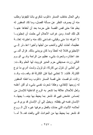 ‫ﻭﻓﻲ ﺍﻟﺤﺎل ﺨﺎﻁﺏ ﺍﻟﻤﺴﺘﺭ ﺩﺍﻨﻠﻭﺏ ﺸﻜﺭﻱ ﺒﺎﺸﺎ ﺘﻠﻴﻔﻭﻨﻴﺎ ﻭﻁﻠﺏ‬
      ‫‪‬‬
‫ﻤﻨﻪ ﺃﻥ ﻴﺼﺭﻑ ﺍﻟﻨﻅﺭ ﻋﻥ ﻤﺴﺄﻟﺔ ﺍﻟﻔﺼل، ﻭﻤﺎ ﻜﺎﺩ ﺍﻟﻤﻐﻔﻭﺭ ﻟﻪ‬
‫ﻴﻌﻠﻡ ﻫﺫﺍ ﺤﺘﻰ ﻗﺹ ﺍﻟﻘﺼﺔ ﻋﻠﻰ ﺤﺭﻤﻪ ﺒﻌﺩ ﺃﻥ ﺃﺨﻔﺎﻫﺎ ﻋﻨﻬـﺎ‬
‫ﻜل ﺘﻠﻙ ﺍﻟﻤﺩﺓ. ﻭﻤﻥ ﻏﺭﺍﺌﺏ ﺍﻷﺤﻼﻡ ﺃﻨﻲ ﺤﻠﻤﺕ ﺃﻥ ﺇﻨﺠﻠﻴﺯ ‪‬ـﺎ‬
  ‫ﻴ‬
‫ﻻ ﺃﻋﺭﻓﻪ ﺩﻨﺎ ﻤﻨﻲ ﻭﻗﺒﻠﻨﻲ، ﻓﺴﺎﺀﻨﻲ ﺫﻟﻙ ﻤﻨﻪ ﻭﺍﻋﺘﺒﺭﺘﻪ ﺇﻫﺎﻨـﺔ‬
‫ﻋﻅﻴﻤﺔ، ﺃﺨﺫﺕ ﺃﺒﻜﻲ ﻭﺃﻨﺘﺤﺏ ﻤﻥ ﺃﺠﻠﻬﺎ ﻭﺃﺨﻴ ‪‬ﺍ ﺍﻋﺘـﺫﺭ ﺇﻟـﻲ‬
‫‪‬‬            ‫ﺭ‬
‫ﺍﻹﻨﺠﻠﻴﺯﻱ ﻗﺎﺌﻼ ﺇﻨﻪ ﺃﺨﻁﺄ ﻭﻤﺎ ﻜﺎﻥ ﻴﺭﻴﺩﻨﻲ ﺒﺫﻟﻙ. ﻓﺯﺍل ﺃﻟﻤـﻲ‬
                                         ‫ﹰ‬
‫ﻋﻨﺩ ﺍﻋﺘﺫﺍﺭﻩ ﻭﺸﻌﺭﺕ ﺒﺸﻲﺀ ﻋﻅﻴﻡ ﻤﻥ ﺍﻟﺭﺍﺤﺔ ﻭﻓـﻲ ﺍﻟﻴـﻭﻡ‬
‫ﺍﻟﺘﺎﻟﻲ ﺯﺭﺕ ﺼﺩﻴﻘﺘﻲ ﺤﺭﻡ ﺍﻟﻤﺩﻴﺭ ﻓﺭﻭﻴﺕ ﻟﻬﺎ ﺍﻟﺤﻠﻡ ﻭﻗﻠـﺕ:‬
‫ﺇﻨﻲ ﺃﺨﺸﻰ ﺃﻥ ﺘﻨﺯل ﺒﻲ ﻜﺎﺭﺜﺔ، ﺜﻡ ﺘﺯﻭل ﻭﻟﺴﺕ ﺃﺩﺭﻱ ﻤﺎ ﻨﻭﻉ‬
‫ﺍﻟﻜﺎﺭﺜﺔ. ﻗﺎﻟﺕ: ﻻ ﺘﺨﺸﻲ ﺸﻴ ًﺎ ﻓﺈﻥ ﺍﻟﻜﺎﺭﺜﺔ ﻗﺩ ﻭﻗﻌـﺕ، ﻭﻗـﺩ‬
                            ‫ﺌ‬
‫ﺯﺍﻟﺕ، ﺜﻡ ﻗﺼﺕ ﻋﻠﻲ ﻗﺼﺔ ﺍﻟﻤﺴﺘﺭ ﺩﺍﻨﻠﻭﺏ ﻭﻤﺎ ﻓﻌﻠﻪ ﺍﻟﻤﻐﻔﻭﺭ‬
                                   ‫‪‬‬
‫ﻟﻪ ﺯﻭﺠﻬﺎ ﻹﻨﻘﺎﺫﻱ، ﻭﻫﻜﺫﺍ ﺸﻌﺭﺕ ﻨﻔﺴﻲ ﺒﺸﻲﺀ ﻟﻡ ﺃﻜﻥ ﺃﻋﻠﻤﻪ‬
‫ﻭﻟﻌل ﻟﻸﺤﻼﻡ ﻋﻼﻗﺔ ﺒﻤﺎ ﺘﺸﻌﺭ ﺒﻪ ﺍﻟﺭﻭﺡ ﺍﻟﺩﺍﺨﻠﻴﺔ ﻟﻺﻨﺴﺎﻥ ﻤﻥ‬
‫ﺇﺤﺴﺎﺱ ﻏﺎﻤﺽ ﻓﻬﻲ ﻗﺩ ﺘﺸﻌﺭ ﺒﻤﺎ ﻴﺤﻴﻁ ﺒﻬﺎ ﺒﻴﻨﻤـﺎ ﻴﺠﻬﻠـﻪ‬
‫ﺍﻹﻨﺴﺎﻥ ﻨﻔﺴﻪ ﻓﻲ ﻴﻘﻅﺘﻪ. ﻭﻴﺨﻴل ﺇﻟﻲ ﺃﻥ ﺍﻹﻨﺴﺎﻥ ﻗﺩ ﻴﺭﻯ ﻓـﻲ‬
                     ‫‪‬‬
‫ﺃﺤﻼﻤﻪ ﺍﻷﺸﻴﺎﺀ ﺍﻟﺘﻲ ﺤﺩﺜﺕ ﺒﺎﻟﻔﻌل ﻭﻋﺭﻓﻬﺎ ﻏﻴﺭﻩ ﻷﻥ ﺍﻟـﺭﻭﺡ‬
‫ﻗﺩ ﺘﺸﻌﺭ ﺒﻤﺎ ﻴﺤﻴﻁ ﺒﻬﺎ ﻤﻥ ﺍﻟﺤﻭﺍﺩﺙ ﺍﻟﺘﻲ ﻭﻗﻌﺕ ﻓﻌـﻼ ﺃﻤـﺎ‬
     ‫ﹰ‬


                      ‫- ٧٤٢ -‬
 