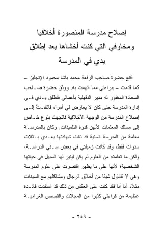 ‫ﺇﺼﻼﺡ ﻤﺩﺭﺴﺔ ﺍﻟﻤﻨﺼﻭﺭﺓ ﺃﺨﻼﻗﻴﺎ‬
       ‫‪‬‬
  ‫ﻭﻤﺨﺎﻭﻓﻲ ﺍﻟﺘﻲ ﻜﻨﺕ ﺃﺨﺸﺎﻫﺎ ﺒﻌﺩ ﺇﻁﻼﻕ‬
                 ‫ﻴﺩﻱ ﻓﻲ ﺍﻟﻤﺩﺭﺴﺔ‬
‫ﺃﻗﻨﻊ ﺤﻀﺭﺓ ﺼﺎﺤﺏ ﺍﻟﺭﻓﻌﺔ ﻤﺤﻤﺩ ﺒﺎﺸﺎ ﻤﺤﻤﻭﺩ ﺍﻹﻨﺠﻠﻴﺯ –‬
‫ﻜﻤﺎ ﻗﺩﻤﺕ – ﺒﺒﺭﺍﺀﺘﻲ ﻤﻤﺎ ﺍﺘﻬﻤﺕ ﺒﻪ. ﻭﻭﺜﻕ ﺤﻀﺭﺓ ﺼـﺎﺤﺏ‬
‫ﺍﻟﺴﻌﺎﺩﺓ ﺍﻟﻤﻐﻔﻭﺭ ﻟﻪ ﻤﺩﻴﺭ ﺍﻟﺩﻗﻬﻠﻴﺔ ﺒﺄﻋﻤﺎﻟﻲ ﻓﺄﻁﻠﻕ ﻴـﺩﻱ ﻓـﻲ‬
‫ﺇﺩﺍﺭﺓ ﺍﻟﻤﺩﺭﺴﺔ ﺤﺘﻰ ﻜﺎﻥ ﻻ ﻴﻌﺎﺭﺽ ﻟﻲ ﺃﻤ ‪‬ﺍ، ﻓﺎﻟﺘﻔـﺕ ﺇﻟـﻰ‬
     ‫ﱡ‬         ‫ﺭ‬
‫ﺇﺼﻼﺡ ﺍﻟﻤﺩﺭﺴﺔ ﻤﻥ ﺍﻟﻭﺠﻬﺔ ﺍﻷﺨﻼﻗﻴﺔ ﻓﺎﺘﺠﻬﺕ ﺒﻨﻭﻉ ﺨـﺎﺹ‬
‫ﺇﻟﻰ ﻤﺴﻠﻙ ﺍﻟﻤﻌﻠﻤﺎﺕ ﻷﻨﻬﻥ ﻗﺩﻭﺓ ﺍﻟﺘﻠﻤﻴﺫﺍﺕ. ﻭﻜﺎﻥ ﺒﺎﻟﻤﺩﺭﺴـﺔ‬
‫ﻤﻌﻠﻤﺔ ﻤﻥ ﺍﻟﻤﺩﺭﺴﺔ ﺍﻟﺴﻨﻴﺔ ﻗﺩ ﻨﺎﻟﺕ ﺸﻬﺎﺩﺘﻬﺎ ﺒﻌـﺩﻱ ﺒـﺜﻼﺙ‬
‫ﺴﻨﻭﺍﺕ ﻓﻘﻁ، ﻭﻗﺩ ﻜﺎﻨﺕ ﺯﻤﻴﻠﺘﻲ ﻓﻲ ﺒﻌﺽ ﺴـﻨﻲ ﺍﻟﺩﺭﺍﺴـﺔ،‬
‫ﻭﻟﻜﻥ ﻤﺎ ﺘﻌﻠﻤﺘﻪ ﻤﻥ ﺍﻟﻌﻠﻭﻡ ﻟﻡ ﻴﻜﻥ ﻟﻴﻨﻴﺭ ﻟﻬﺎ ﺍﻟﺴﺒﻴل ﻓﻲ ﺤﻴﺎﺘﻬﺎ‬
‫ﺍﻟﺸﺨﺼﻴﺔ؛ ﻷﻨﻬﺎ ﻋﻠﻰ ﻤﺎ ﻴﻅﻬﺭ ﺍﻗﺘﺼﺭﺕ ﻋﻠﻰ ﻋﻠﻭﻡ ﺍﻟﻤﺩﺭﺴﺔ‬
‫ﻭﻫﻲ ﻻ ﺘﺘﻨﺎﻭل ﺸﻴ ًﺎ ﻤﻥ ﺃﺨﻼﻕ ﺍﻟﺭﺠﺎل ﻭﻤﺸﺎﻜﻠﻬﻡ ﻤﻊ ﺍﻟﺴﻴﺩﺍﺕ‬
                                    ‫ﺌ‬
‫ﻤﺜ ﹰ، ﺃﻤﺎ ﺃﻨﺎ ﻓﻘﺩ ﻜﻨﺕ ﻋﻠﻰ ﺍﻟﻌﻜﺱ ﻤﻥ ﺫﻟﻙ ﻗﺩ ﺍﺴﺘﻔﺩﺕ ﻓﺎﺌـﺩﺓ‬
                                                   ‫ﻼ‬
‫ﻋﻅﻴﻤﺔ ﻤﻥ ﻗﺭﺍﺀﺘﻲ ﻜﺜﻴ ‪‬ﺍ ﻤﻥ ﺍﻟﻤﺠﻼﺕ ﻭﺍﻟﻘﺼﺹ ﺍﻟﻐﺭﺍﻤﻴـﺔ‬
                            ‫ﺭ‬


                        ‫- ٩٤٢ -‬
 