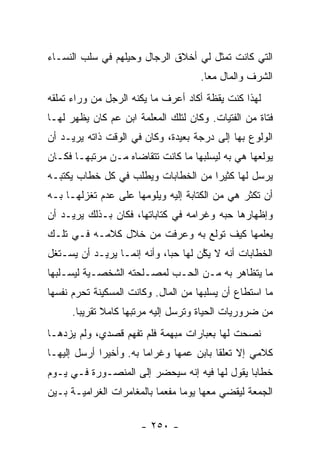 ‫ﺍﻟﺘﻲ ﻜﺎﻨﺕ ﺘﻤﺜل ﻟﻲ ﺃﺨﻼﻕ ﺍﻟﺭﺠﺎل ﻭﺤﻴﻠﻬﻡ ﻓﻲ ﺴﻠﺏ ﺍﻟﻨﺴـﺎﺀ‬
                                      ‫ﺍﻟﺸﺭﻑ ﻭﺍﻟﻤﺎل ﻤ ‪‬ﺎ.‬
                                        ‫ﻌ‬
‫ﻟﻬﺫﺍ ﻜﻨﺕ ﻴﻘﻅﺔ ﺃﻜﺎﺩ ﺃﻋﺭﻑ ﻤﺎ ﻴﻜﻨﻪ ﺍﻟﺭﺠل ﻤﻥ ﻭﺭﺍﺀ ﺘﻤﻠﻘﻪ‬
‫ﻓﺘﺎﺓ ﻤﻥ ﺍﻟﻔﺘﻴﺎﺕ. ﻭﻜﺎﻥ ﻟﺘﻠﻙ ﺍﻟﻤﻌﻠﻤﺔ ﺍﺒﻥ ﻋﻡ ﻜﺎﻥ ﻴﻅﻬﺭ ﻟﻬـﺎ‬
‫ﺍﻟﻭﻟﻭﻉ ﺒﻬﺎ ﺇﻟﻰ ﺩﺭﺠﺔ ﺒﻌﻴﺩﺓ، ﻭﻜﺎﻥ ﻓﻲ ﺍﻟﻭﻗﺕ ﺫﺍﺘﻪ ﻴﺭﻴـﺩ ﺃﻥ‬
‫ﻴﻭﻟﻌﻬﺎ ﻫﻲ ﺒﻪ ﻟﻴﺴﻠﺒﻬﺎ ﻤﺎ ﻜﺎﻨﺕ ﺘﺘﻘﺎﻀﺎﻩ ﻤـﻥ ﻤﺭﺘﺒﻬـﺎ ﻓﻜـﺎﻥ‬
‫ﻴﺭﺴل ﻟﻬﺎ ﻜﺜﻴ ‪‬ﺍ ﻤﻥ ﺍﻟﺨﻁﺎﺒﺎﺕ ﻭﻴﻁﻠﺏ ﻓﻲ ﻜل ﺨﻁﺎﺏ ﻴﻜﺘﺒـﻪ‬
                                     ‫ﺭ‬
‫ﺃﻥ ﺘﻜﺜﺭ ﻫﻲ ﻤﻥ ﺍﻟﻜﺘﺎﺒﺔ ﺇﻟﻴﻪ ﻭﻴﻠﻭﻤﻬﺎ ﻋﻠﻰ ﻋﺩﻡ ﺘﻐﺯﻟﻬـﺎ ﺒـﻪ‬
‫ﻭﺇﻅﻬﺎﺭﻫﺎ ﺤﺒﻪ ﻭﻏﺭﺍﻤﻪ ﻓﻲ ﻜﺘﺎﺒﺎﺘﻬﺎ، ﻓﻜﺎﻥ ﺒـﺫﻟﻙ ﻴﺭﻴـﺩ ﺃﻥ‬
‫ﻴﻌﻠﻤﻬﺎ ﻜﻴﻑ ﺘﻭﻟﻊ ﺒﻪ ﻭﻋﺭﻓﺕ ﻤﻥ ﺨﻼل ﻜﻼﻤـﻪ ﻓـﻲ ﺘﻠـﻙ‬
‫ﺍﻟﺨﻁﺎﺒﺎﺕ ﺃﻨﻪ ﻻ ﻴ ﱠﻥ ﻟﻬﺎ ﺤﺒﺎ، ﻭﺃﻨﻪ ﺇﻨﻤـﺎ ﻴﺭﻴـﺩ ﺃﻥ ﻴﺴـﺘﻐل‬
                             ‫‪‬‬      ‫‪‬ﻜ ‪‬‬
‫ﻤﺎ ﻴﺘﻅﺎﻫﺭ ﺒﻪ ﻤـﻥ ﺍﻟﺤـﺏ ﻟﻤﺼـﻠﺤﺘﻪ ﺍﻟﺸﺨﺼـﻴﺔ ﻟﻴﺴـﻠﺒﻬﺎ‬
‫ﻤﺎ ﺍﺴﺘﻁﺎﻉ ﺃﻥ ﻴﺴﻠﺒﻬﺎ ﻤﻥ ﺍﻟﻤﺎل. ﻭﻜﺎﻨﺕ ﺍﻟﻤﺴﻜﻴﻨﺔ ﺘﺤﺭﻡ ﻨﻔﺴﻬﺎ‬
      ‫ﻤﻥ ﻀﺭﻭﺭﻴﺎﺕ ﺍﻟﺤﻴﺎﺓ ﻭﺘﺭﺴل ﺇﻟﻴﻪ ﻤﺭﺘﺒﻬﺎ ﻜﺎﻤﻼ ﺘﻘﺭﻴ ‪‬ﺎ.‬
        ‫ﺒ‬      ‫ﹰ‬
‫ﻨﺼﺤﺕ ﻟﻬﺎ ﺒﻌﺒﺎﺭﺍﺕ ﻤﺒﻬﻤﺔ ﻓﻠﻡ ﺘﻔﻬﻡ ﻗﺼﺩﻱ، ﻭﻟﻡ ﻴﺯﺩﻫـﺎ‬
‫ﻜﻼﻤﻲ ﺇﻻ ﺘﻌﻠ ﹰﺎ ﺒﺎﺒﻥ ﻋﻤﻬﺎ ﻭﻏﺭﺍ ‪‬ﺎ ﺒﻪ. ﻭﺃﺨﻴ ‪‬ﺍ ﺃﺭﺴل ﺇﻟﻴﻬـﺎ‬
             ‫ﺭ‬           ‫ﻤ‬                 ‫ﻘ‬
‫ﺨﻁﺎ ‪‬ﺎ ﻴﻘﻭل ﻟﻬﺎ ﻓﻴﻪ ﺇﻨﻪ ﺴﻴﺤﻀﺭ ﺇﻟﻰ ﺍﻟﻤﻨﺼـﻭﺭﺓ ﻓـﻲ ﻴـﻭﻡ‬
                                               ‫ﺒ‬
‫ﺍﻟﺠﻤﻌﺔ ﻟﻴﻘﻀﻲ ﻤﻌﻬﺎ ﻴﻭ ‪‬ﺎ ﻤﻔﻌ ‪‬ﺎ ﺒﺎﻟﻤﻐﺎﻤﺭﺍﺕ ﺍﻟﻐﺭﺍﻤﻴـﺔ ﺒـﻴﻥ‬
                           ‫ﻤ‬      ‫ﻤ‬

                       ‫- ٠٥٢ -‬
 