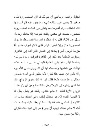 ‫ﺍﻟﺤﻘﻭل ﻭﺍﻟﻤﻴﺎﻩ. ﻭﺴﺎﺀﻨﻲ ﺃﻥ ﻴﺘﻡ ﺫﻟـﻙ ﻷﻥ ﺍﻟﻤﻨﺼـﻭﺭﺓ ﺒﻠـﺩ‬
‫ﺼﻐﻴﺭ ﻻ ﻴﺨﻔﻰ ﻋﻠﻰ ﺴﻜﺎﻨﻪ ﺸﻲﺀ ﻤﻤﺎ ﻴﺩﻭﺭ ﻓﻴﻪ ﻓﻠﻡ ﺃﺴـﻠﻤﻬﺎ‬
‫ﺫﻟﻙ ﺍﻟﺨﻁﺎﺏ، ﻭﻟﻡ ﺃﺨﺒﺭﻫﺎ ﺒﻪ، ﻭﻟﻜﻨﻲ ﻓﻲ ﺍﻟﺴﺎﻋﺔ ﺍﻟﻤﻀـﺭﻭﺒﺔ‬
‫ﻟﺤﻀﻭﺭﻩ ﺠﻠﺴﺕ ﻓﻲ ﻤﻜﺘﺒﻲ ﻭﻗﻠﺕ ﻟﻠﺒﻭﺍﺏ: ﺇﺫﺍ ﺠﺎﺀﻙ ﺭﺠـل‬
‫ﻴﺴﺄل ﻋﻥ ﻓﻼﻨﺔ، ﻓﻘل ﻟﻪ ﺇﻥ ﻨﺎﻅﺭﺓ ﺍﻟﻤﺩﺭﺴﺔ ﺘﻨﺼـﺤﻙ ﺒﺘـﺭﻙ‬
‫ﺍﻟﻤﻨﺼﻭﺭﺓ ﺤﺎﻻ ﻭﺇﻻ ﻗﺒﺽ ﻋﻠﻴﻙ. ﻓﻜﺎﻥ ﻜﻼﻡ ﺍﻟﺒﻭﺍﺏ ﻤﻔﺎﺠـﺄﺓ‬
                                      ‫ﹰ‬
‫ﻤﻔﺯﻋﺔ ﻟﻠﺭﺠل ﺃﺴﺭﻉ ﺒﻌﺩﻫﺎ ﺇﻟﻰ ﺍﻟﻘﻁﺎﺭ ﺍﻟﺫﻱ ﺃﻗﻠﻪ ﺇﻟﻰ ﺍﻟﻘﺎﻫﺭﺓ.‬
‫ﻭﺴﺎﻓﺭﺕ ﺍﻟﻤﻌﻠﻤﺔ ﺒﻌﺩ ﺫﻟﻙ ﺇﻟﻰ ﺍﻟﻘﺎﻫﺭﺓ ﻓﻌﺭﻓﺕ ﻤـﺎ ﺘـﻡ ﻟـﻪ‬
‫ﻭﺴﺎﺀﻫﺎ ﺍﻷﻤﺭ، ﻓﺠﺎﺀﺘﻨﻲ ﻏﺎﻀﺒﺔ ﺘﻠﻭﻤﻨﻲ ﻋﻠـﻰ ﻤـﺎ ﺤـﺩﺙ،‬
‫ﻓﻬﺩﺃﺕ ﻤﻥ ﻏﻀﺒﻬﺎ ﻭﻨﺼﺤﺕ ﻟﻬﺎ ﺃﻥ ﺘﺘـﺭﻭﻯ ﻓـﻲ ﺍﻷﻤـﺭ،‬
‫ﻭﺃﻻ ﺘﺄﻤﻥ ﺍﺒﻥ ﻋﻤﻬﺎ ﻫﺫﺍ ﻜﺜﻴ ‪‬ﺍ ﻷﻨﻪ ﻴﻅﻬﺭ ﻟـﻲ ﺃﻨـﻪ ﺨـﺎﺌﻥ‬
                         ‫ﺭ‬
‫ﻤﺤﺘﺎل. ﻭﻋﺎﺭﻀﺕ ﻁﺒ ‪‬ﺎ ﻓﻘﻠﺕ ﻟﻬﺎ ﺇﺫﺍ ﻜﺎﻥ ﻴﻨﻭﻱ ﺍﻟﺯﻭﺍﺝ ﻤﻨﻙ‬
                                  ‫ﻌ‬
‫ﻓﻤﺎ ﺍﻟﺫﻱ ﻴﺅﺨﺭﻩ ﺇﻟﻰ ﺍﻟﻴﻭﻡ؟ ﻭﻫل ﻋﻨﺩﻙ ﻤﺎﻨﻊ ﻤﻥ ﺃﻥ ﻴﺘﻡ ﻋﻘـﺩ‬
‫ﺍﻟﺯﻭﺍﺝ ﺍﻵﻥ؟ ﻗﺎﻟﺕ: ﻻ ﻤﺎﻨﻊ ﻋﻨﺩﻱ، ﻭﻟﻜﻨﻪ ﻫﻭ ﻴﺘﻌﻠل ﺒﻌﻠل ﻗﺩ‬
‫ﻻ ﺃﻓﻬﻤﻬﺎ. ﻗﻠﺕ: ﺇﺫﻥ ﻫﻭ ﻤﺤﺘﺎل ﻜﺎﺫﺏ ﻭﺇﻨﻲ ﺃﻤﻨﻌﻙ ﺒﺘﺎ ﹰـﺎ ﺃﻥ‬
     ‫ﺘ‬
‫ﺘﻜﺎﺘﺒﻴﻪ ﺃﻭ ﺘﺴﺘﻠﻤﻲ ﻤﻨﻪ ﺨﻁﺎﺒﺎﺕ، ﻤﺎ ﻟﻡ ﻴﻌﻘﺩ ﻋﻠﻴﻙ ﻭﻤﺎ ﺩﻤـﺕ‬
‫ﺃﻨﺕ ﻻ ﻤﺎﻨﻊ ﻋﻨﺩﻙ ﻓﻴﺠﺏ ﺃﻥ ﻴﺴﺭﻉ ﻫﻭ ﺇﻟﻰ ﺘﻨﻔﻴﺫ ﺫﻟﻙ ﻟﺘﻜﻭﻨﻲ‬
                                     ‫ﻭﺍﺜﻘﺔ ﻤﻥ ﺤﺴﻥ ﻨﻴﺘﻪ.‬


                       ‫- ١٥٢ -‬
 