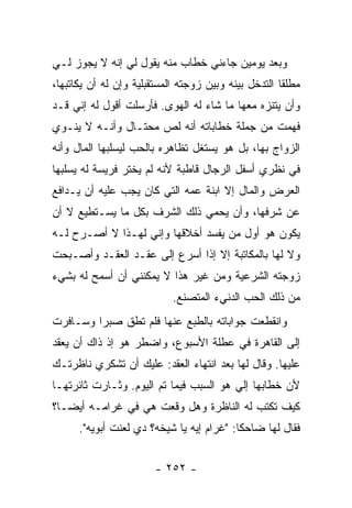 ‫ﻭﺒﻌﺩ ﻴﻭﻤﻴﻥ ﺠﺎﺀﻨﻲ ﺨﻁﺎﺏ ﻤﻨﻪ ﻴﻘﻭل ﻟﻲ ﺇﻨﻪ ﻻ ﻴﺠﻭﺯ ﻟـﻲ‬
‫ﻤﻁﻠ ﹰﺎ ﺍﻟﺘﺩﺨل ﺒﻴﻨﻪ ﻭﺒﻴﻥ ﺯﻭﺠﺘﻪ ﺍﻟﻤﺴﺘﻘﺒﻠﻴﺔ ﻭﺇﻥ ﻟﻪ ﺃﻥ ﻴﻜﺎﺘﺒﻬﺎ،‬
                                                      ‫ﻘ‬
‫ﻭﺃﻥ ﻴﺘﻨﺯﻩ ﻤﻌﻬﺎ ﻤﺎ ﺸﺎﺀ ﻟﻪ ﺍﻟﻬﻭﻯ. ﻓﺄﺭﺴﻠﺕ ﺃﻗﻭل ﻟﻪ ﺇﻨﻲ ﻗـﺩ‬
‫ﻓﻬﻤﺕ ﻤﻥ ﺠﻤﻠﺔ ﺨﻁﺎﺒﺎﺘﻪ ﺃﻨﻪ ﻟﺹ ﻤﺤﺘـﺎل ﻭﺃﻨـﻪ ﻻ ﻴﻨـﻭﻱ‬
‫ﺍﻟﺯﻭﺍﺝ ﺒﻬﺎ، ﺒل ﻫﻭ ﻴﺴﺘﻐل ﺘﻅﺎﻫﺭﻩ ﺒﺎﻟﺤﺏ ﻟﻴﺴﻠﺒﻬﺎ ﺍﻟﻤﺎل ﻭﺃﻨﻪ‬
‫ﻓﻲ ﻨﻅﺭﻱ ﺃﺴﻔل ﺍﻟﺭﺠﺎل ﻗﺎﻁﺒﺔ ﻷﻨﻪ ﻟﻡ ﻴﺨﺘﺭ ﻓﺭﻴﺴﺔ ﻟﻪ ﻴﺴﻠﺒﻬﺎ‬
‫ﺍﻟﻌﺭﺽ ﻭﺍﻟﻤﺎل ﺇﻻ ﺍﺒﻨﺔ ﻋﻤﻪ ﺍﻟﺘﻲ ﻜﺎﻥ ﻴﺠﺏ ﻋﻠﻴﻪ ﺃﻥ ﻴـﺩﺍﻓﻊ‬
‫ﻋﻥ ﺸﺭﻓﻬﺎ، ﻭﺃﻥ ﻴﺤﻤﻲ ﺫﻟﻙ ﺍﻟﺸﺭﻑ ﺒﻜل ﻤﺎ ﻴﺴـﺘﻁﻴﻊ ﻻ ﺃﻥ‬
‫ﻴﻜﻭﻥ ﻫﻭ ﺃﻭل ﻤﻥ ﻴﻔﺴﺩ ﺃﺨﻼﻗﻬﺎ ﻭﺇﻨﻲ ﻟﻬـﺫﺍ ﻻ ﺃﺼـﺭﺡ ﻟـﻪ‬
‫ﻭﻻ ﻟﻬﺎ ﺒﺎﻟﻤﻜﺎﺘﺒﺔ ﺇﻻ ﺇﺫﺍ ﺃﺴﺭﻉ ﺇﻟﻰ ﻋﻘـﺩ ﺍﻟﻌﻘـﺩ ﻭﺃﺼـﺒﺤﺕ‬
‫ﺯﻭﺠﺘﻪ ﺍﻟﺸﺭﻋﻴﺔ ﻭﻤﻥ ﻏﻴﺭ ﻫﺫﺍ ﻻ ﻴﻤﻜﻨﻨﻲ ﺃﻥ ﺃﺴﻤﺢ ﻟﻪ ﺒﺸﻲﺀ‬
                            ‫ﻤﻥ ﺫﻟﻙ ﺍﻟﺤﺏ ﺍﻟﺩﻨﻲﺀ ﺍﻟﻤﺘﺼﻨﻊ.‬
‫ﻭﺍﻨﻘﻁﻌﺕ ﺠﻭﺍﺒﺎﺘﻪ ﺒﺎﻟﻁﺒﻊ ﻋﻨﻬﺎ ﻓﻠﻡ ﺘﻁﻕ ﺼﺒ ‪‬ﺍ ﻭﺴـﺎﻓﺭﺕ‬
         ‫ﺭ‬
‫ﺇﻟﻰ ﺍﻟﻘﺎﻫﺭﺓ ﻓﻲ ﻋﻁﻠﺔ ﺍﻷﺴﺒﻭﻉ، ﻭﺍﻀﻁﺭ ﻫﻭ ﺇﺫ ﺫﺍﻙ ﺃﻥ ﻴﻌﻘﺩ‬
‫ﻋﻠﻴﻬﺎ. ﻭﻗﺎل ﻟﻬﺎ ﺒﻌﺩ ﺍﻨﺘﻬﺎﺀ ﺍﻟﻌﻘﺩ: ﻋﻠﻴﻙ ﺃﻥ ﺘﺸﻜﺭﻱ ﻨﺎﻅﺭﺘـﻙ‬
‫ﻷﻥ ﺨﻁﺎﺒﻬﺎ ﺇﻟﻲ ﻫﻭ ﺍﻟﺴﺒﺏ ﻓﻴﻤﺎ ﺘﻡ ﺍﻟﻴﻭﻡ. ﻭﺜـﺎﺭﺕ ﺜﺎﺌﺭﺘﻬـﺎ‬
                                        ‫‪‬‬
‫ﻜﻴﻑ ﺘﻜﺘﺏ ﻟﻪ ﺍﻟﻨﺎﻅﺭﺓ ﻭﻫل ﻭﻗﻌﺕ ﻫﻲ ﻓﻲ ﻏﺭﺍﻤـﻪ ﺃﻴ ‪‬ـﺎ؟‬
   ‫ﻀ‬
      ‫ﻓﻘﺎل ﻟﻬﺎ ﻀﺎﺤ ﹰﺎ: "ﻏﺭﺍﻡ ﺇﻴﻪ ﻴﺎ ﺸﻴﺨﻪ؟ ﺩﻱ ﻟﻌﻨﺕ ﺃﺒﻭﻴﻪ".‬
                                           ‫ﻜ‬


                        ‫- ٢٥٢ -‬
 