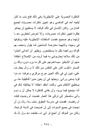 ‫ﺍﻟﻨﺎﻅﺭﺓ ﺍﻟﻤﺼﺭﻴﺔ ﻋﻠﻰ ﺍﻹﻨﺠﻠﻴﺯﻴﺔ ﻭﻓﻲ ﺫﻟﻙ ﻓﺘﺢ ﺒﺎﺏ ﻤﺎ ﻜﺎﻥ‬
‫ﻟﻴﻠﺠﻪ ﺃﺤﺩ ﻓﻲ ﺍﻟﻤﺎﻀﻲ ﻭﻫﻭ ﺘﻌﻴﻴﻥ ﻨﺎﻅﺭﺍﺕ ﻤﺼﺭﻴﺎﺕ ﻟﺠﻤﻴﻊ‬
‫ﺍﻟﻤﺩﺍﺭﺱ. ﻭﻜﺎﻥ ﺍﻹﻨﺴﺎﻥ ﻓﻲ ﺫﻟﻙ ﺍﻟﻭﻗﺕ ﻻ ﻴﺴﺘﻁﻴﻊ ﺃﻥ ﻴﺠﺎﻫﺭ‬
‫ﺒﻔﻜﺭﺓ ﺘﻌﻴﻴﻥ ﻨﺎﻅﺭﺍﺕ ﻤﺼﺭﻴﺎﺕ، ﻭﺇﻻ ﺘﻌﺭﺽ ﻟﺨﻁﺭﻴﻥ ﻤ ‪‬ـﺎ‬
  ‫ﻌ‬
‫ﺃﻭﻟﻬﻤﺎ ﻭﻫﻭ ﺼﺤﻴﺢ ﻏﻀﺏ ﺍﻟﺴﻠﻁﺎﺕ ﺍﻹﻨﺠﻠﻴﺯﻴﺔ ﻋﻠﻴﻪ ﻭﻭﻗﻭﻓﻬﺎ‬
‫ﻓﻲ ﻭﺠﻬﻪ، ﻭﺜﺎﻨﻴﻬﻤﺎ ﻤﻌﺎﺭﻀﺔ ﺍﻟﺴﺎﻤﻌﻴﻥ ﻟﻤﺎ ﻴﻘﻭل ﻭﺩﺤﻀـﻬﻡ‬
‫ﺃﻗﻭﺍﻟﻪ ﻭﺒﺭﺍﻫﻴﻨﻪ ﺒﻜل ﻤﺎ ﻴﺴﺘﻁﻴﻌﻭﻥ. ﻭﻴﻅﻬﺭ ﺃﻥ ﺃﻋﺩﺍﺌﻲ ﺍﺘﺨﺫﻭﺍ‬
‫ﻤﻥ ﺫﻟﻙ ﺴﻼ ‪‬ﺎ ﻴﺤﺎﺭﺒﻭﻨﻨﻲ ﺒﻪ ﻓﻴﻤﺎ ﺃﺭﻴﺩﻩ ﻤﻥ ﺍﻹﺼﻼﺡ ﺍﻋﺘﻘﺎ ‪‬ﺍ‬
 ‫ﺩ‬                                         ‫ﺤ‬
‫ﻤﻨﻬﻡ ﺃﻥ ﺍﻹﻨﺠﻠﻴﺯ ﺴﻴﺴﺎﻋﺩﻭﻨﻬﻡ ﻋﻠﻰ ﻜل ﻤﺎ ﻴﺭﻴـﺩﻭﻥ، ﻭﻟﻜـﻥ‬
‫ﺍﻟﻤﺴﺘﺭ ﺩﺍﻨﻠﻭﺏ ﻜﺎﻥ ﻋﻠﻰ ﺍﻟﻌﻜﺱ ﻤﻥ ﺫﻟﻙ ﻻ ﻴـﺯﺍل ﻴﻌﻁـﻑ‬
‫ﻋﻠ ‪ ،‬ﺘﺒﻴﻥ ﻟﻲ ﻓﻲ ﺫﻟﻙ ﺍﻟﺤﻴﻥ ﺤﺭﺝ ﻤﺭﻜﺯﻱ ﻭﻋﺭﻓﺕ ﻋـﺩﻭﺍ‬
 ‫‪‬‬                                          ‫ﻲ‬
‫ﻗﻭﻴﺎ ﻴﺴﻌﻰ ﻭﺭﺍﺌﻲ. ﻭﻴﺠﺘﻬﺩ ﻓﻲ ﺃﻥ ﻴﻌﻴﻥ ﻤﺩﻴ ‪‬ﺍ ﻟﻠﺩﻗﻬﻠﻴﺔ ﺤﺘـﻰ‬
               ‫ﺭ‬                                    ‫‪‬‬
‫ﻴﺴﺘﻁﻴﻊ ﺍﻻﻨﺘﻘﺎﻡ ﻤﻨﻲ. ﻭﻜﻨﺕ ﺃﻋﺘﻘﺩ ﺍﻋﺘﻘﺎ ‪‬ﺍ ﻻ ﻴﺨﺎﻟﻁﻪ ﺸﻙ ﻓﻲ‬
                ‫ﺩ‬
‫ﺃﻨﻪ ﺴﻴﻨﺠﺢ ﻓﻴﻤﺎ ﻴﺭﻴﺩ، ﻭﺃﻥ ﺒﻘﺎﺌﻲ ﻜﻨﺎﻅﺭﺓ ﻻ ﻴﻤﻜﻥ ﺃﻥ ﻴـﺩﻭﻡ‬
‫ﻭﺃﻨﻲ ﺴﺄﻀﻁﺭ ﺇﻟﻰ ﺘﺭﻜﻲ ﻫﺫﺍ ﺍﻟﻌﻤل ﻏﻀﺒﺕ ﺃﻡ ﺭﻀﻴﺕ ﻗﺒﻠﺕ‬
‫ﺃﻡ ﺭﻓﻀﺕ. ﻓﻘﺩﻤﺕ ﻓﻲ ﻤﺩﺭﺴﺔ ﺍﻟﺤﻘﻭﻕ ﻤﻨﺘﺴـﺒﺔ، ﻭﻜـﺎﻥ ﺃﻥ‬
‫ﻨﺠﺤﺕ ﻓﻲ ﺠﻤﻴﻊ ﺍﻟﺴﻨﻭﺍﺕ ﺇﻟﻰ ﺃﻥ ﺃﺼﺒﺤﺕ ﻓﻲ ﺍﻟﺴﻨﺔ ﺍﻟﺭﺍﺒﻌﺔ،‬
‫ﻭﻜﺎﻥ ﻤﻥ ﺍﻟﻤﺅﻜﺩ ﺃﻥ ﺃﻨﺠﺢ ﻟﻭ ﺃﻨﻲ ﺍﺴـﺘﻁﻌﺕ ﺩﺨـﻭل ﺫﻟـﻙ‬


                      ‫- ٤٥٢ -‬
 