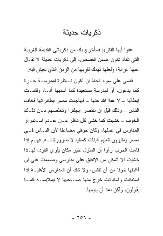 ‫ﺫﻜﺭﻴﺎﺕ ﺤﺩﻴﺜﺔ‬
‫ﻋﻔ ‪‬ﺍ ﺃﻴﻬﺎ ﺍﻟﻘﺎﺭﺉ ﻓﺴﺄﺨﺭﺝ ﺒﻙ ﻤﻥ ﺫﻜﺭﻴﺎﺘﻲ ﺍﻟﻘﺩﻴﻤﺔ ﺍﻟﻐﺭﻴﺒﺔ‬
                                                  ‫ﻭ‬
‫ﺍﻟﺘﻲ ﺘﻜﺎﺩ ﺘﻜﻭﻥ ﻀﻤﻥ ﺍﻟﻘﺼﺹ، ﺇﻟﻰ ﺫﻜﺭﻴﺎﺕ ﺤﺩﻴﺜﺔ ﻻ ﺘﻘـل‬
 ‫ﻋﻨﻬﺎ ﻏﺭﺍﺒﺔ، ﻭﻟﻌﻠﻬﺎ ﺘﻬﻤﻙ ﻟﻘﺭﺒﻬﺎ ﻤﻥ ﺍﻟﺯﻤﻥ ﺍﻟﺫﻱ ﻨﻌﻴﺵ ﻓﻴﻪ.‬
‫ﻗﻀﻰ ﻋﻠﻲ ﺴﻭﺀ ﺍﻟﺤﻅ ﺃﻥ ﺃﻜﻭﻥ ﻨـﺎﻅﺭﺓ ﻟﻤﺩﺭﺴـﺔ ﺤـﺭﺓ‬
                                     ‫‪‬‬
‫ﻜﻤﺎ ﻴﺩﻋﻭﻥ، ﺃﻭ ﻟﻤﺩﺭﺴﺔ ﻤﺴﺘﻌﺒﺩﺓ ﻜﻤﺎ ﺃﺴﻤﻴﻬﺎ ﺃﻨـﺎ، ﻭﻗﺎﻤـﺕ‬
‫ﺇﻴﻁﺎﻟﻴﺎ – ﻻ ﻋﻔﺎ ﺍﷲ ﻋﻨﻬﺎ – ﻓﻬﺎﺠﻤﺕ ﻤﺼﺭ ﺒﻁﺎﺌﺭﺍﺘﻬﺎ ﻓﺨﺎﻑ‬
‫ﺍﻟﻨﺎﺱ – ﻭﺫﻟﻙ ﻗﺒل ﺃﻥ ﺘﻨﺘﺼﺭ ﺇﻨﺠﻠﺘﺭﺍ ﻭﺘﺨﻠﺼﻬﻡ ﻤـﻥ ﺫﻟـﻙ‬
‫ﺍﻟﺨﻭﻑ – ﺨﺸﻴﺕ ﻜﻤﺎ ﺨﺸﻲ ﻜل ﻨﺎﻅﺭ ﻤـﻥ ﻋـﺩﻡ ﺍﺴـﺘﻤﺭﺍﺭ‬
‫ﺍﻟﻤﺩﺍﺭﺱ ﻓﻲ ﻋﻤﻠﻬﺎ، ﻭﻜﺎﻥ ﺨﻭﻓﻲ ﻤﻀﺎﻋ ﹰﺎ ﻷﻥ ﺍﻟﻨـﺎﺱ ﻓـﻲ‬
               ‫ﻔ‬
‫ﻤﺼﺭ ﻴﻌﺘﺒﺭﻭﻥ ﺘﻌﻠﻴﻡ ﺍﻟﺒﻨﺎﺕ ﻜﻤﺎﻟﻴﺎ ﻻ ﻀﺭﻭﺭﺓ ﻟـﻪ. ﻓﻬـﻡ ﺇﺫﺍ‬
                       ‫‪‬‬
‫ﻗﺎﻤﺕ ﺍﻟﺤﺭﺏ ﺭﺃﻭﺍ ﺃﻥ ﺍﻟﻤﻨﺯل ﺨﻴﺭ ﻤﻜﺎﻥ ﻴﺄﻭﻱ ﺍﻟﻔﺭﺩ، ﻟﻬـﺫﺍ‬
‫ﺨﺸﻴﺕ ﺃﻻ ﺃﺘﻤﻜﻥ ﻤﻥ ﺍﻹﻨﻔﺎﻕ ﻋﻠﻰ ﻤﺩﺍﺭﺴﻲ ﻭﺼﻤﻤﺕ ﻋﻠﻰ ﺃﻥ‬
‫ﺃﻏﻠﻘﻬﺎ ﺨﻭ ﹰﺎ ﻤﻥ ﺃﻥ ﺘﻔﻠﺱ، ﻭﻻ ﺸﻙ ﺃﻥ ﺍﻟﻤﺩﺍﺭﺱ ﺍﻷﻫﻠﻴـﺔ ﺇﺫﺍ‬
                                          ‫ﻓ‬
‫ﺍﺴﺘﺩﺍﻨﺕ ﻭﺍﺴﺘﺩﺍﻨﺕ ﺨﺭﺝ ﻤﻨﻬﺎ ﺼـﺎﺤﺒﻬﺎ ﻻ ﺒﻤﻼﺒﺴـﻪ ﻜﻤـﺎ‬
                              ‫ﻴﻘﻭﻟﻭﻥ، ﻭﻟﻜﻥ ﺒﻌﺩ ﺃﻥ ﻴﺒﻴﻌﻬﺎ.‬



                       ‫- ٦٥٢ -‬
 