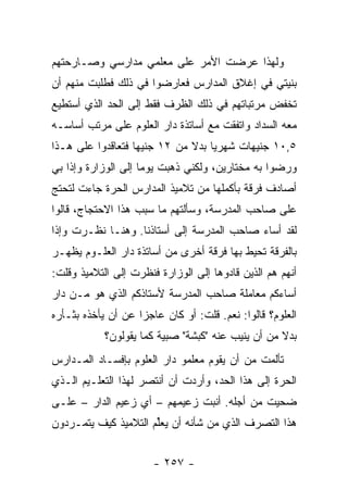 ‫ﻭﻟﻬﺫﺍ ﻋﺭﻀﺕ ﺍﻷﻤﺭ ﻋﻠﻰ ﻤﻌﻠﻤﻲ ﻤﺩﺍﺭﺴﻲ ﻭﺼـﺎﺭﺤﺘﻬﻡ‬
‫ﺒﻨﻴﺘﻲ ﻓﻲ ﺇﻏﻼﻕ ﺍﻟﻤﺩﺍﺭﺱ ﻓﻌﺎﺭﻀﻭﺍ ﻓﻲ ﺫﻟﻙ ﻓﻁﻠﺒﺕ ﻤﻨﻬﻡ ﺃﻥ‬
‫ﺘﺨﻔﺽ ﻤﺭﺘﺒﺎﺘﻬﻡ ﻓﻲ ﺫﻟﻙ ﺍﻟﻅﺭﻑ ﻓﻘﻁ ﺇﻟﻰ ﺍﻟﺤﺩ ﺍﻟﺫﻱ ﺃﺴﺘﻁﻴﻊ‬
‫ﻤﻌﻪ ﺍﻟﺴﺩﺍﺩ ﻭﺍﺘﻔﻘﺕ ﻤﻊ ﺃﺴﺎﺘﺫﺓ ﺩﺍﺭ ﺍﻟﻌﻠﻭﻡ ﻋﻠﻰ ﻤﺭﺘﺏ ﺃﺴﺎﺴـﻪ‬
‫٥,٠١ ﺠﻨﻴﻬﺎﺕ ﺸﻬﺭﻴﺎ ﺒﺩﻻ ﻤﻥ ٢١ ﺠﻨﻴ ‪‬ﺎ ﻓﺘﻌﺎﻗﺩﻭﺍ ﻋﻠﻰ ﻫـﺫﺍ‬
                   ‫ﻬ‬                ‫‪‬‬
‫ﻭﺭﻀﻭﺍ ﺒﻪ ﻤﺨﺘﺎﺭﻴﻥ، ﻭﻟﻜﻨﻲ ﺫﻫﺒﺕ ﻴﻭ ‪‬ﺎ ﺇﻟﻰ ﺍﻟﻭﺯﺍﺭﺓ ﻭﺇﺫﺍ ﺒﻲ‬
                     ‫ﻤ‬
‫ﺃﺼﺎﺩﻑ ﻓﺭﻗﺔ ﺒﺄﻜﻤﻠﻬﺎ ﻤﻥ ﺘﻼﻤﻴﺫ ﺍﻟﻤﺩﺍﺭﺱ ﺍﻟﺤﺭﺓ ﺠﺎﺀﺕ ﻟﺘﺤﺘﺞ‬
‫ﻋﻠﻰ ﺼﺎﺤﺏ ﺍﻟﻤﺩﺭﺴﺔ، ﻭﺴﺄﻟﺘﻬﻡ ﻤﺎ ﺴﺒﺏ ﻫﺫﺍ ﺍﻻﺤﺘﺠﺎﺝ، ﻗﺎﻟﻭﺍ‬
‫ﻟﻘﺩ ﺃﺴﺎﺀ ﺼﺎﺤﺏ ﺍﻟﻤﺩﺭﺴﺔ ﺇﻟﻰ ﺃﺴﺘﺎﺫﻨﺎ. ﻭﻫﻨـﺎ ﻨﻅـﺭﺕ ﻭﺇﺫﺍ‬
‫ﺒﺎﻟﻔﺭﻗﺔ ﺘﺤﻴﻁ ﺒﻬﺎ ﻓﺭﻗﺔ ﺃﺨﺭﻯ ﻤﻥ ﺃﺴﺎﺘﺫﺓ ﺩﺍﺭ ﺍﻟﻌﻠـﻭﻡ ﻴﻅﻬـﺭ‬
‫ﺃﻨﻬﻡ ﻫﻡ ﺍﻟﺫﻴﻥ ﻗﺎﺩﻭﻫﺎ ﺇﻟﻰ ﺍﻟﻭﺯﺍﺭﺓ ﻓﻨﻅﺭﺕ ﺇﻟﻰ ﺍﻟﺘﻼﻤﻴﺫ ﻭﻗﻠﺕ:‬
‫ﺃﺴﺎﺀﻜﻡ ﻤﻌﺎﻤﻠﺔ ﺼﺎﺤﺏ ﺍﻟﻤﺩﺭﺴﺔ ﻷﺴﺘﺎﺫﻜﻡ ﺍﻟﺫﻱ ﻫﻭ ﻤـﻥ ﺩﺍﺭ‬
‫ﺍﻟﻌﻠﻭﻡ؟ ﻗﺎﻟﻭﺍ: ﻨﻌﻡ. ﻗﻠﺕ: ﺃﻭ ﻜﺎﻥ ﻋﺎﺠ ‪‬ﺍ ﻋﻥ ﺃﻥ ﻴﺄﺨﺫﻩ ﺒﺜـﺄﺭﻩ‬
                    ‫ﺯ‬
            ‫ﺒﺩﻻ ﻤﻥ ﺃﻥ ﻴﻨﻴﺏ ﻋﻨﻪ "ﻜﺒﺸﺔ" ﺼﺒﻴﺔ ﻜﻤﺎ ﻴﻘﻭﻟﻭﻥ؟‬
                                                   ‫ﹰ‬
‫ﺘﺄﻟﻤﺕ ﻤﻥ ﺃﻥ ﻴﻘﻭﻡ ﻤﻌﻠﻤﻭ ﺩﺍﺭ ﺍﻟﻌﻠﻭﻡ ﺒﺈﻓﺴـﺎﺩ ﺍﻟﻤـﺩﺍﺭﺱ‬
‫ﺍﻟﺤﺭﺓ ﺇﻟﻰ ﻫﺫﺍ ﺍﻟﺤﺩ، ﻭﺃﺭﺩﺕ ﺃﻥ ﺃﻨﺘﺼﺭ ﻟﻬﺫﺍ ﺍﻟﺘﻌﻠـﻴﻡ ﺍﻟـﺫﻱ‬
‫ﻀﺤﻴﺕ ﻤﻥ ﺃﺠﻠﻪ. ﺃﻨﺒﺕ ﺯﻋﻴﻤﻬﻡ – ﺃﻱ ﺯﻋﻴﻡ ﺍﻟﺩﺍﺭ – ﻋﻠـﻰ‬
‫ﻫﺫﺍ ﺍﻟﺘﺼﺭﻑ ﺍﻟﺫﻱ ﻤﻥ ﺸﺄﻨﻪ ﺃﻥ ‪‬ﻌﱢﻡ ﺍﻟﺘﻼﻤﻴﺫ ﻜﻴﻑ ﻴﺘﻤـﺭﺩﻭﻥ‬
                      ‫ﻴﻠ‬


                       ‫- ٧٥٢ -‬
 