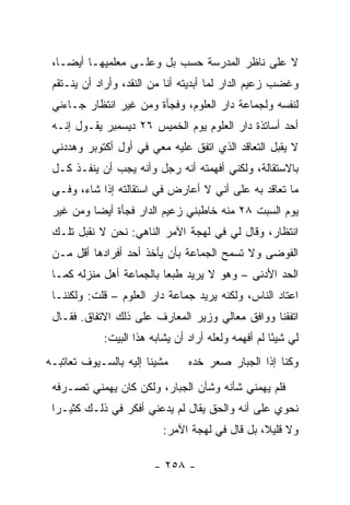 ‫ﻻ ﻋﻠﻰ ﻨﺎﻅﺭ ﺍﻟﻤﺩﺭﺴﺔ ﺤﺴﺏ ﺒل ﻭﻋﻠـﻰ ﻤﻌﻠﻤﻴﻬـﺎ ﺃﻴ ‪‬ـﺎ،‬
    ‫ﻀ‬
 ‫ﻭﻏﻀﺏ ﺯﻋﻴﻡ ﺍﻟﺩﺍﺭ ﻟﻤﺎ ﺃﺒﺩﻴﺘﻪ ﺃﻨﺎ ﻤﻥ ﺍﻟﻨﻘﺩ، ﻭﺃﺭﺍﺩ ﺃﻥ ﻴﻨـﺘﻘﻡ‬
 ‫ﻟﻨﻔﺴﻪ ﻭﻟﺠﻤﺎﻋﺔ ﺩﺍﺭ ﺍﻟﻌﻠﻭﻡ، ﻭﻓﺠﺄﺓ ﻭﻤﻥ ﻏﻴﺭ ﺍﻨﺘﻅﺎﺭ ﺠـﺎﺀﻨﻲ‬
 ‫ﺃﺤﺩ ﺃﺴﺎﺘﺫﺓ ﺩﺍﺭ ﺍﻟﻌﻠﻭﻡ ﻴﻭﻡ ﺍﻟﺨﻤﻴﺱ ٦٢ ﺩﻴﺴﻤﺒﺭ ﻴﻘـﻭل ﺇﻨـﻪ‬
 ‫ﻻ ﻴﻘﺒل ﺍﻟﺘﻌﺎﻗﺩ ﺍﻟﺫﻱ ﺍﺘﻔﻕ ﻋﻠﻴﻪ ﻤﻌﻲ ﻓﻲ ﺃﻭل ﺃﻜﺘﻭﺒﺭ ﻭﻫﺩﺩﻨﻲ‬
 ‫ﺒﺎﻻﺴﺘﻘﺎﻟﺔ، ﻭﻟﻜﻨﻲ ﺃﻓﻬﻤﺘﻪ ﺃﻨﻪ ﺭﺠل ﻭﺃﻨﻪ ﻴﺠﺏ ﺃﻥ ﻴﻨﻔـﺫ ﻜـل‬
 ‫ﻤﺎ ﺘﻌﺎﻗﺩ ﺒﻪ ﻋﻠﻰ ﺃﻨﻲ ﻻ ﺃﻋﺎﺭﺽ ﻓﻲ ﺍﺴﺘﻘﺎﻟﺘﻪ ﺇﺫﺍ ﺸﺎﺀ، ﻭﻓـﻲ‬
 ‫ﻴﻭﻡ ﺍﻟﺴﺒﺕ ٨٢ ﻤﻨﻪ ﺨﺎﻁﺒﻨﻲ ﺯﻋﻴﻡ ﺍﻟﺩﺍﺭ ﻓﺠﺄﺓ ﺃﻴ ‪‬ﺎ ﻭﻤﻥ ﻏﻴﺭ‬
          ‫ﻀ‬
 ‫ﺍﻨﺘﻅﺎﺭ، ﻭﻗﺎل ﻟﻲ ﻓﻲ ﻟﻬﺠﺔ ﺍﻵﻤﺭ ﺍﻟﻨﺎﻫﻲ: ﻨﺤﻥ ﻻ ﻨﻘﺒل ﺘﻠـﻙ‬
 ‫ﺍﻟﻔﻭﻀﻰ ﻭﻻ ﺘﺴﻤﺢ ﺍﻟﺠﻤﺎﻋﺔ ﺒﺄﻥ ﻴﺄﺨﺫ ﺃﺤﺩ ﺃﻓﺭﺍﺩﻫﺎ ﺃﻗل ﻤـﻥ‬
 ‫ﺍﻟﺤﺩ ﺍﻷﺩﻨﻰ – ﻭﻫﻭ ﻻ ﻴﺭﻴﺩ ﻁﺒ ‪‬ﺎ ﺒﺎﻟﺠﻤﺎﻋﺔ ﺃﻫل ﻤﻨﺯﻟﻪ ﻜﻤـﺎ‬
                          ‫ﻌ‬
 ‫ﺍﻋﺘﺎﺩ ﺍﻟﻨﺎﺱ، ﻭﻟﻜﻨﻪ ﻴﺭﻴﺩ ﺠﻤﺎﻋﺔ ﺩﺍﺭ ﺍﻟﻌﻠﻭﻡ – ﻗﻠﺕ: ﻭﻟﻜﻨﻨـﺎ‬
 ‫ﺍﺘﻔﻘﻨﺎ ﻭﻭﺍﻓﻕ ﻤﻌﺎﻟﻲ ﻭﺯﻴﺭ ﺍﻟﻤﻌﺎﺭﻑ ﻋﻠﻰ ﺫﻟﻙ ﺍﻻﺘﻔﺎﻕ. ﻓﻘـﺎل‬
            ‫ﻟﻲ ﺸﻴ ًﺎ ﻟﻡ ﺃﻓﻬﻤﻪ ﻭﻟﻌﻠﻪ ﺃﺭﺍﺩ ﺃﻥ ﻴﺸﺎﺒﻪ ﻫﺫﺍ ﺍﻟﺒﻴﺕ:‬
                                                     ‫ﺌ‬
‫ﻤﺸﻴﻨﺎ ﺇﻟﻴﻪ ﺒﺎﻟﺴـﻴﻭﻑ ﺘﻌﺎﺘﺒـﻪ‬     ‫ﻭﻜﻨﺎ ﺇﺫﺍ ﺍﻟﺠﺒﺎﺭ ﺼﻌﺭ ﺨﺩﻩ‬
 ‫ﻓﻠﻡ ﻴﻬﻤﻨﻲ ﺸﺄﻨﻪ ﻭﺸﺄﻥ ﺍﻟﺠﺒﺎﺭ، ﻭﻟﻜﻥ ﻜﺎﻥ ﻴﻬﻤﻨﻲ ﺘﺼـﺭﻓﻪ‬
 ‫ﻨﺤﻭﻱ ﻋﻠﻰ ﺃﻨﻪ ﻭﺍﻟﺤﻕ ﻴﻘﺎل ﻟﻡ ﻴﺩﻋﻨﻲ ﺃﻓﻜﺭ ﻓﻲ ﺫﻟـﻙ ﻜﺜﻴـ ‪‬ﺍ‬
  ‫ﺭ‬
                          ‫ﻭﻻ ﻗﻠﻴ ﹰ، ﺒل ﻗﺎل ﻓﻲ ﻟﻬﺠﺔ ﺍﻵﻤﺭ:‬
                                                ‫ﻼ‬

                        ‫- ٨٥٢ -‬
 