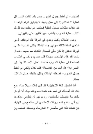 ‫ﺍﻟﻌﻤﻠﻴﺎﺕ، ﻟﻡ ﺃﺤﻔﻅ ﺠﺩﻭل ﺍﻟﻀﺭﺏ ﺒﻌﺩ. ﻭﻟﻤﺎ ﻜﺎﻨﺕ ﺍﻟﻤﺴـﺎﺌل‬
‫ﺍﻟﻌﻘﻠﻴﺔ ﻻ ﺘﺤﺘﺎﺝ ﺇﻻ ﺇﻟﻰ ﻋﻤل ﺒﺴﻴﻁ ﻻ ﻴﺘﺠﺎﻭﺯ ﺍﻟﺭﻗﻡ ﺍﻟﻭﺍﺤـﺩ‬
‫ﻓﻘﺩ ﺍﺒﺘﺩﺃﺕ ﺒﺎﻟﺜﻼﺙ ﻤﺴﺎﺌل ﺍﻟﻌﻘﻠﻴﺔ ﻓﺤﻠﻠﺘﻬﺎ، ﺜﻡ ﺃﺨﺫﺕ ﺒﻌﺩ ﺫﻟـﻙ‬
   ‫ﺃﻏﺎﻟﺏ ﻋﻤﻠﻴﺔ ﺍﻟﻀﺭﺏ ﻷﺘﻐﻠﺏ ﻋﻠﻴﻬﺎ ﻓﺘﻔﻭﺯ ﻋﻠﻲ ﻭﺘﻘﻬﺭﻨﻲ.‬
            ‫‪‬‬
‫ﻭﺠﺎﺀ ﺍﻷﺴﺘﺎﺫ، ﻭﻜﻨﺕ ﻭﺤﺩﻱ ﻓﻲ ﺍﻟﻐﺭﻓﺔ ﻷﻨﻪ ﻟﻡ ﻴﺘﻘﺩﻡ ﺇﻟـﻰ‬
‫ﺍﻤﺘﺤﺎﻥ ﺍﻟﺴﻨﺔ ﺍﻟﺜﺎﻟﺜﺔ ﺴﻭﺍﻱ. ﺠﺎﺀ ﺍﻷﺴﺘﺎﺫ ﻭﺃﻟﻘﻰ ﻨﻅـﺭﺓ ﻋﻠـﻰ‬
‫ﺍﻟﻭﺭﻗﺔ ﻓﺩﻫﺵ ﺇﺫ ﻜﺎﻥ ﺤﱢﻲ ﻟﻠﻤﺴﺎﺌل ﺍﻟﺜﻼﺙ ﺼـﺤﻴ ‪‬ﺎ، ﻓﻘـﺎل‬
        ‫ﺤ‬                     ‫ﻠ‬
‫ﺒﺎﺴ ‪‬ﺎ ﻟﻘﺩ ﻜﺎﻥ ﺍﻻﻤﺘﺤﺎﻥ ﺴﻬ ﹰ؟ ﻗﻠﺕ ﻨﻌـﻡ، ﻭﻟﻜﻨـﻲ ﺃﻁﻠـﺏ‬
                        ‫ﻼ‬                     ‫ﻤ‬
‫ﺍﻟﻤﺴﺎﻋﺩﺓ ﻓﻲ ﻋﻤﻠﻴﺔ ﺍﻟﻀﺭﺏ ﻫﺫﻩ، ﻓـﺩﻫﺵ ﺍﻷﺴـﺘﺎﺫ ﻭﻗـﺎل:‬
‫"ﺍﻟﺨﺒﺭ ﺇﻴﻪ؟ ﻫل ﺃﻨﺕ ﻤﻥ ﺍﻟﻔﻼﺴﻔﺔ؟" ﻗﻠﺕ ﻜﻼ، ﻭﻟﻜﻨﻲ ﻟﻡ ﺃﺤﻔﻅ‬
‫ﺠﺩﻭل ﺍﻟﻀﺭﺏ، ﻓﻀﺤﻙ ﺍﻷﺴﺘﺎﺫ، ﻭﻗﺎل: ﻴﻜﻔﻴﻙ ﺤـل ﺜـﻼﺙ‬
                                                  ‫ﻤﺴﺎﺌل.‬
‫ﺃﻤﺎ ﺍﻤﺘﺤﺎﻥ ﺍﻟﻠﻐﺔ ﺍﻹﻨﺠﻠﻴﺯﻴﺔ ﻓﻘﺩ ﻜﺎﻥ ﺇﻤﻼﺀ ﺴﻬﻼ ﺠ ‪‬ﺍ، ﻭﻤﻊ‬
      ‫ﹰ ﺩ‬
‫ﺫﻟﻙ ﻓﻘﺩ ﺃﺨﻁﺄﺕ ﻓﻲ ﻨﺼـﻑ ﻜﻠﻤﺎﺘـﻪ، ﻭﺨﺸـﻴﺕ ﺃﻻ ﺃﻗﺒـل‬
‫ﺒﺎﻟﻤﺩﺭﺴﺔ ﻓﺎﺘﺼﻠﺕ ﺒﺎﻟﻤﻌﻠﻤﻴﻥ، ﻭﺭﺠﻭﺘﻬﻡ ﺃﻥ ﻴﻘﺒﻠﻭﻨﻲ ﻤﺅﻜـﺩﺓ‬
‫ﻟﻬﻡ ﺃﻨﻲ ﺴﺄﺩﻓﻊ ﺍﻟﻤﺼﺭﻭﻓﺎﺕ ﻻﻋﺘﻘﺎﺩﻱ ﺃﻨﻲ ﺴﺄﻨﺠﺢ ﻓﻲ ﺍﻟﻨﻬﺎﻴﺔ،‬
‫ﻓﺈﻥ ﻓﺸﻠﺕ ﻓﺄﻨﺎ ﺍﻟﺘﻲ ﺴﺄﺨﺴﺭ ﻻ ﺍﻟﻤﺩﺭﺴﺔ، ﻭﻀﺤﻙ ﺍﻟﻤﻌﻠﻤـﻭﻥ‬



                        ‫- ٥٢ -‬
 