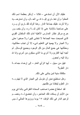 ‫ﻋﻠﻴﻙ ﺍﻵﻥ ﺃﻥ ﺘﺴﺘﺩﻋﻲ – ﻓﻼ ﹰﺎ – "ﻭﺫﻜﺭ ﺒﻌﻅﻤﺔ ﺍﺴﻡ ﺫﻟﻙ‬
                       ‫ﻨ‬                    ‫ِ‬
‫ﺍﻟﻤﻌﻠﻡ"، ﻭﺃﻥ ﺘﻌﺘـﺫﺭﻱ ﺇﻟﻴـﻪ ﻓـﻲ ﺍﻟﺤـﺎل، ﻭﺃﻥ ﺘﺴﺘﺭﻀـﻴﻪ‬
‫ﻭﺇﻻ ﺜﺎﺭﺕ ﻋﻠﻴﻙ ﺠﻤﺎﻋﺔ ﺍﻟﺩﺍﺭ. ﻭﻫﻨﺎ ﺃﺘﺭﻙ ﻟﻠﻘـﺎﺭﺉ ﺃﻥ ﻴـﺭﺩ‬
‫ﻋﻠﻰ ﺼﺎﺤﺒﻨﺎ ﺒﺎﻹﻨﺎﺒﺔ ﻋﻨﻲ ﺇﺫﺍ ﻜﺎﻥ ﺜﻤـﺔ ﺭﺩ، ﻭﺃﻥ ﻴﺘﺼـﻭﺭ‬
‫ﺤﺭﺝ ﻤﺭﻜﺯ ﻨﻅﺎﺭ ﺍﻟﻤﺩﺍﺭﺱ ﺍﻷﻫﻠﻴﺔ ﺃﻤﺎﻡ ﺫﻟﻙ ﺍﻟﺴﻠﻁﺎﻥ ﺍﻟﻘﻭﻱ‬
‫ﺍﻟﺫﻱ ﺃﺼﺒﺤﺕ ﻤﻌﻪ ﺍﻟﺠﻤﺎﻋﺔ ﻻ ﺘﺨﺸﻰ ﻜﺒﻴ ‪‬ﺍ ﻭﻻ ﺼﻐﻴ ‪‬ﺍ ﺤﺘﻰ‬
     ‫ﺭ‬         ‫ﺭ‬
‫ﻭﻻ ﺍﻟﺠﺒﺎﺭ ﻭﻻ ﻴﻬﻤﻬﺎ ﻓﻲ ﺍﻟﺘﻌﻠﻴﻡ ﺸﻲﺀ ﺇﻻ ﺃﻥ ﺘﺠﺎﺏ ﻤﻁﺎﻟﺒﻬﺎ،‬
‫ﻭﻤﻁﺎﻟﺒﻬﺎ ﻫﻲ ﺠﻤﻊ ﺍﻟﻤﺎل ﻤﻥ ﻜل ﺍﻟﻭﺠﻭﻩ ﻭﺒﺠﻤﻴﻊ ﺍﻟﻭﺴﺎﺌل. ﻟﻡ‬
‫ﺃﺠﺒﻪ ﺃﻴﻬﺎ ﺍﻟﻘﺎﺭﺉ ﻭﻻ ﺃﺩﺭﻱ ﻤﺎ ﺍﻟﺫﻱ ﺴﻴﻜﻭﻥ ﻤﻥ ﺃﻤﺭﻱ ﻭﺇﻨﺎ ﷲ‬
                                      ‫ﻭﺇﻨﺎ ﺇﻟﻴﻪ ﺭﺍﺠﻌﻭﻥ.‬
‫ﻓﻬل ﻤﻥ ﺴﺒﻴل – ﺃﻴﻬﺎ ﺍﻟﺭﺃﻱ ﺍﻟﻌﺎﻡ – ﺇﻟﻰ ﺇﺭﻀﺎﺀ ﺠﻤﺎﻋـﺔ‬
                                             ‫ﺩﺍﺭ ﺍﻟﻌﻠﻭﻡ؟‬
                     ‫ﻤﻜﺎﻓﺄﺓ ﺴﻨﻴﺔ ﻟﻤﻥ ﻴﺩﻟﻨﻲ ﻋﻠﻰ ﺫﻟﻙ.‬
‫ﻭﻫل ﻨﺴﺘﻁﻴﻊ ﻨﺤﻥ ﺃﻥ ﻨﺘﻭﺴل ﺇﻟﻰ ﺍﻟﺠﺒﺎﺭ ﺍﻟﺫﻱ ﻻ ﺘﻬﺘﻡ ﺒـﻪ‬
                            ‫ﺩﺍﺭ ﺍﻟﻌﻠﻭﻡ ﻟﻴﻨﻘﺫﻨﺎ ﻤﻥ ﻅﻠﻤﻬﻡ.‬
‫ﻟﻘﺩ ﺍﺴﺘﻁﺎﻉ ﺤﻀﺭﺓ ﺼﺎﺤﺏ ﺍﻟﺴﻌﺎﺩﺓ ﺍﻟﻨﻘﺭﺍﺸﻲ ﺒﺎﺸﺎ ﻓﻲ ﻴﻭﻡ‬
‫ﻤﻥ ﺍﻷﻴﺎﻡ ﺃﻥ ﻴﺴﻜﺕ ﺘﻠﻙ ﺍﻟﺤﻨﺎﺠﺭ، ﻭﺃﻥ ﺘﺨﻀﻊ ﻟـﻪ ﻭﺨﺼـﻡ‬
‫ﻟﺯﻋﻴﻡ ﺍﻟﺩﺍﺭ ﻓﻲ ﺫﻟﻙ ﺍﻟﻭﻗﺕ ٥١ ﻴﻭ ‪‬ﺎ ﻭﻭﺯﻴﺭﻫﺎ ﺍﻟﺤﺎﻟﻲ ﻟـﻴﺱ‬
                     ‫ﻤ‬

                     ‫- ٩٥٢ -‬
 